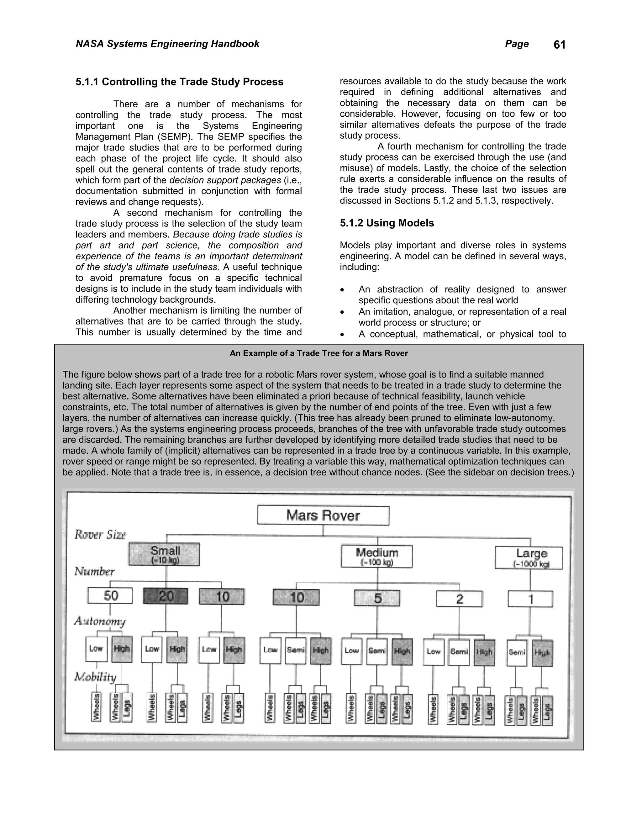 NASA Systems Engineering Handbook                                                                        Page       61


   5.1.1 Controlling the Trade Study Process                       resources available to do the study because the work
                                                                   required in defining additional alternatives and
              There are a number of mechanisms for                 obtaining the necessary data on them can be
   controlling the trade study process. The most                   considerable. However, focusing on too few or too
   important one is the Systems Engineering                        similar alternatives defeats the purpose of the trade
   Management Plan (SEMP). The SEMP specifies the                  study process.
   major trade studies that are to be performed during                      A fourth mechanism for controlling the trade
   each phase of the project life cycle. It should also            study process can be exercised through the use (and
   spell out the general contents of trade study reports,          misuse) of models. Lastly, the choice of the selection
   which form part of the decision support packages (i.e.,         rule exerts a considerable influence on the results of
   documentation submitted in conjunction with formal              the trade study process. These last two issues are
   reviews and change requests).                                   discussed in Sections 5.1.2 and 5.1.3, respectively.
              A second mechanism for controlling the
   trade study process is the selection of the study team          5.1.2 Using Models
   leaders and members. Because doing trade studies is
   part art and part science, the composition and                  Models play important and diverse roles in systems
   experience of the teams is an important determinant             engineering. A model can be defined in several ways,
   of the study's ultimate usefulness. A useful technique          including:
   to avoid premature focus on a specific technical
   designs is to include in the study team individuals with        •    An abstraction of reality designed to answer
   differing technology backgrounds.                                    specific questions about the real world
              Another mechanism is limiting the number of          •    An imitation, analogue, or representation of a real
   alternatives that are to be carried through the study.               world process or structure; or
   This number is usually determined by the time and               •    A conceptual, mathematical, or physical tool to

                                         An Example of a Trade Tree for a Mars Rover

The figure below shows part of a trade tree for a robotic Mars rover system, whose goal is to find a suitable manned
landing site. Each layer represents some aspect of the system that needs to be treated in a trade study to determine the
best alternative. Some alternatives have been eliminated a priori because of technical feasibility, launch vehicle
constraints, etc. The total number of alternatives is given by the number of end points of the tree. Even with just a few
layers, the number of alternatives can increase quickly. (This tree has already been pruned to eliminate low-autonomy,
large rovers.) As the systems engineering process proceeds, branches of the tree with unfavorable trade study outcomes
are discarded. The remaining branches are further developed by identifying more detailed trade studies that need to be
made. A whole family of (implicit) alternatives can be represented in a trade tree by a continuous variable. In this example,
rover speed or range might be so represented. By treating a variable this way, mathematical optimization techniques can
be applied. Note that a trade tree is, in essence, a decision tree without chance nodes. (See the sidebar on decision trees.)
 