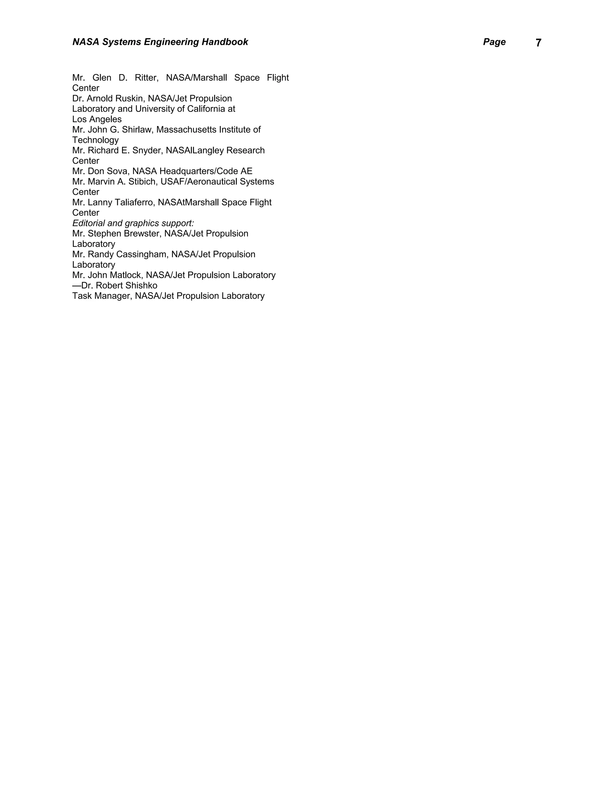 NASA Systems Engineering Handbook                  Page   7


Mr. Glen D. Ritter, NASA/Marshall Space Flight
Center
Dr. Arnold Ruskin, NASA/Jet Propulsion
Laboratory and University of California at
Los Angeles
Mr. John G. Shirlaw, Massachusetts Institute of
Technology
Mr. Richard E. Snyder, NASAlLangley Research
Center
Mr. Don Sova, NASA Headquarters/Code AE
Mr. Marvin A. Stibich, USAF/Aeronautical Systems
Center
Mr. Lanny Taliaferro, NASAtMarshall Space Flight
Center
Editorial and graphics support:
Mr. Stephen Brewster, NASA/Jet Propulsion
Laboratory
Mr. Randy Cassingham, NASA/Jet Propulsion
Laboratory
Mr. John Matlock, NASA/Jet Propulsion Laboratory
—Dr. Robert Shishko
Task Manager, NASA/Jet Propulsion Laboratory
 