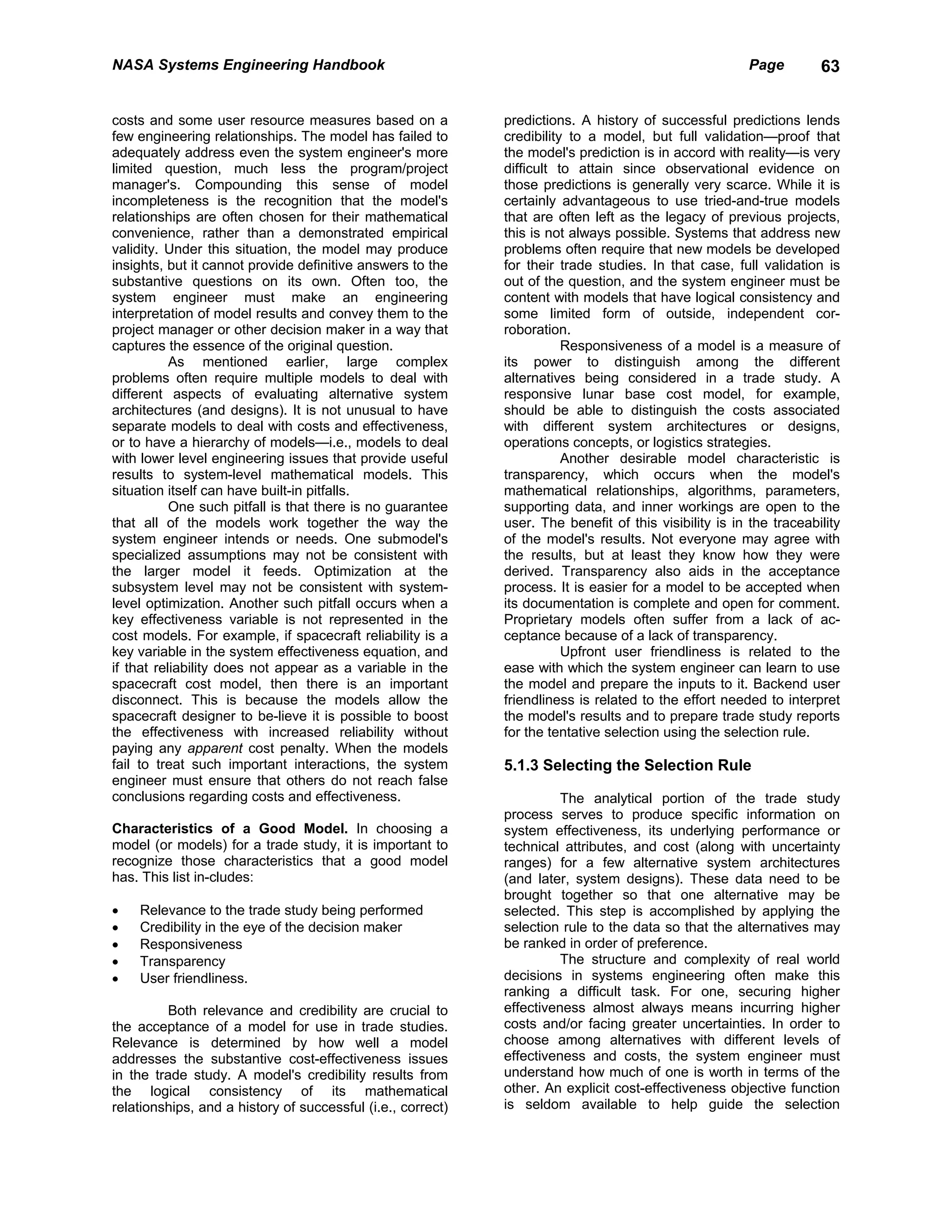 NASA Systems Engineering Handbook                                                                      Page         63


costs and some user resource measures based on a             predictions. A history of successful predictions lends
few engineering relationships. The model has failed to       credibility to a model, but full validation—proof that
adequately address even the system engineer's more           the model's prediction is in accord with reality—is very
limited question, much less the program/project              difficult to attain since observational evidence on
manager's. Compounding this sense of model                   those predictions is generally very scarce. While it is
incompleteness is the recognition that the model's           certainly advantageous to use tried-and-true models
relationships are often chosen for their mathematical        that are often left as the legacy of previous projects,
convenience, rather than a demonstrated empirical            this is not always possible. Systems that address new
validity. Under this situation, the model may produce        problems often require that new models be developed
insights, but it cannot provide definitive answers to the    for their trade studies. In that case, full validation is
substantive questions on its own. Often too, the             out of the question, and the system engineer must be
system engineer must make an engineering                     content with models that have logical consistency and
interpretation of model results and convey them to the       some limited form of outside, independent cor-
project manager or other decision maker in a way that        roboration.
captures the essence of the original question.                          Responsiveness of a model is a measure of
           As mentioned earlier, large complex               its power to distinguish among the different
problems often require multiple models to deal with          alternatives being considered in a trade study. A
different aspects of evaluating alternative system           responsive lunar base cost model, for example,
architectures (and designs). It is not unusual to have       should be able to distinguish the costs associated
separate models to deal with costs and effectiveness,        with different system architectures or designs,
or to have a hierarchy of models—i.e., models to deal        operations concepts, or logistics strategies.
with lower level engineering issues that provide useful                 Another desirable model characteristic is
results to system-level mathematical models. This            transparency, which occurs when the model's
situation itself can have built-in pitfalls.                 mathematical relationships, algorithms, parameters,
           One such pitfall is that there is no guarantee    supporting data, and inner workings are open to the
that all of the models work together the way the             user. The benefit of this visibility is in the traceability
system engineer intends or needs. One submodel's             of the model's results. Not everyone may agree with
specialized assumptions may not be consistent with           the results, but at least they know how they were
the larger model it feeds. Optimization at the               derived. Transparency also aids in the acceptance
subsystem level may not be consistent with system-           process. It is easier for a model to be accepted when
level optimization. Another such pitfall occurs when a       its documentation is complete and open for comment.
key effectiveness variable is not represented in the         Proprietary models often suffer from a lack of ac-
cost models. For example, if spacecraft reliability is a     ceptance because of a lack of transparency.
key variable in the system effectiveness equation, and                  Upfront user friendliness is related to the
if that reliability does not appear as a variable in the     ease with which the system engineer can learn to use
spacecraft cost model, then there is an important            the model and prepare the inputs to it. Backend user
disconnect. This is because the models allow the             friendliness is related to the effort needed to interpret
spacecraft designer to be-lieve it is possible to boost      the model's results and to prepare trade study reports
the effectiveness with increased reliability without         for the tentative selection using the selection rule.
paying any apparent cost penalty. When the models
fail to treat such important interactions, the system        5.1.3 Selecting the Selection Rule
engineer must ensure that others do not reach false
conclusions regarding costs and effectiveness.                         The analytical portion of the trade study
                                                             process serves to produce specific information on
Characteristics of a Good Model. In choosing a               system effectiveness, its underlying performance or
model (or models) for a trade study, it is important to      technical attributes, and cost (along with uncertainty
recognize those characteristics that a good model            ranges) for a few alternative system architectures
has. This list in-cludes:                                    (and later, system designs). These data need to be
                                                             brought together so that one alternative may be
•   Relevance to the trade study being performed             selected. This step is accomplished by applying the
•   Credibility in the eye of the decision maker             selection rule to the data so that the alternatives may
•   Responsiveness                                           be ranked in order of preference.
•   Transparency                                                       The structure and complexity of real world
•   User friendliness.                                       decisions in systems engineering often make this
                                                             ranking a difficult task. For one, securing higher
          Both relevance and credibility are crucial to      effectiveness almost always means incurring higher
the acceptance of a model for use in trade studies.          costs and/or facing greater uncertainties. In order to
Relevance is determined by how well a model                  choose among alternatives with different levels of
addresses the substantive cost-effectiveness issues          effectiveness and costs, the system engineer must
in the trade study. A model's credibility results from       understand how much of one is worth in terms of the
the logical consistency of its mathematical                  other. An explicit cost-effectiveness objective function
relationships, and a history of successful (i.e., correct)   is seldom available to help guide the selection
 