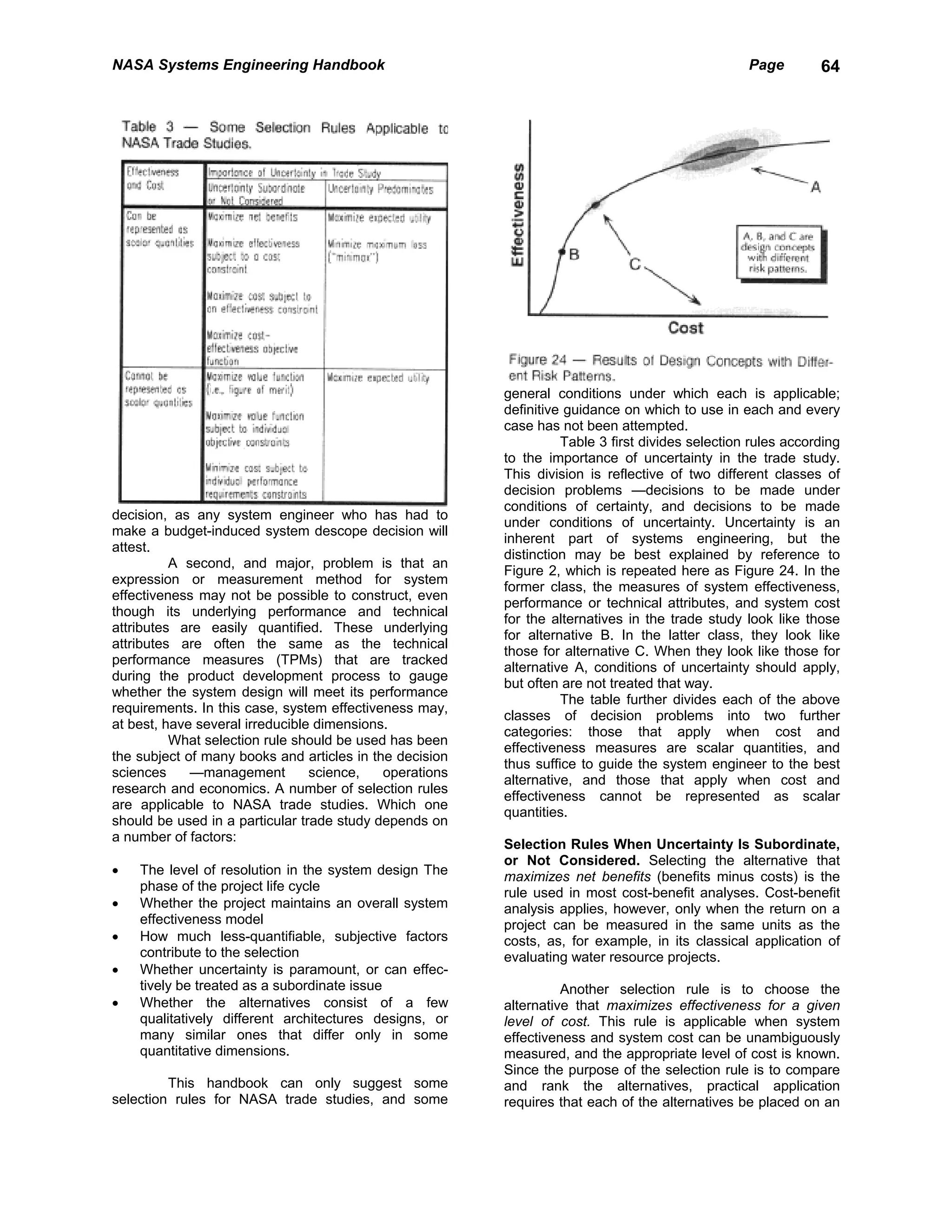 NASA Systems Engineering Handbook                                                                 Page        64




                                                         general conditions under which each is applicable;
                                                         definitive guidance on which to use in each and every
                                                         case has not been attempted.
                                                                   Table 3 first divides selection rules according
                                                         to the importance of uncertainty in the trade study.
                                                         This division is reflective of two different classes of
                                                         decision problems —decisions to be made under
                                                         conditions of certainty, and decisions to be made
decision, as any system engineer who has had to
                                                         under conditions of uncertainty. Uncertainty is an
make a budget-induced system descope decision will
                                                         inherent part of systems engineering, but the
attest.
                                                         distinction may be best explained by reference to
          A second, and major, problem is that an
                                                         Figure 2, which is repeated here as Figure 24. In the
expression or measurement method for system
                                                         former class, the measures of system effectiveness,
effectiveness may not be possible to construct, even
                                                         performance or technical attributes, and system cost
though its underlying performance and technical
                                                         for the alternatives in the trade study look like those
attributes are easily quantified. These underlying
                                                         for alternative B. In the latter class, they look like
attributes are often the same as the technical
                                                         those for alternative C. When they look like those for
performance measures (TPMs) that are tracked
                                                         alternative A, conditions of uncertainty should apply,
during the product development process to gauge
                                                         but often are not treated that way.
whether the system design will meet its performance
                                                                   The table further divides each of the above
requirements. In this case, system effectiveness may,
                                                         classes of decision problems into two further
at best, have several irreducible dimensions.
                                                         categories: those that apply when cost and
          What selection rule should be used has been
                                                         effectiveness measures are scalar quantities, and
the subject of many books and articles in the decision
                                                         thus suffice to guide the system engineer to the best
sciences     —management         science,   operations
                                                         alternative, and those that apply when cost and
research and economics. A number of selection rules
                                                         effectiveness cannot be represented as scalar
are applicable to NASA trade studies. Which one
                                                         quantities.
should be used in a particular trade study depends on
a number of factors:
                                                         Selection Rules When Uncertainty Is Subordinate,
                                                         or Not Considered. Selecting the alternative that
•   The level of resolution in the system design The     maximizes net benefits (benefits minus costs) is the
    phase of the project life cycle                      rule used in most cost-benefit analyses. Cost-benefit
•   Whether the project maintains an overall system      analysis applies, however, only when the return on a
    effectiveness model                                  project can be measured in the same units as the
•   How much less-quantifiable, subjective factors       costs, as, for example, in its classical application of
    contribute to the selection                          evaluating water resource projects.
•   Whether uncertainty is paramount, or can effec-
    tively be treated as a subordinate issue                       Another selection rule is to choose the
•   Whether the alternatives consist of a few            alternative that maximizes effectiveness for a given
    qualitatively different architectures designs, or    level of cost. This rule is applicable when system
    many similar ones that differ only in some           effectiveness and system cost can be unambiguously
    quantitative dimensions.                             measured, and the appropriate level of cost is known.
                                                         Since the purpose of the selection rule is to compare
         This handbook can only suggest some             and rank the alternatives, practical application
selection rules for NASA trade studies, and some         requires that each of the alternatives be placed on an
 