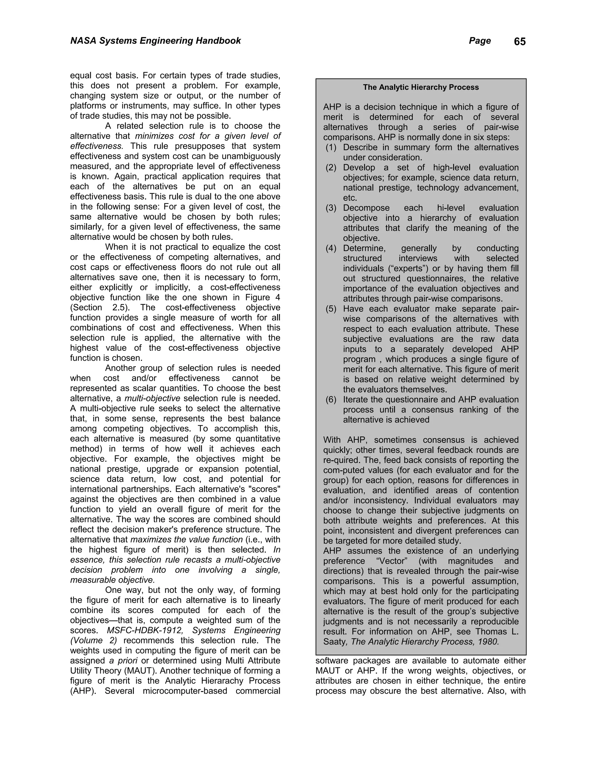 NASA Systems Engineering Handbook                                                                    Page        65


equal cost basis. For certain types of trade studies,
this does not present a problem. For example,                          The Analytic Hierarchy Process
changing system size or output, or the number of
platforms or instruments, may suffice. In other types        AHP is a decision technique in which a figure of
of trade studies, this may not be possible.                  merit is determined for each of several
          A related selection rule is to choose the          alternatives through a series of pair-wise
alternative that minimizes cost for a given level of         comparisons. AHP is normally done in six steps:
effectiveness. This rule presupposes that system              (1) Describe in summary form the alternatives
effectiveness and system cost can be unambiguously                 under consideration.
measured, and the appropriate level of effectiveness          (2) Develop a set of high-level evaluation
is known. Again, practical application requires that               objectives; for example, science data return,
each of the alternatives be put on an equal                        national prestige, technology advancement,
effectiveness basis. This rule is dual to the one above            etc.
in the following sense: For a given level of cost, the        (3) Decompose          each     hi-level   evaluation
same alternative would be chosen by both rules;                    objective into a hierarchy of evaluation
similarly, for a given level of effectiveness, the same            attributes that clarify the meaning of the
alternative would be chosen by both rules.                         objective.
          When it is not practical to equalize the cost       (4) Determine,        generally      by   conducting
or the effectiveness of competing alternatives, and                structured      interviews      with    selected
cost caps or effectiveness floors do not rule out all              individuals (“experts”) or by having them fill
alternatives save one, then it is necessary to form,               out structured questionnaires, the relative
either explicitly or implicitly, a cost-effectiveness              importance of the evaluation objectives and
objective function like the one shown in Figure 4                  attributes through pair-wise comparisons.
(Section 2.5). The cost-effectiveness objective               (5) Have each evaluator make separate pair-
function provides a single measure of worth for all                wise comparisons of the alternatives with
combinations of cost and effectiveness. When this                  respect to each evaluation attribute. These
selection rule is applied, the alternative with the                subjective evaluations are the raw data
highest value of the cost-effectiveness objective                  inputs to a separately developed AHP
function is chosen.                                                program , which produces a single figure of
          Another group of selection rules is needed               merit for each alternative. This figure of merit
when cost and/or effectiveness cannot be                           is based on relative weight determined by
represented as scalar quantities. To choose the best               the evaluators themselves.
alternative, a multi-objective selection rule is needed.      (6) Iterate the questionnaire and AHP evaluation
A multi-objective rule seeks to select the alternative             process until a consensus ranking of the
that, in some sense, represents the best balance                   alternative is achieved
among competing objectives. To accomplish this,
each alternative is measured (by some quantitative           With AHP, sometimes consensus is achieved
method) in terms of how well it achieves each                quickly; other times, several feedback rounds are
objective. For example, the objectives might be              re-quired. The, feed back consists of reporting the
national prestige, upgrade or expansion potential,           com-puted values (for each evaluator and for the
science data return, low cost, and potential for             group) for each option, reasons for differences in
international partnerships. Each alternative's "scores"      evaluation, and identified areas of contention
against the objectives are then combined in a value          and/or inconsistency. Individual evaluators may
function to yield an overall figure of merit for the         choose to change their subjective judgments on
alternative. The way the scores are combined should          both attribute weights and preferences. At this
reflect the decision maker's preference structure. The       point, inconsistent and divergent preferences can
alternative that maximizes the value function (i.e., with    be targeted for more detailed study.
the highest figure of merit) is then selected. In            AHP assumes the existence of an underlying
essence, this selection rule recasts a multi-objective       preference “Vector” (with magnitudes and
decision problem into one involving a single,                directions) that is revealed through the pair-wise
measurable objective.                                        comparisons. This is a powerful assumption,
          One way, but not the only way, of forming          which may at best hold only for the participating
the figure of merit for each alternative is to linearly      evaluators. The figure of merit produced for each
combine its scores computed for each of the                  alternative is the result of the group’s subjective
objectives—that is, compute a weighted sum of the            judgments and is not necessarily a reproducible
scores. MSFC-HDBK-1912, Systems Engineering                  result. For information on AHP, see Thomas L.
(Volume 2) recommends this selection rule. The               Saaty, The Analytic Hierarchy Process, 1980.
weights used in computing the figure of merit can be
assigned a priori or determined using Multi Attribute       software packages are available to automate either
Utility Theory (MAUT). Another technique of forming a       MAUT or AHP. If the wrong weights, objectives, or
figure of merit is the Analytic Hierarachy Process          attributes are chosen in either technique, the entire
(AHP). Several microcomputer-based commercial               process may obscure the best alternative. Also, with
 