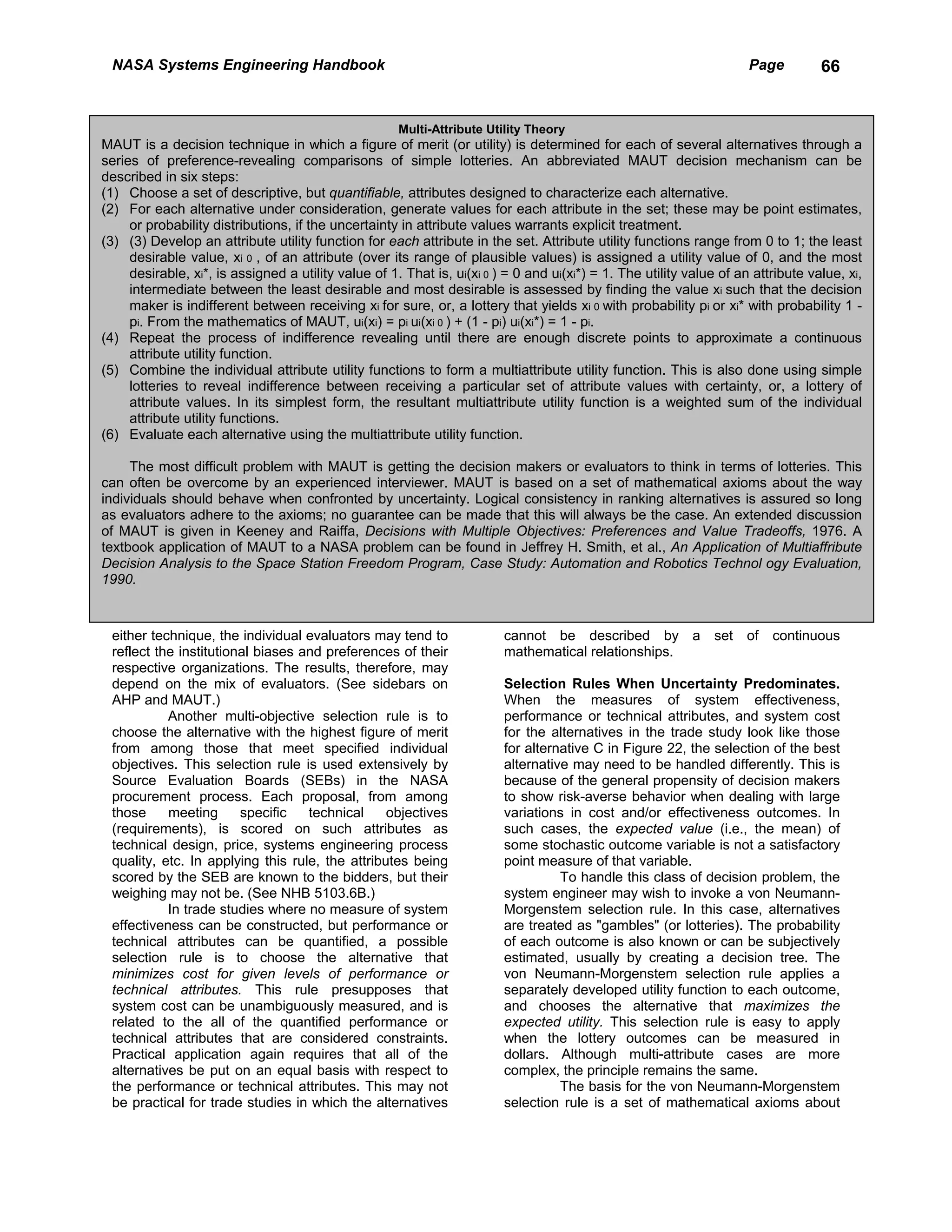 NASA Systems Engineering Handbook                                                                                    Page         66


                                                      Multi-Attribute Utility Theory
MAUT is a decision technique in which a figure of merit (or utility) is determined for each of several alternatives through a
series of preference-revealing comparisons of simple lotteries. An abbreviated MAUT decision mechanism can be
described in six steps:
(1) Choose a set of descriptive, but quantifiable, attributes designed to characterize each alternative.
(2) For each alternative under consideration, generate values for each attribute in the set; these may be point estimates,
     or probability distributions, if the uncertainty in attribute values warrants explicit treatment.
(3) (3) Develop an attribute utility function for each attribute in the set. Attribute utility functions range from 0 to 1; the least
     desirable value, xi 0 , of an attribute (over its range of plausible values) is assigned a utility value of 0, and the most
     desirable, xi*, is assigned a utility value of 1. That is, ui(xi 0 ) = 0 and ui(xi*) = 1. The utility value of an attribute value, xi,
     intermediate between the least desirable and most desirable is assessed by finding the value xi such that the decision
     maker is indifferent between receiving xi for sure, or, a lottery that yields xi 0 with probability pi or xi* with probability 1 -
     pi. From the mathematics of MAUT, ui(xi) = pi ui(xi 0 ) + (1 - pi) ui(xi*) = 1 - pi.
(4) Repeat the process of indifference revealing until there are enough discrete points to approximate a continuous
     attribute utility function.
(5) Combine the individual attribute utility functions to form a multiattribute utility function. This is also done using simple
     lotteries to reveal indifference between receiving a particular set of attribute values with certainty, or, a lottery of
     attribute values. In its simplest form, the resultant multiattribute utility function is a weighted sum of the individual
     attribute utility functions.
(6) Evaluate each alternative using the multiattribute utility function.

     The most difficult problem with MAUT is getting the decision makers or evaluators to think in terms of lotteries. This
can often be overcome by an experienced interviewer. MAUT is based on a set of mathematical axioms about the way
individuals should behave when confronted by uncertainty. Logical consistency in ranking alternatives is assured so long
as evaluators adhere to the axioms; no guarantee can be made that this will always be the case. An extended discussion
of MAUT is given in Keeney and Raiffa, Decisions with Multiple Objectives: Preferences and Value Tradeoffs, 1976. A
textbook application of MAUT to a NASA problem can be found in Jeffrey H. Smith, et al., An Application of Multiaffribute
Decision Analysis to the Space Station Freedom Program, Case Study: Automation and Robotics Technol ogy Evaluation,
1990.



 either technique, the individual evaluators may tend to                 cannot be described by a set of continuous
 reflect the institutional biases and preferences of their               mathematical relationships.
 respective organizations. The results, therefore, may
 depend on the mix of evaluators. (See sidebars on                       Selection Rules When Uncertainty Predominates.
 AHP and MAUT.)                                                          When the measures of system effectiveness,
           Another multi-objective selection rule is to                  performance or technical attributes, and system cost
 choose the alternative with the highest figure of merit                 for the alternatives in the trade study look like those
 from among those that meet specified individual                         for alternative C in Figure 22, the selection of the best
 objectives. This selection rule is used extensively by                  alternative may need to be handled differently. This is
 Source Evaluation Boards (SEBs) in the NASA                             because of the general propensity of decision makers
 procurement process. Each proposal, from among                          to show risk-averse behavior when dealing with large
 those     meeting      specific   technical     objectives              variations in cost and/or effectiveness outcomes. In
 (requirements), is scored on such attributes as                         such cases, the expected value (i.e., the mean) of
 technical design, price, systems engineering process                    some stochastic outcome variable is not a satisfactory
 quality, etc. In applying this rule, the attributes being               point measure of that variable.
 scored by the SEB are known to the bidders, but their                             To handle this class of decision problem, the
 weighing may not be. (See NHB 5103.6B.)                                 system engineer may wish to invoke a von Neumann-
           In trade studies where no measure of system                   Morgenstem selection rule. In this case, alternatives
 effectiveness can be constructed, but performance or                    are treated as "gambles" (or lotteries). The probability
 technical attributes can be quantified, a possible                      of each outcome is also known or can be subjectively
 selection rule is to choose the alternative that                        estimated, usually by creating a decision tree. The
 minimizes cost for given levels of performance or                       von Neumann-Morgenstem selection rule applies a
 technical attributes. This rule presupposes that                        separately developed utility function to each outcome,
 system cost can be unambiguously measured, and is                       and chooses the alternative that maximizes the
 related to the all of the quantified performance or                     expected utility. This selection rule is easy to apply
 technical attributes that are considered constraints.                   when the lottery outcomes can be measured in
 Practical application again requires that all of the                    dollars. Although multi-attribute cases are more
 alternatives be put on an equal basis with respect to                   complex, the principle remains the same.
 the performance or technical attributes. This may not                             The basis for the von Neumann-Morgenstem
 be practical for trade studies in which the alternatives                selection rule is a set of mathematical axioms about
 