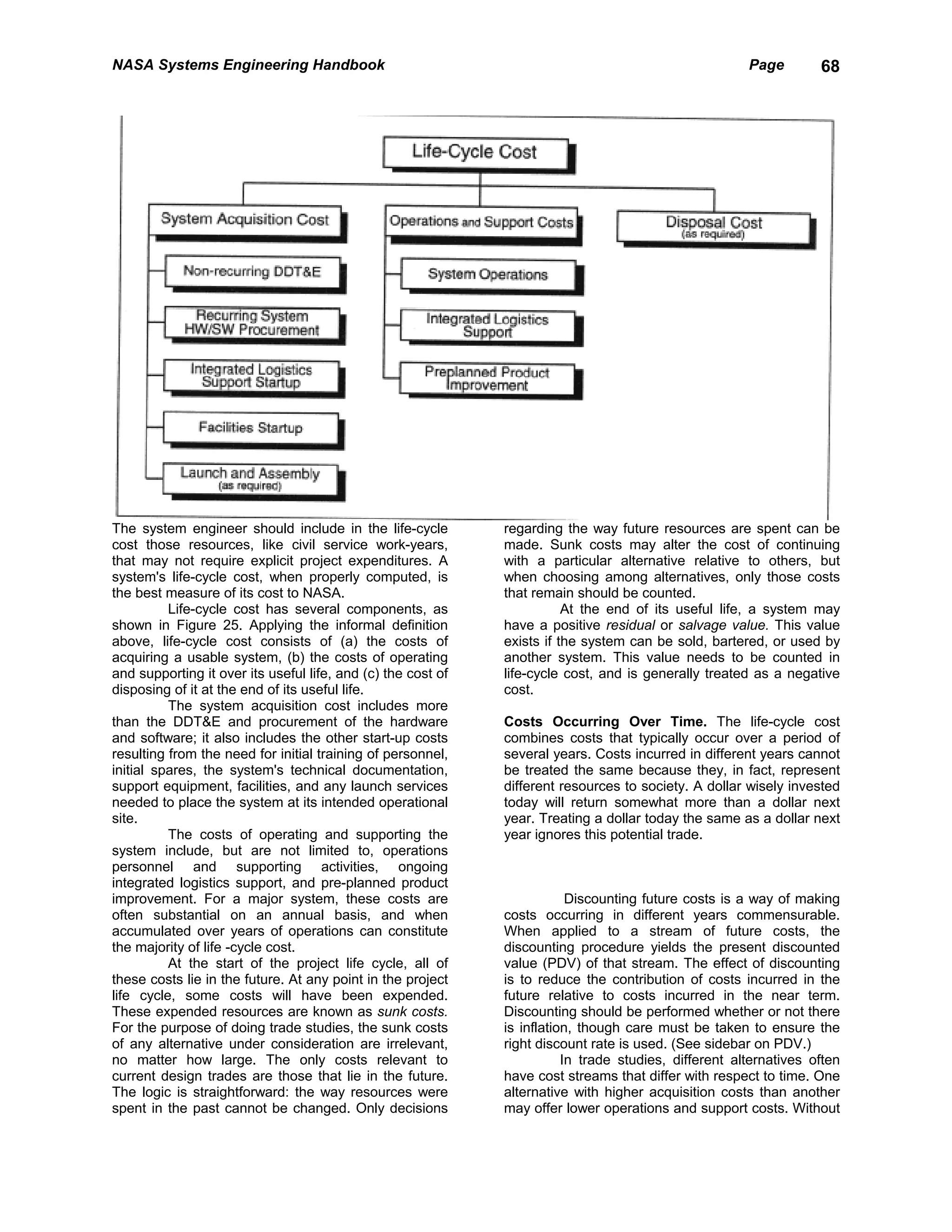 NASA Systems Engineering Handbook                                                                      Page        68




The system engineer should include in the life-cycle          regarding the way future resources are spent can be
cost those resources, like civil service work-years,          made. Sunk costs may alter the cost of continuing
that may not require explicit project expenditures. A         with a particular alternative relative to others, but
system's life-cycle cost, when properly computed, is          when choosing among alternatives, only those costs
the best measure of its cost to NASA.                         that remain should be counted.
          Life-cycle cost has several components, as                     At the end of its useful life, a system may
shown in Figure 25. Applying the informal definition          have a positive residual or salvage value. This value
above, life-cycle cost consists of (a) the costs of           exists if the system can be sold, bartered, or used by
acquiring a usable system, (b) the costs of operating         another system. This value needs to be counted in
and supporting it over its useful life, and (c) the cost of   life-cycle cost, and is generally treated as a negative
disposing of it at the end of its useful life.                cost.
          The system acquisition cost includes more
than the DDT&E and procurement of the hardware                Costs Occurring Over Time. The life-cycle cost
and software; it also includes the other start-up costs       combines costs that typically occur over a period of
resulting from the need for initial training of personnel,    several years. Costs incurred in different years cannot
initial spares, the system's technical documentation,         be treated the same because they, in fact, represent
support equipment, facilities, and any launch services        different resources to society. A dollar wisely invested
needed to place the system at its intended operational        today will return somewhat more than a dollar next
site.                                                         year. Treating a dollar today the same as a dollar next
          The costs of operating and supporting the           year ignores this potential trade.
system include, but are not limited to, operations
personnel and supporting activities, ongoing
integrated logistics support, and pre-planned product
improvement. For a major system, these costs are                          Discounting future costs is a way of making
often substantial on an annual basis, and when                costs occurring in different years commensurable.
accumulated over years of operations can constitute           When applied to a stream of future costs, the
the majority of life -cycle cost.                             discounting procedure yields the present discounted
          At the start of the project life cycle, all of      value (PDV) of that stream. The effect of discounting
these costs lie in the future. At any point in the project    is to reduce the contribution of costs incurred in the
life cycle, some costs will have been expended.               future relative to costs incurred in the near term.
These expended resources are known as sunk costs.             Discounting should be performed whether or not there
For the purpose of doing trade studies, the sunk costs        is inflation, though care must be taken to ensure the
of any alternative under consideration are irrelevant,        right discount rate is used. (See sidebar on PDV.)
no matter how large. The only costs relevant to                          In trade studies, different alternatives often
current design trades are those that lie in the future.       have cost streams that differ with respect to time. One
The logic is straightforward: the way resources were          alternative with higher acquisition costs than another
spent in the past cannot be changed. Only decisions           may offer lower operations and support costs. Without
 