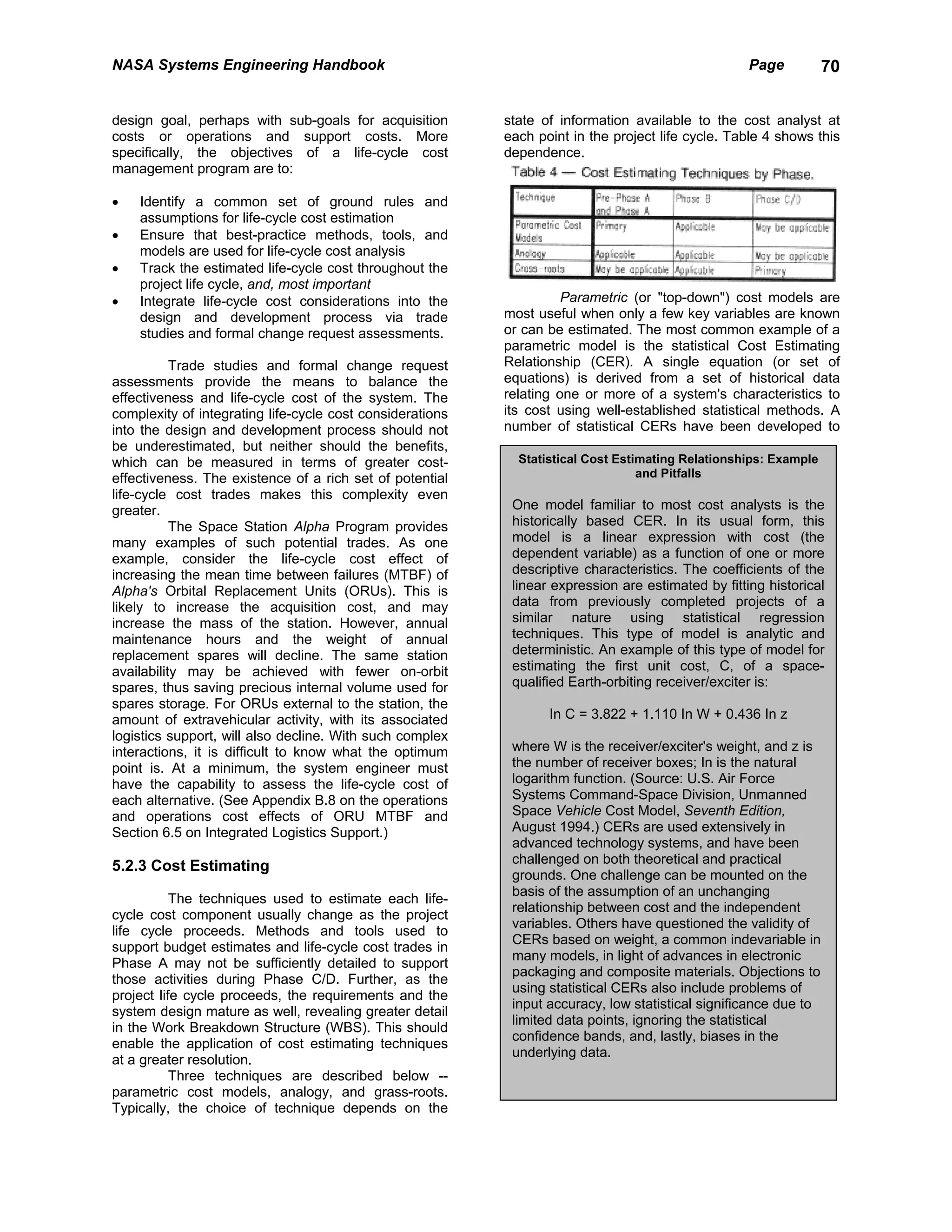 NASA Systems Engineering Handbook                                                                   Page          70


design goal, perhaps with sub-goals for acquisition        state of information available to the cost analyst at
costs or operations and support costs. More                each point in the project life cycle. Table 4 shows this
specifically, the objectives of a life-cycle cost          dependence.
management program are to:

•   Identify a common set of ground rules and
    assumptions for life-cycle cost estimation
•   Ensure that best-practice methods, tools, and
    models are used for life-cycle cost analysis
•   Track the estimated life-cycle cost throughout the
    project life cycle, and, most important
•   Integrate life-cycle cost considerations into the                Parametric (or "top-down") cost models are
    design and development process via trade               most useful when only a few key variables are known
    studies and formal change request assessments.         or can be estimated. The most common example of a
                                                           parametric model is the statistical Cost Estimating
           Trade studies and formal change request         Relationship (CER). A single equation (or set of
assessments provide the means to balance the               equations) is derived from a set of historical data
effectiveness and life-cycle cost of the system. The       relating one or more of a system's characteristics to
complexity of integrating life-cycle cost considerations   its cost using well-established statistical methods. A
into the design and development process should not         number of statistical CERs have been developed to
be underestimated, but neither should the benefits,
which can be measured in terms of greater cost-              Statistical Cost Estimating Relationships: Example
effectiveness. The existence of a rich set of potential                           and Pitfalls
life-cycle cost trades makes this complexity even
greater.                                                    One model familiar to most cost analysts is the
           The Space Station Alpha Program provides         historically based CER. In its usual form, this
many examples of such potential trades. As one              model is a linear expression with cost (the
example, consider the life-cycle cost effect of             dependent variable) as a function of one or more
increasing the mean time between failures (MTBF) of         descriptive characteristics. The coefficients of the
Alpha's Orbital Replacement Units (ORUs). This is           linear expression are estimated by fitting historical
likely to increase the acquisition cost, and may            data from previously completed projects of a
increase the mass of the station. However, annual           similar nature using statistical regression
maintenance hours and the weight of annual                  techniques. This type of model is analytic and
replacement spares will decline. The same station           deterministic. An example of this type of model for
availability may be achieved with fewer on-orbit            estimating the first unit cost, C, of a space-
spares, thus saving precious internal volume used for       qualified Earth-orbiting receiver/exciter is:
spares storage. For ORUs external to the station, the
amount of extravehicular activity, with its associated            In C = 3.822 + 1.110 In W + 0.436 In z
logistics support, will also decline. With such complex
interactions, it is difficult to know what the optimum      where W is the receiver/exciter's weight, and z is
point is. At a minimum, the system engineer must            the number of receiver boxes; In is the natural
have the capability to assess the life-cycle cost of        logarithm function. (Source: U.S. Air Force
each alternative. (See Appendix B.8 on the operations       Systems Command-Space Division, Unmanned
and operations cost effects of ORU MTBF and                 Space Vehicle Cost Model, Seventh Edition,
Section 6.5 on Integrated Logistics Support.)               August 1994.) CERs are used extensively in
                                                            advanced technology systems, and have been
                                                            challenged on both theoretical and practical
5.2.3 Cost Estimating
                                                            grounds. One challenge can be mounted on the
                                                            basis of the assumption of an unchanging
           The techniques used to estimate each life-
                                                            relationship between cost and the independent
cycle cost component usually change as the project
                                                            variables. Others have questioned the validity of
life cycle proceeds. Methods and tools used to
                                                            CERs based on weight, a common indevariable in
support budget estimates and life-cycle cost trades in
                                                            many models, in light of advances in electronic
Phase A may not be sufficiently detailed to support
                                                            packaging and composite materials. Objections to
those activities during Phase C/D. Further, as the
                                                            using statistical CERs also include problems of
project life cycle proceeds, the requirements and the
                                                            input accuracy, low statistical significance due to
system design mature as well, revealing greater detail
                                                            limited data points, ignoring the statistical
in the Work Breakdown Structure (WBS). This should
                                                            confidence bands, and, lastly, biases in the
enable the application of cost estimating techniques
                                                            underlying data.
at a greater resolution.
           Three techniques are described below --
parametric cost models, analogy, and grass-roots.
Typically, the choice of technique depends on the
 