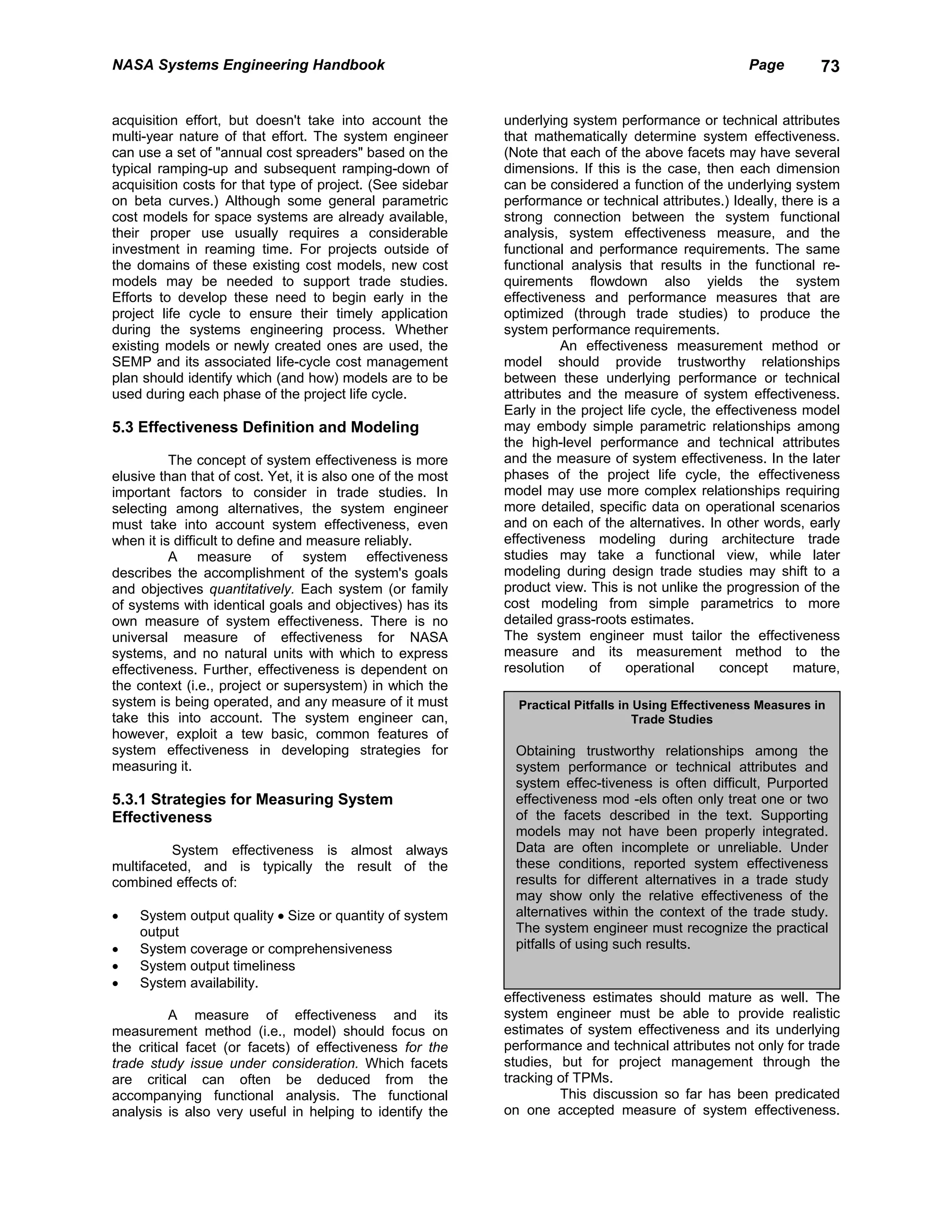 NASA Systems Engineering Handbook                                                                     Page         73


acquisition effort, but doesn't take into account the        underlying system performance or technical attributes
multi-year nature of that effort. The system engineer        that mathematically determine system effectiveness.
can use a set of "annual cost spreaders" based on the        (Note that each of the above facets may have several
typical ramping-up and subsequent ramping-down of            dimensions. If this is the case, then each dimension
acquisition costs for that type of project. (See sidebar     can be considered a function of the underlying system
on beta curves.) Although some general parametric            performance or technical attributes.) Ideally, there is a
cost models for space systems are already available,         strong connection between the system functional
their proper use usually requires a considerable             analysis, system effectiveness measure, and the
investment in reaming time. For projects outside of          functional and performance requirements. The same
the domains of these existing cost models, new cost          functional analysis that results in the functional re-
models may be needed to support trade studies.               quirements flowdown also yields the system
Efforts to develop these need to begin early in the          effectiveness and performance measures that are
project life cycle to ensure their timely application        optimized (through trade studies) to produce the
during the systems engineering process. Whether              system performance requirements.
existing models or newly created ones are used, the                    An effectiveness measurement method or
SEMP and its associated life-cycle cost management           model should provide trustworthy relationships
plan should identify which (and how) models are to be        between these underlying performance or technical
used during each phase of the project life cycle.            attributes and the measure of system effectiveness.
                                                             Early in the project life cycle, the effectiveness model
5.3 Effectiveness Definition and Modeling                    may embody simple parametric relationships among
                                                             the high-level performance and technical attributes
          The concept of system effectiveness is more        and the measure of system effectiveness. In the later
elusive than that of cost. Yet, it is also one of the most   phases of the project life cycle, the effectiveness
important factors to consider in trade studies. In           model may use more complex relationships requiring
selecting among alternatives, the system engineer            more detailed, specific data on operational scenarios
must take into account system effectiveness, even            and on each of the alternatives. In other words, early
when it is difficult to define and measure reliably.         effectiveness modeling during architecture trade
          A measure of system effectiveness                  studies may take a functional view, while later
describes the accomplishment of the system's goals           modeling during design trade studies may shift to a
and objectives quantitatively. Each system (or family        product view. This is not unlike the progression of the
of systems with identical goals and objectives) has its      cost modeling from simple parametrics to more
own measure of system effectiveness. There is no             detailed grass-roots estimates.
universal measure of effectiveness for NASA                  The system engineer must tailor the effectiveness
systems, and no natural units with which to express          measure and its measurement method to the
effectiveness. Further, effectiveness is dependent on        resolution    of     operational     concept     mature,
the context (i.e., project or supersystem) in which the
system is being operated, and any measure of it must           Practical Pitfalls in Using Effectiveness Measures in
take this into account. The system engineer can,                                     Trade Studies
however, exploit a tew basic, common features of
system effectiveness in developing strategies for              Obtaining trustworthy relationships among the
measuring it.                                                  system performance or technical attributes and
                                                               system effec-tiveness is often difficult, Purported
5.3.1 Strategies for Measuring System                          effectiveness mod -els often only treat one or two
Effectiveness                                                  of the facets described in the text. Supporting
                                                               models may not have been properly integrated.
          System effectiveness is almost always                Data are often incomplete or unreliable. Under
multifaceted, and is typically the result of the               these conditions, reported system effectiveness
combined effects of:                                           results for different alternatives in a trade study
                                                               may show only the relative effectiveness of the
•   System output quality • Size or quantity of system         alternatives within the context of the trade study.
    output                                                     The system engineer must recognize the practical
•   System coverage or comprehensiveness                       pitfalls of using such results.
•   System output timeliness
•   System availability.
                                                             effectiveness estimates should mature as well. The
          A measure of effectiveness and its                 system engineer must be able to provide realistic
measurement method (i.e., model) should focus on             estimates of system effectiveness and its underlying
the critical facet (or facets) of effectiveness for the      performance and technical attributes not only for trade
trade study issue under consideration. Which facets          studies, but for project management through the
are critical can often be deduced from the                   tracking of TPMs.
accompanying functional analysis. The functional                       This discussion so far has been predicated
analysis is also very useful in helping to identify the      on one accepted measure of system effectiveness.
 