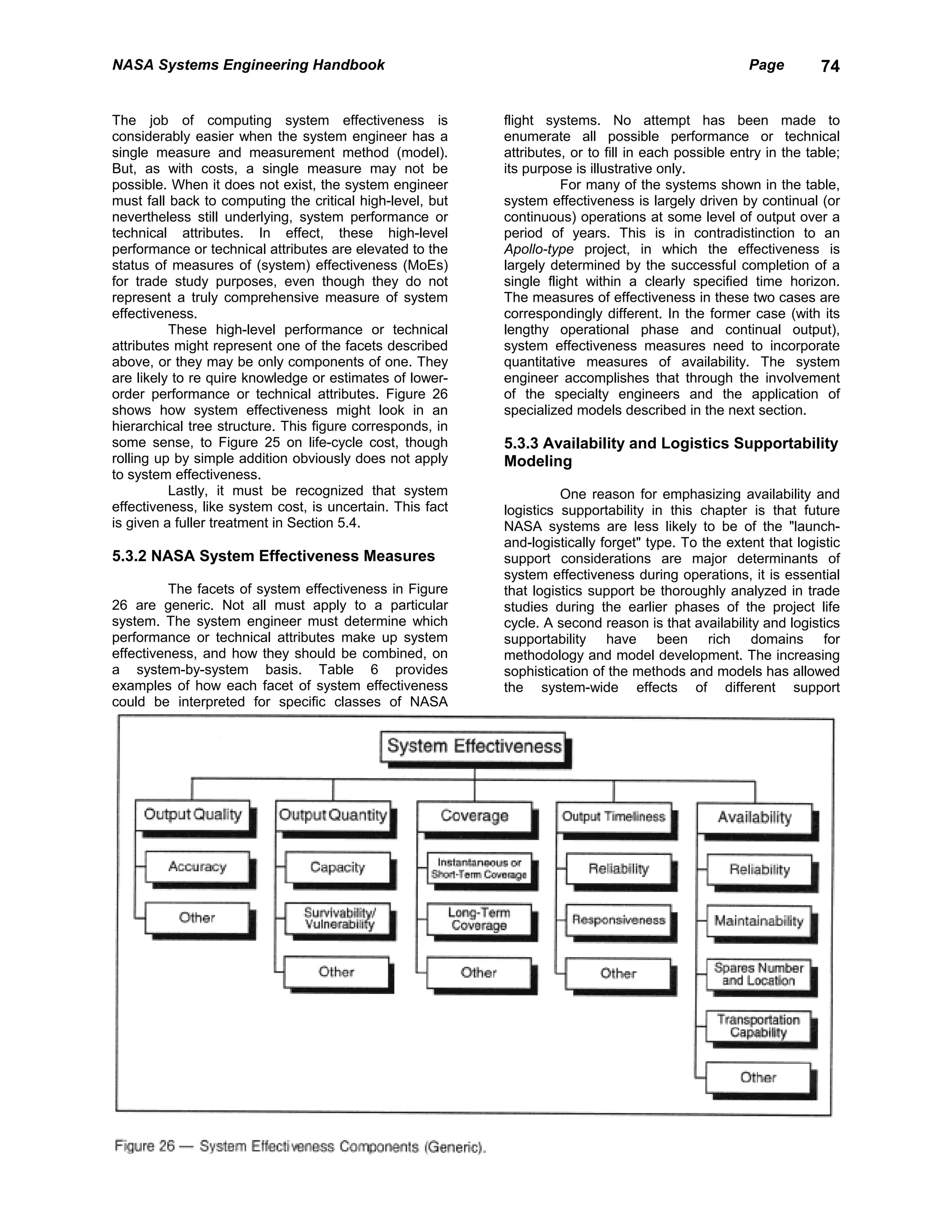 NASA Systems Engineering Handbook                                                                    Page         74


The job of computing system effectiveness is               flight systems. No attempt has been made to
considerably easier when the system engineer has a         enumerate all possible performance or technical
single measure and measurement method (model).             attributes, or to fill in each possible entry in the table;
But, as with costs, a single measure may not be            its purpose is illustrative only.
possible. When it does not exist, the system engineer                For many of the systems shown in the table,
must fall back to computing the critical high-level, but   system effectiveness is largely driven by continual (or
nevertheless still underlying, system performance or       continuous) operations at some level of output over a
technical attributes. In effect, these high-level          period of years. This is in contradistinction to an
performance or technical attributes are elevated to the    Apollo-type project, in which the effectiveness is
status of measures of (system) effectiveness (MoEs)        largely determined by the successful completion of a
for trade study purposes, even though they do not          single flight within a clearly specified time horizon.
represent a truly comprehensive measure of system          The measures of effectiveness in these two cases are
effectiveness.                                             correspondingly different. In the former case (with its
          These high-level performance or technical        lengthy operational phase and continual output),
attributes might represent one of the facets described     system effectiveness measures need to incorporate
above, or they may be only components of one. They         quantitative measures of availability. The system
are likely to re quire knowledge or estimates of lower-    engineer accomplishes that through the involvement
order performance or technical attributes. Figure 26       of the specialty engineers and the application of
shows how system effectiveness might look in an            specialized models described in the next section.
hierarchical tree structure. This figure corresponds, in
some sense, to Figure 25 on life-cycle cost, though        5.3.3 Availability and Logistics Supportability
rolling up by simple addition obviously does not apply     Modeling
to system effectiveness.
          Lastly, it must be recognized that system                  One reason for emphasizing availability and
effectiveness, like system cost, is uncertain. This fact   logistics supportability in this chapter is that future
is given a fuller treatment in Section 5.4.                NASA systems are less likely to be of the "launch-
                                                           and-logistically forget" type. To the extent that logistic
5.3.2 NASA System Effectiveness Measures                   support considerations are major determinants of
                                                           system effectiveness during operations, it is essential
          The facets of system effectiveness in Figure     that logistics support be thoroughly analyzed in trade
26 are generic. Not all must apply to a particular         studies during the earlier phases of the project life
system. The system engineer must determine which           cycle. A second reason is that availability and logistics
performance or technical attributes make up system         supportability have been rich domains for
effectiveness, and how they should be combined, on         methodology and model development. The increasing
a system-by-system basis. Table 6 provides                 sophistication of the methods and models has allowed
examples of how each facet of system effectiveness         the system-wide effects of different support
could be interpreted for specific classes of NASA
 