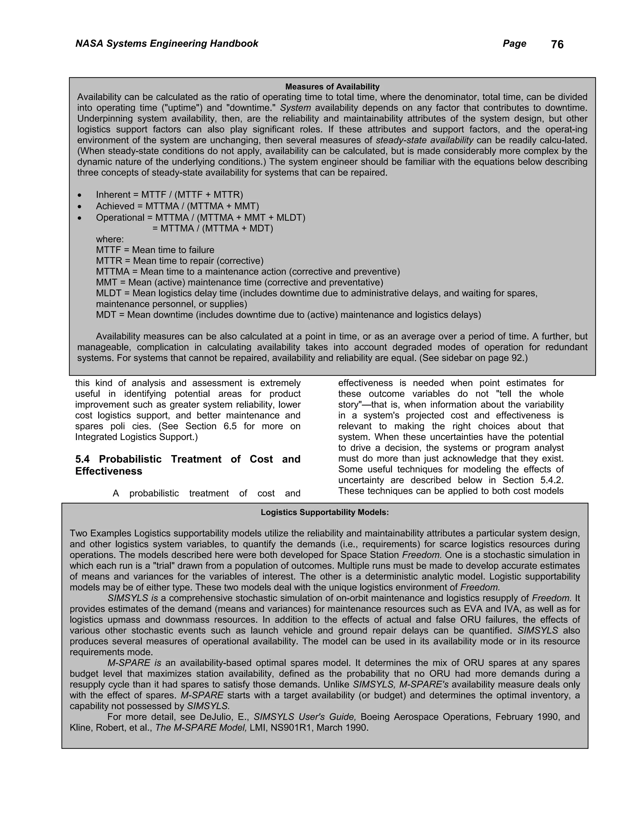 NASA Systems Engineering Handbook                                                                         Page        76


                                                      Measures of Availability
 Availability can be calculated as the ratio of operating time to total time, where the denominator, total time, can be divided
 into operating time ("uptime") and "downtime." System availability depends on any factor that contributes to downtime.
 Underpinning system availability, then, are the reliability and maintainability attributes of the system design, but other
 logistics support factors can also play significant roles. If these attributes and support factors, and the operat-ing
 environment of the system are unchanging, then several measures of steady-state availability can be readily calcu-lated.
 (When steady-state conditions do not apply, availability can be calculated, but is made considerably more complex by the
 dynamic nature of the underlying conditions.) The system engineer should be familiar with the equations below describing
 three concepts of steady-state availability for systems that can be repaired.

 •    Inherent = MTTF / (MTTF + MTTR)
 •    Achieved = MTTMA / (MTTMA + MMT)
 •    Operational = MTTMA / (MTTMA + MMT + MLDT)
                   = MTTMA / (MTTMA + MDT)
      where:
      MTTF = Mean time to failure
      MTTR = Mean time to repair (corrective)
      MTTMA = Mean time to a maintenance action (corrective and preventive)
      MMT = Mean (active) maintenance time (corrective and preventative)
      MLDT = Mean logistics delay time (includes downtime due to administrative delays, and waiting for spares,
      maintenance personnel, or supplies)
      MDT = Mean downtime (includes downtime due to (active) maintenance and logistics delays)

     Availability measures can be also calculated at a point in time, or as an average over a period of time. A further, but
 manageable, complication in calculating availability takes into account degraded modes of operation for redundant
 systems. For systems that cannot be repaired, availability and reliability are equal. (See sidebar on page 92.)

 this kind of analysis and assessment is extremely                 effectiveness is needed when point estimates for
 useful in identifying potential areas for product                 these outcome variables do not "tell the whole
 improvement such as greater system reliability, lower             story"—that is, when information about the variability
 cost logistics support, and better maintenance and                in a system's projected cost and effectiveness is
 spares poli cies. (See Section 6.5 for more on                    relevant to making the right choices about that
 Integrated Logistics Support.)                                    system. When these uncertainties have the potential
                                                                   to drive a decision, the systems or program analyst
 5.4 Probabilistic Treatment of Cost and                           must do more than just acknowledge that they exist.
 Effectiveness                                                     Some useful techniques for modeling the effects of
                                                                   uncertainty are described below in Section 5.4.2.
          A   probabilistic   treatment   of   cost   and          These techniques can be applied to both cost models

                                               Logistics Supportability Models:

Two Examples Logistics supportability models utilize the reliability and maintainability attributes a particular system design,
and other logistics system variables, to quantify the demands (i.e., requirements) for scarce logistics resources during
operations. The models described here were both developed for Space Station Freedom. One is a stochastic simulation in
which each run is a "trial" drawn from a population of outcomes. Multiple runs must be made to develop accurate estimates
of means and variances for the variables of interest. The other is a deterministic analytic model. Logistic supportability
models may be of either type. These two models deal with the unique logistics environment of Freedom.
          SIMSYLS is a comprehensive stochastic simulation of on-orbit maintenance and logistics resupply of Freedom. It
provides estimates of the demand (means and variances) for maintenance resources such as EVA and IVA, as well as for
logistics upmass and downmass resources. In addition to the effects of actual and false ORU failures, the effects of
various other stochastic events such as launch vehicle and ground repair delays can be quantified. SIMSYLS also
produces several measures of operational availability. The model can be used in its availability mode or in its resource
requirements mode.
          M-SPARE is an availability-based optimal spares model. It determines the mix of ORU spares at any spares
budget level that maximizes station availability, defined as the probability that no ORU had more demands during a
resupply cycle than it had spares to satisfy those demands. Unlike SIMSYLS, M-SPARE's availability measure deals only
with the effect of spares. M-SPARE starts with a target availability (or budget) and determines the optimal inventory, a
capability not possessed by SIMSYLS.
          For more detail, see DeJulio, E., SIMSYLS User's Guide, Boeing Aerospace Operations, February 1990, and
Kline, Robert, et al., The M-SPARE Model, LMI, NS901R1, March 1990.
 