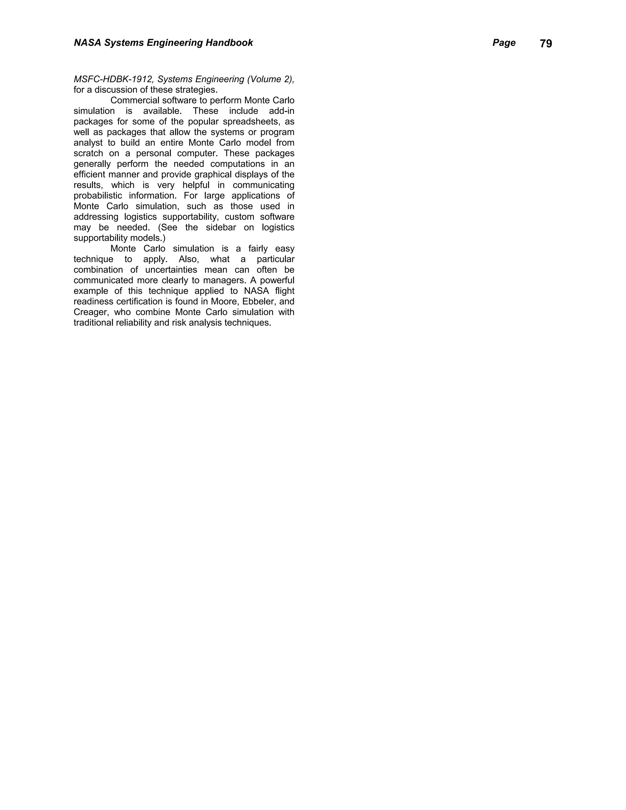 NASA Systems Engineering Handbook                         Page   79


MSFC-HDBK-1912, Systems Engineering (Volume 2),
for a discussion of these strategies.
          Commercial software to perform Monte Carlo
simulation is available. These include add-in
packages for some of the popular spreadsheets, as
well as packages that allow the systems or program
analyst to build an entire Monte Carlo model from
scratch on a personal computer. These packages
generally perform the needed computations in an
efficient manner and provide graphical displays of the
results, which is very helpful in communicating
probabilistic information. For large applications of
Monte Carlo simulation, such as those used in
addressing logistics supportability, custom software
may be needed. (See the sidebar on logistics
supportability models.)
          Monte Carlo simulation is a fairly easy
technique to apply. Also, what a particular
combination of uncertainties mean can often be
communicated more clearly to managers. A powerful
example of this technique applied to NASA flight
readiness certification is found in Moore, Ebbeler, and
Creager, who combine Monte Carlo simulation with
traditional reliability and risk analysis techniques.
 