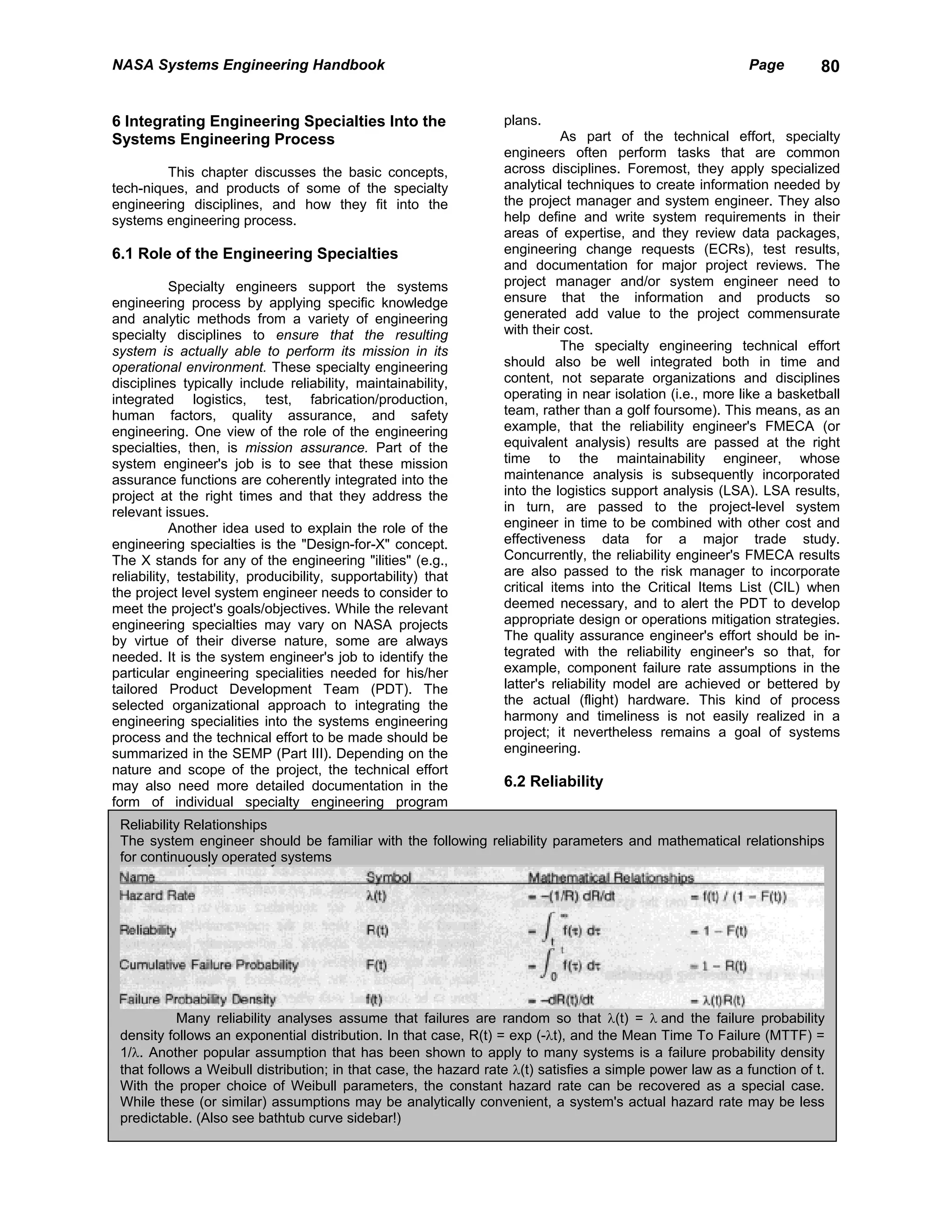 NASA Systems Engineering Handbook                                                                           Page        80


6 Integrating Engineering Specialties Into the                    plans.
Systems Engineering Process                                                  As part of the technical effort, specialty
                                                                  engineers often perform tasks that are common
         This chapter discusses the basic concepts,               across disciplines. Foremost, they apply specialized
tech-niques, and products of some of the specialty                analytical techniques to create information needed by
engineering disciplines, and how they fit into the                the project manager and system engineer. They also
systems engineering process.                                      help define and write system requirements in their
                                                                  areas of expertise, and they review data packages,
6.1 Role of the Engineering Specialties                           engineering change requests (ECRs), test results,
                                                                  and documentation for major project reviews. The
            Specialty engineers support the systems               project manager and/or system engineer need to
engineering process by applying specific knowledge                ensure that the information and products so
and analytic methods from a variety of engineering                generated add value to the project commensurate
specialty disciplines to ensure that the resulting                with their cost.
system is actually able to perform its mission in its                        The specialty engineering technical effort
operational environment. These specialty engineering              should also be well integrated both in time and
disciplines typically include reliability, maintainability,       content, not separate organizations and disciplines
integrated logistics, test, fabrication/production,               operating in near isolation (i.e., more like a basketball
human factors, quality assurance, and safety                      team, rather than a golf foursome). This means, as an
engineering. One view of the role of the engineering              example, that the reliability engineer's FMECA (or
specialties, then, is mission assurance. Part of the              equivalent analysis) results are passed at the right
system engineer's job is to see that these mission                time to the maintainability engineer, whose
assurance functions are coherently integrated into the            maintenance analysis is subsequently incorporated
project at the right times and that they address the              into the logistics support analysis (LSA). LSA results,
relevant issues.                                                  in turn, are passed to the project-level system
            Another idea used to explain the role of the          engineer in time to be combined with other cost and
engineering specialties is the "Design-for-X" concept.            effectiveness data for a major trade study.
The X stands for any of the engineering "ilities" (e.g.,          Concurrently, the reliability engineer's FMECA results
reliability, testability, producibility, supportability) that     are also passed to the risk manager to incorporate
the project level system engineer needs to consider to            critical items into the Critical Items List (CIL) when
meet the project's goals/objectives. While the relevant           deemed necessary, and to alert the PDT to develop
engineering specialties may vary on NASA projects                 appropriate design or operations mitigation strategies.
by virtue of their diverse nature, some are always                The quality assurance engineer's effort should be in-
needed. It is the system engineer's job to identify the           tegrated with the reliability engineer's so that, for
particular engineering specialities needed for his/her            example, component failure rate assumptions in the
tailored Product Development Team (PDT). The                      latter's reliability model are achieved or bettered by
selected organizational approach to integrating the               the actual (flight) hardware. This kind of process
engineering specialities into the systems engineering             harmony and timeliness is not easily realized in a
process and the technical effort to be made should be             project; it nevertheless remains a goal of systems
summarized in the SEMP (Part III). Depending on the               engineering.
nature and scope of the project, the technical effort
may also need more detailed documentation in the                  6.2 Reliability
form of individual specialty engineering program
 Reliability Relationships
 The system engineer should be familiar with the following reliability parameters and mathematical relationships
 for continuously operated systems




           Many reliability analyses assume that failures are random so that λ(t) = λ and the failure probability
 density follows an exponential distribution. In that case, R(t) = exp (-λt), and the Mean Time To Failure (MTTF) =
 1/λ. Another popular assumption that has been shown to apply to many systems is a failure probability density
 that follows a Weibull distribution; in that case, the hazard rate λ(t) satisfies a simple power law as a function of t.
 With the proper choice of Weibull parameters, the constant hazard rate can be recovered as a special case.
 While these (or similar) assumptions may be analytically convenient, a system's actual hazard rate may be less
 predictable. (Also see bathtub curve sidebar!)
 