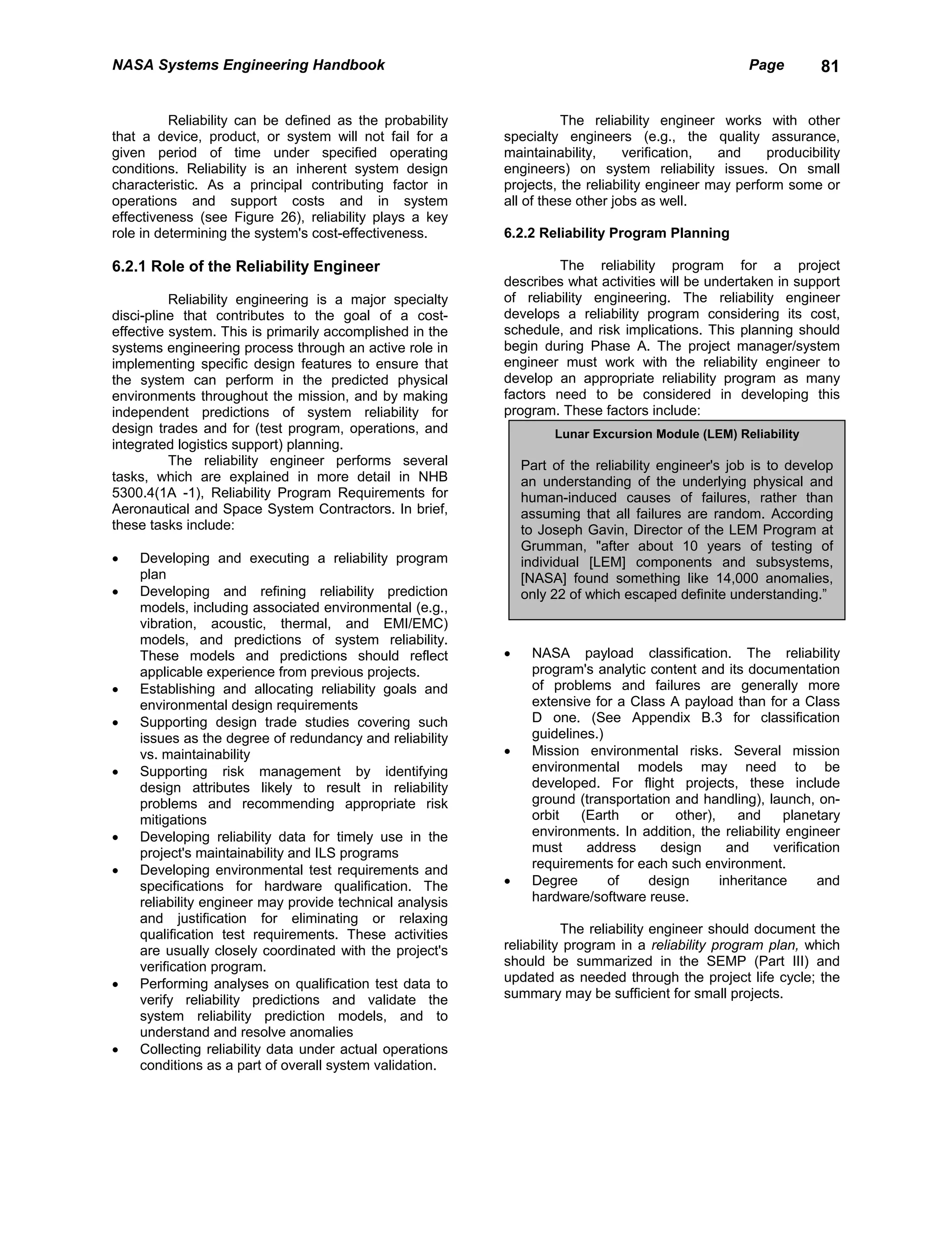 NASA Systems Engineering Handbook                                                                   Page        81


          Reliability can be defined as the probability             The reliability engineer works with other
that a device, product, or system will not fail for a     specialty engineers (e.g., the quality assurance,
given period of time under specified operating            maintainability,     verification,  and     producibility
conditions. Reliability is an inherent system design      engineers) on system reliability issues. On small
characteristic. As a principal contributing factor in     projects, the reliability engineer may perform some or
operations and support costs and in system                all of these other jobs as well.
effectiveness (see Figure 26), reliability plays a key
role in determining the system's cost-effectiveness.      6.2.2 Reliability Program Planning

6.2.1 Role of the Reliability Engineer                             The reliability program for a project
                                                          describes what activities will be undertaken in support
          Reliability engineering is a major specialty    of reliability engineering. The reliability engineer
disci-pline that contributes to the goal of a cost-       develops a reliability program considering its cost,
effective system. This is primarily accomplished in the   schedule, and risk implications. This planning should
systems engineering process through an active role in     begin during Phase A. The project manager/system
implementing specific design features to ensure that      engineer must work with the reliability engineer to
the system can perform in the predicted physical          develop an appropriate reliability program as many
environments throughout the mission, and by making        factors need to be considered in developing this
independent predictions of system reliability for         program. These factors include:
design trades and for (test program, operations, and               Lunar Excursion Module (LEM) Reliability
integrated logistics support) planning.
          The reliability engineer performs several           Part of the reliability engineer's job is to develop
tasks, which are explained in more detail in NHB              an understanding of the underlying physical and
5300.4(1A -1), Reliability Program Requirements for           human-induced causes of failures, rather than
Aeronautical and Space System Contractors. In brief,          assuming that all failures are random. According
these tasks include:                                          to Joseph Gavin, Director of the LEM Program at
                                                              Grumman, "after about 10 years of testing of
•   Developing and executing a reliability program            individual [LEM] components and subsystems,
    plan                                                      [NASA] found something like 14,000 anomalies,
•   Developing and refining reliability prediction            only 22 of which escaped definite understanding.”
    models, including associated environmental (e.g.,
    vibration, acoustic, thermal, and EMI/EMC)
    models, and predictions of system reliability.
    These models and predictions should reflect           •    NASA payload classification. The reliability
    applicable experience from previous projects.              program's analytic content and its documentation
•   Establishing and allocating reliability goals and          of problems and failures are generally more
    environmental design requirements                          extensive for a Class A payload than for a Class
•   Supporting design trade studies covering such              D one. (See Appendix B.3 for classification
    issues as the degree of redundancy and reliability         guidelines.)
    vs. maintainability                                   •    Mission environmental risks. Several mission
•   Supporting risk management by identifying                  environmental models may need to be
    design attributes likely to result in reliability          developed. For flight projects, these include
    problems and recommending appropriate risk                 ground (transportation and handling), launch, on-
    mitigations                                                orbit   (Earth   or    other),    and     planetary
•   Developing reliability data for timely use in the          environments. In addition, the reliability engineer
    project's maintainability and ILS programs                 must     address     design     and      verification
•   Developing environmental test requirements and             requirements for each such environment.
    specifications for hardware qualification. The        •    Degree       of    design      inheritance       and
    reliability engineer may provide technical analysis        hardware/software reuse.
    and justification for eliminating or relaxing
    qualification test requirements. These activities                The reliability engineer should document the
    are usually closely coordinated with the project's    reliability program in a reliability program plan, which
    verification program.                                 should be summarized in the SEMP (Part III) and
•   Performing analyses on qualification test data to     updated as needed through the project life cycle; the
    verify reliability predictions and validate the       summary may be sufficient for small projects.
    system reliability prediction models, and to
    understand and resolve anomalies
•   Collecting reliability data under actual operations
    conditions as a part of overall system validation.
 