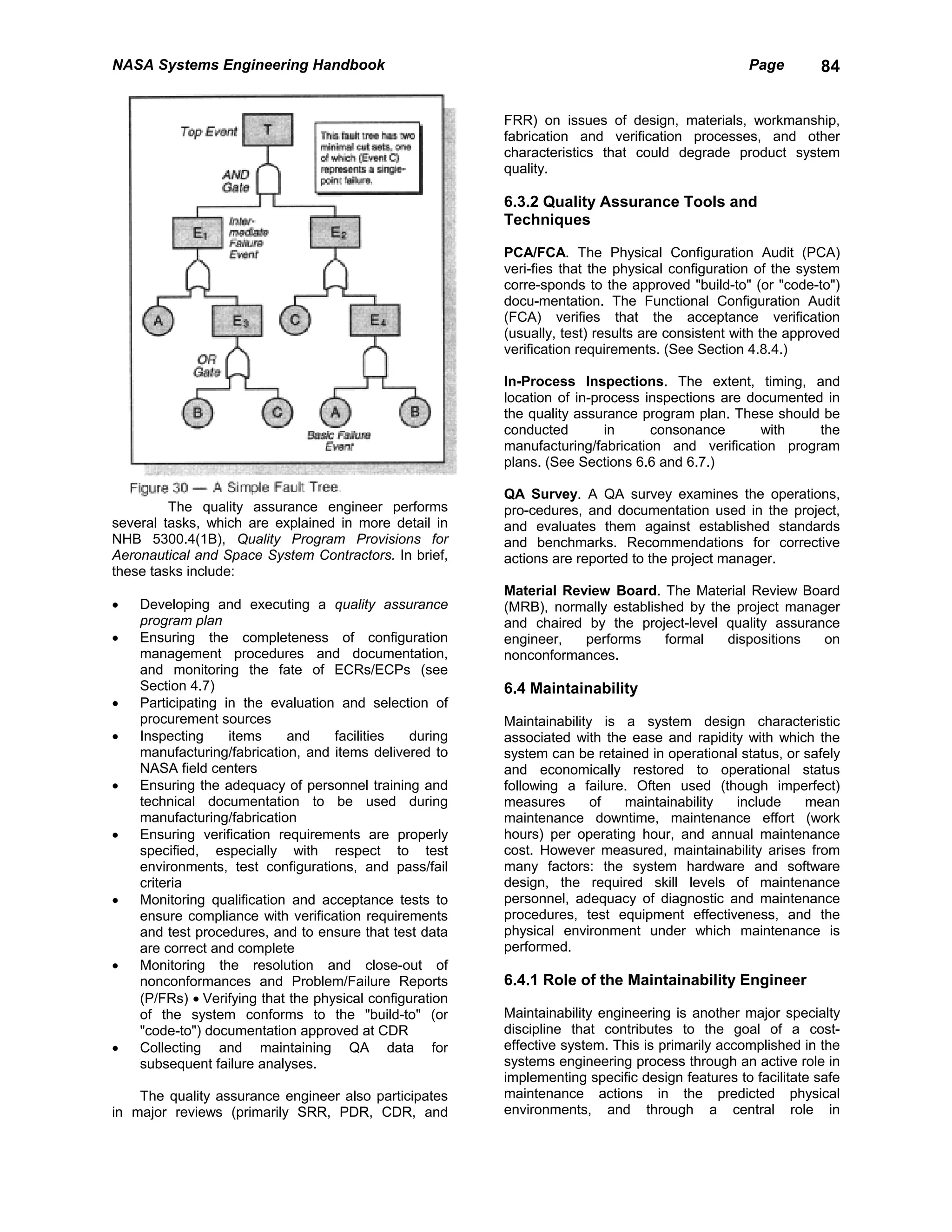 NASA Systems Engineering Handbook                                                                 Page        84


                                                          FRR) on issues of design, materials, workmanship,
                                                          fabrication and verification processes, and other
                                                          characteristics that could degrade product system
                                                          quality.

                                                          6.3.2 Quality Assurance Tools and
                                                          Techniques

                                                          PCA/FCA. The Physical Configuration Audit (PCA)
                                                          veri-fies that the physical configuration of the system
                                                          corre-sponds to the approved "build-to" (or "code-to")
                                                          docu-mentation. The Functional Configuration Audit
                                                          (FCA) verifies that the acceptance verification
                                                          (usually, test) results are consistent with the approved
                                                          verification requirements. (See Section 4.8.4.)

                                                          In-Process Inspections. The extent, timing, and
                                                          location of in-process inspections are documented in
                                                          the quality assurance program plan. These should be
                                                          conducted        in     consonance       with    the
                                                          manufacturing/fabrication and verification program
                                                          plans. (See Sections 6.6 and 6.7.)

                                                          QA Survey. A QA survey examines the operations,
         The quality assurance engineer performs          pro-cedures, and documentation used in the project,
several tasks, which are explained in more detail in      and evaluates them against established standards
NHB 5300.4(1B), Quality Program Provisions for            and benchmarks. Recommendations for corrective
Aeronautical and Space System Contractors. In brief,      actions are reported to the project manager.
these tasks include:
                                                          Material Review Board. The Material Review Board
•   Developing and executing a quality assurance          (MRB), normally established by the project manager
    program plan                                          and chaired by the project-level quality assurance
•   Ensuring the completeness of configuration            engineer,   performs     formal   dispositions  on
    management procedures and documentation,              nonconformances.
    and monitoring the fate of ECRs/ECPs (see
    Section 4.7)                                          6.4 Maintainability
•   Participating in the evaluation and selection of
    procurement sources                                   Maintainability is a system design characteristic
•   Inspecting     items    and     facilities  during    associated with the ease and rapidity with which the
    manufacturing/fabrication, and items delivered to     system can be retained in operational status, or safely
    NASA field centers                                    and economically restored to operational status
•   Ensuring the adequacy of personnel training and       following a failure. Often used (though imperfect)
    technical documentation to be used during             measures       of  maintainability   include     mean
    manufacturing/fabrication                             maintenance downtime, maintenance effort (work
•   Ensuring verification requirements are properly       hours) per operating hour, and annual maintenance
    specified, especially with respect to test            cost. However measured, maintainability arises from
    environments, test configurations, and pass/fail      many factors: the system hardware and software
    criteria                                              design, the required skill levels of maintenance
•   Monitoring qualification and acceptance tests to      personnel, adequacy of diagnostic and maintenance
    ensure compliance with verification requirements      procedures, test equipment effectiveness, and the
    and test procedures, and to ensure that test data     physical environment under which maintenance is
    are correct and complete                              performed.
•   Monitoring the resolution and close-out of
    nonconformances and Problem/Failure Reports           6.4.1 Role of the Maintainability Engineer
    (P/FRs) • Verifying that the physical configuration
    of the system conforms to the "build-to" (or          Maintainability engineering is another major specialty
    "code-to") documentation approved at CDR              discipline that contributes to the goal of a cost-
•   Collecting and maintaining QA data for                effective system. This is primarily accomplished in the
    subsequent failure analyses.                          systems engineering process through an active role in
                                                          implementing specific design features to facilitate safe
    The quality assurance engineer also participates      maintenance actions in the predicted physical
in major reviews (primarily SRR, PDR, CDR, and            environments, and through a central role in
 