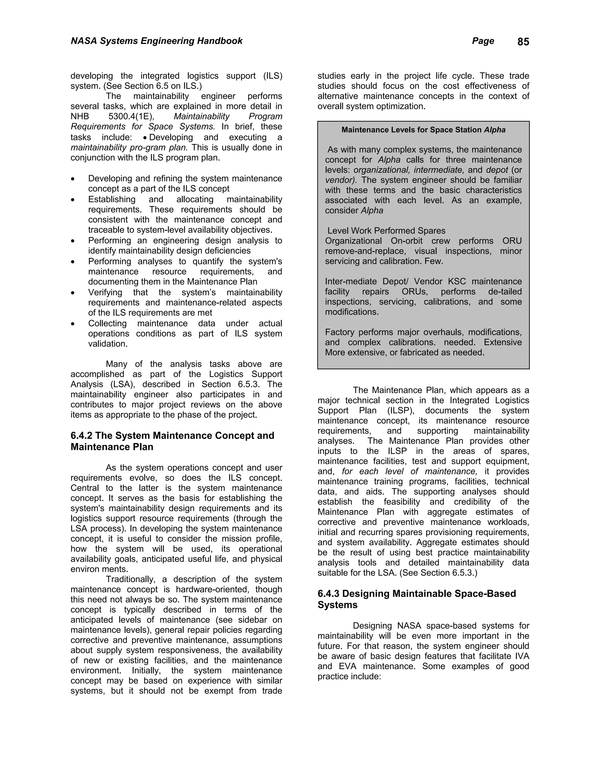 NASA Systems Engineering Handbook                                                                   Page        85


developing the integrated logistics support (ILS)           studies early in the project life cycle. These trade
system. (See Section 6.5 on ILS.)                           studies should focus on the cost effectiveness of
         The maintainability engineer performs              alternative maintenance concepts in the context of
several tasks, which are explained in more detail in        overall system optimization.
NHB       5300.4(1E),      Maintainability    Program
Requirements for Space Systems. In brief, these                   Maintenance Levels for Space Station Alpha
tasks include: • Developing and executing a
maintainability pro-gram plan. This is usually done in        As with many complex systems, the maintenance
conjunction with the ILS program plan.                       concept for Alpha calls for three maintenance
                                                             levels: organizational, intermediate, and depot (or
•   Developing and refining the system maintenance           vendor). The system engineer should be familiar
    concept as a part of the ILS concept                     with these terms and the basic characteristics
•   Establishing and allocating maintainability              associated with each level. As an example,
    requirements. These requirements should be               consider Alpha
    consistent with the maintenance concept and
    traceable to system-level availability objectives.        Level Work Performed Spares
•   Performing an engineering design analysis to             Organizational On-orbit crew performs ORU
    identify maintainability design deficiencies             remove-and-replace, visual inspections, minor
•   Performing analyses to quantify the system's             servicing and calibration. Few.
    maintenance      resource      requirements,    and
    documenting them in the Maintenance Plan                 Inter-mediate Depot/ Vendor KSC maintenance
•   Verifying that the system’s maintainability              facility repairs ORUs, performs de-tailed
    requirements and maintenance-related aspects             inspections, servicing, calibrations, and some
    of the ILS requirements are met                          modifications.
•   Collecting maintenance data under actual
    operations conditions as part of ILS system              Factory performs major overhauls, modifications,
    validation.                                              and complex calibrations. needed. Extensive
                                                             More extensive, or fabricated as needed.
         Many of the analysis tasks above are
accomplished as part of the Logistics Support
Analysis (LSA), described in Section 6.5.3. The
maintainability engineer also participates in and                      The Maintenance Plan, which appears as a
contributes to major project reviews on the above           major technical section in the Integrated Logistics
items as appropriate to the phase of the project.           Support Plan (ILSP), documents the system
                                                            maintenance concept, its maintenance resource
                                                            requirements,       and    supporting    maintainability
6.4.2 The System Maintenance Concept and
                                                            analyses. The Maintenance Plan provides other
Maintenance Plan                                            inputs to the ILSP in the areas of spares,
                                                            maintenance facilities, test and support equipment,
           As the system operations concept and user        and, for each level of maintenance, it provides
requirements evolve, so does the ILS concept.               maintenance training programs, facilities, technical
Central to the latter is the system maintenance             data, and aids. The supporting analyses should
concept. It serves as the basis for establishing the        establish the feasibility and credibility of the
system's maintainability design requirements and its        Maintenance Plan with aggregate estimates of
logistics support resource requirements (through the        corrective and preventive maintenance workloads,
LSA process). In developing the system maintenance          initial and recurring spares provisioning requirements,
concept, it is useful to consider the mission profile,      and system availability. Aggregate estimates should
how the system will be used, its operational                be the result of using best practice maintainability
availability goals, anticipated useful life, and physical   analysis tools and detailed maintainability data
environ ments.                                              suitable for the LSA. (See Section 6.5.3.)
           Traditionally, a description of the system
maintenance concept is hardware-oriented, though
                                                            6.4.3 Designing Maintainable Space-Based
this need not always be so. The system maintenance
concept is typically described in terms of the
                                                            Systems
anticipated levels of maintenance (see sidebar on
maintenance levels), general repair policies regarding                Designing NASA space-based systems for
corrective and preventive maintenance, assumptions          maintainability will be even more important in the
about supply system responsiveness, the availability        future. For that reason, the system engineer should
of new or existing facilities, and the maintenance          be aware of basic design features that facilitate IVA
environment. Initially, the system maintenance              and EVA maintenance. Some examples of good
concept may be based on experience with similar             practice include:
systems, but it should not be exempt from trade
 