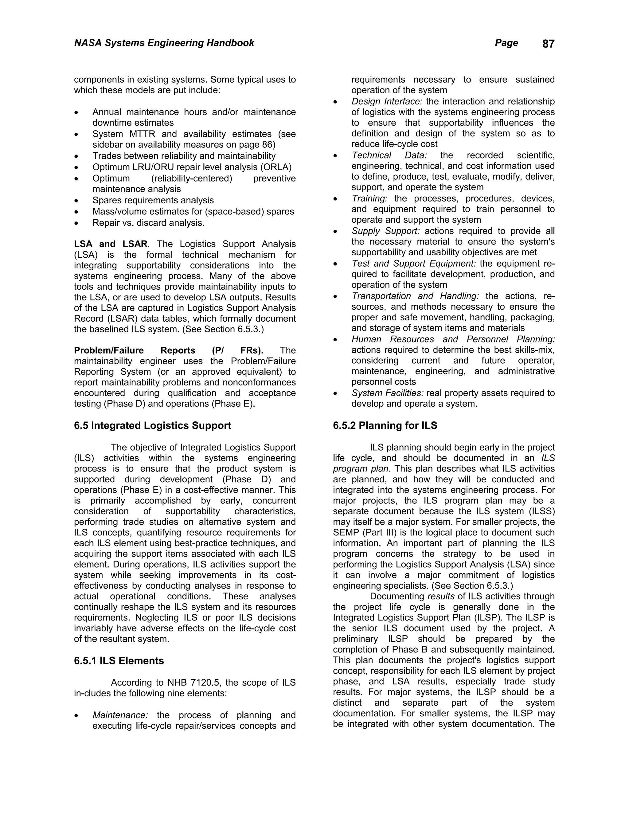 NASA Systems Engineering Handbook                                                                  Page        87


components in existing systems. Some typical uses to           requirements necessary to ensure sustained
which these models are put include:                            operation of the system
                                                           •   Design Interface: the interaction and relationship
•   Annual maintenance hours and/or maintenance                of logistics with the systems engineering process
    downtime estimates                                         to ensure that supportability influences the
•   System MTTR and availability estimates (see                definition and design of the system so as to
    sidebar on availability measures on page 86)               reduce life-cycle cost
•   Trades between reliability and maintainability         •   Technical Data: the recorded scientific,
•   Optimum LRU/ORU repair level analysis (ORLA)               engineering, technical, and cost information used
•   Optimum        (reliability-centered)  preventive          to define, produce, test, evaluate, modify, deliver,
    maintenance analysis                                       support, and operate the system
•   Spares requirements analysis                           •   Training: the processes, procedures, devices,
•   Mass/volume estimates for (space-based) spares             and equipment required to train personnel to
•   Repair vs. discard analysis.                               operate and support the system
                                                           •   Supply Support: actions required to provide all
LSA and LSAR. The Logistics Support Analysis                   the necessary material to ensure the system's
(LSA) is the formal technical mechanism for                    supportability and usability objectives are met
integrating supportability considerations into the         •   Test and Support Equipment: the equipment re-
systems engineering process. Many of the above                 quired to facilitate development, production, and
tools and techniques provide maintainability inputs to         operation of the system
the LSA, or are used to develop LSA outputs. Results       •   Transportation and Handling: the actions, re-
of the LSA are captured in Logistics Support Analysis          sources, and methods necessary to ensure the
Record (LSAR) data tables, which formally document             proper and safe movement, handling, packaging,
the baselined ILS system. (See Section 6.5.3.)                 and storage of system items and materials
                                                           •   Human Resources and Personnel Planning:
Problem/Failure       Reports     (P/   FRs).   The            actions required to determine the best skills-mix,
maintainability engineer uses the Problem/Failure              considering current and future operator,
Reporting System (or an approved equivalent) to                maintenance, engineering, and administrative
report maintainability problems and nonconformances            personnel costs
encountered during qualification and acceptance            •   System Facilities: real property assets required to
testing (Phase D) and operations (Phase E).                    develop and operate a system.

6.5 Integrated Logistics Support                           6.5.2 Planning for ILS

          The objective of Integrated Logistics Support              ILS planning should begin early in the project
(ILS) activities within the systems engineering            life cycle, and should be documented in an ILS
process is to ensure that the product system is            program plan. This plan describes what ILS activities
supported during development (Phase D) and                 are planned, and how they will be conducted and
operations (Phase E) in a cost-effective manner. This      integrated into the systems engineering process. For
is primarily accomplished by early, concurrent             major projects, the ILS program plan may be a
consideration     of   supportability   characteristics,   separate document because the ILS system (ILSS)
performing trade studies on alternative system and         may itself be a major system. For smaller projects, the
ILS concepts, quantifying resource requirements for        SEMP (Part III) is the logical place to document such
each ILS element using best-practice techniques, and       information. An important part of planning the ILS
acquiring the support items associated with each ILS       program concerns the strategy to be used in
element. During operations, ILS activities support the     performing the Logistics Support Analysis (LSA) since
system while seeking improvements in its cost-             it can involve a major commitment of logistics
effectiveness by conducting analyses in response to        engineering specialists. (See Section 6.5.3.)
actual operational conditions. These analyses                        Documenting results of ILS activities through
continually reshape the ILS system and its resources       the project life cycle is generally done in the
requirements. Neglecting ILS or poor ILS decisions         Integrated Logistics Support Plan (ILSP). The ILSP is
invariably have adverse effects on the life-cycle cost     the senior ILS document used by the project. A
of the resultant system.                                   preliminary ILSP should be prepared by the
                                                           completion of Phase B and subsequently maintained.
6.5.1 ILS Elements                                         This plan documents the project's logistics support
                                                           concept, responsibility for each ILS element by project
         According to NHB 7120.5, the scope of ILS         phase, and LSA results, especially trade study
in-cludes the following nine elements:                     results. For major systems, the ILSP should be a
                                                           distinct and separate part of the system
•   Maintenance: the process of planning and               documentation. For smaller systems, the ILSP may
    executing life-cycle repair/services concepts and      be integrated with other system documentation. The
 
