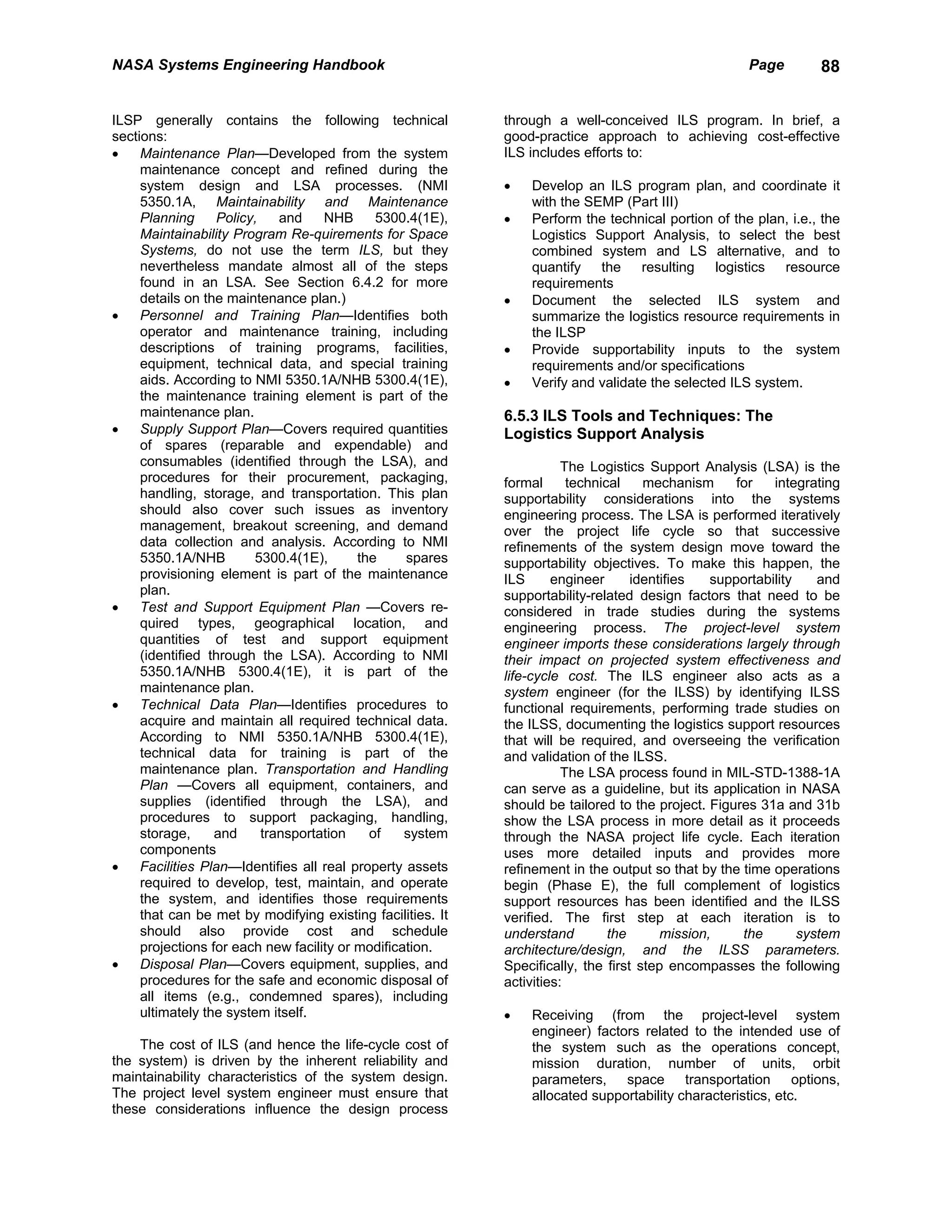NASA Systems Engineering Handbook                                                                    Page        88


ILSP generally contains the following technical             through a well-conceived ILS program. In brief, a
sections:                                                   good-practice approach to achieving cost-effective
•    Maintenance Plan—Developed from the system             ILS includes efforts to:
     maintenance concept and refined during the
     system design and LSA processes. (NMI                  •   Develop an ILS program plan, and coordinate it
     5350.1A, Maintainability and Maintenance                   with the SEMP (Part III)
     Planning     Policy,    and    NHB      5300.4(1E),    •   Perform the technical portion of the plan, i.e., the
     Maintainability Program Re-quirements for Space            Logistics Support Analysis, to select the best
     Systems, do not use the term ILS, but they                 combined system and LS alternative, and to
     nevertheless mandate almost all of the steps               quantify the resulting logistics resource
     found in an LSA. See Section 6.4.2 for more                requirements
     details on the maintenance plan.)                      •   Document the selected ILS system and
•    Personnel and Training Plan—Identifies both                summarize the logistics resource requirements in
     operator and maintenance training, including               the ILSP
     descriptions of training programs, facilities,         •   Provide supportability inputs to the system
     equipment, technical data, and special training            requirements and/or specifications
     aids. According to NMI 5350.1A/NHB 5300.4(1E),         •   Verify and validate the selected ILS system.
     the maintenance training element is part of the
     maintenance plan.                                      6.5.3 ILS Tools and Techniques: The
•    Supply Support Plan—Covers required quantities         Logistics Support Analysis
     of spares (reparable and expendable) and
     consumables (identified through the LSA), and                     The Logistics Support Analysis (LSA) is the
     procedures for their procurement, packaging,           formal      technical    mechanism      for   integrating
     handling, storage, and transportation. This plan       supportability considerations into the systems
     should also cover such issues as inventory             engineering process. The LSA is performed iteratively
     management, breakout screening, and demand             over the project life cycle so that successive
     data collection and analysis. According to NMI         refinements of the system design move toward the
     5350.1A/NHB         5300.4(1E),      the     spares    supportability objectives. To make this happen, the
     provisioning element is part of the maintenance        ILS      engineer      identifies   supportability    and
     plan.                                                  supportability-related design factors that need to be
•    Test and Support Equipment Plan —Covers re-            considered in trade studies during the systems
     quired types, geographical location, and               engineering process. The project-level system
     quantities of test and support equipment               engineer imports these considerations largely through
     (identified through the LSA). According to NMI         their impact on projected system effectiveness and
     5350.1A/NHB 5300.4(1E), it is part of the              life-cycle cost. The ILS engineer also acts as a
     maintenance plan.                                      system engineer (for the ILSS) by identifying ILSS
•    Technical Data Plan—Identifies procedures to           functional requirements, performing trade studies on
     acquire and maintain all required technical data.      the ILSS, documenting the logistics support resources
     According to NMI 5350.1A/NHB 5300.4(1E),               that will be required, and overseeing the verification
     technical data for training is part of the             and validation of the ILSS.
     maintenance plan. Transportation and Handling                     The LSA process found in MIL-STD-1388-1A
     Plan —Covers all equipment, containers, and            can serve as a guideline, but its application in NASA
     supplies (identified through the LSA), and             should be tailored to the project. Figures 31a and 31b
     procedures to support packaging, handling,             show the LSA process in more detail as it proceeds
     storage,     and     transportation    of    system    through the NASA project life cycle. Each iteration
     components                                             uses more detailed inputs and provides more
•    Facilities Plan—Identifies all real property assets    refinement in the output so that by the time operations
     required to develop, test, maintain, and operate       begin (Phase E), the full complement of logistics
     the system, and identifies those requirements          support resources has been identified and the ILSS
     that can be met by modifying existing facilities. It   verified. The first step at each iteration is to
     should also provide cost and schedule                  understand         the      mission,     the       system
     projections for each new facility or modification.     architecture/design, and the ILSS parameters.
•    Disposal Plan—Covers equipment, supplies, and          Specifically, the first step encompasses the following
     procedures for the safe and economic disposal of       activities:
     all items (e.g., condemned spares), including
     ultimately the system itself.                          •   Receiving (from the project-level system
                                                                engineer) factors related to the intended use of
    The cost of ILS (and hence the life-cycle cost of           the system such as the operations concept,
the system) is driven by the inherent reliability and           mission duration, number of units, orbit
maintainability characteristics of the system design.           parameters, space transportation options,
The project level system engineer must ensure that              allocated supportability characteristics, etc.
these considerations influence the design process
 
