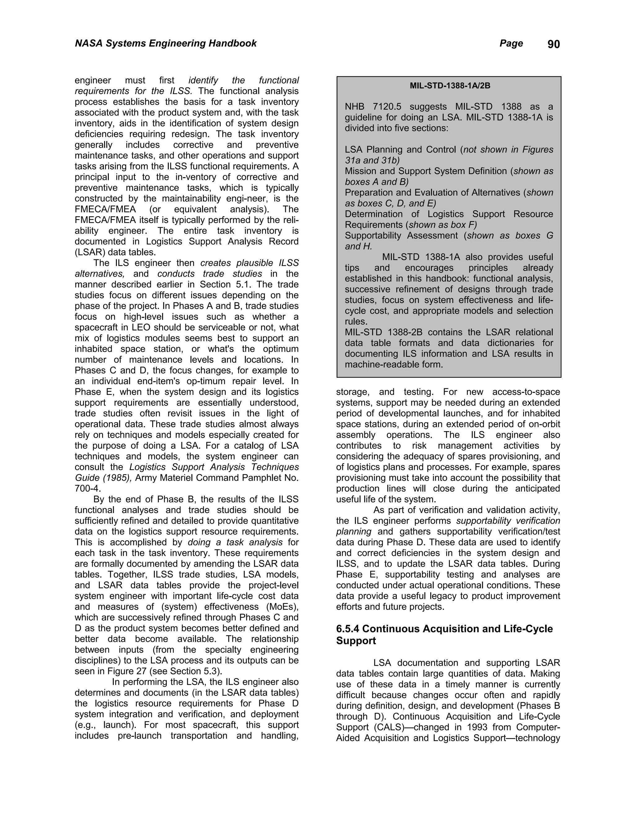 NASA Systems Engineering Handbook                                                                     Page         90


engineer      must    first  identify   the   functional
                                                                               MIL-STD-1388-1A/2B
requirements for the ILSS. The functional analysis
process establishes the basis for a task inventory
                                                              NHB 7120.5 suggests MIL-STD 1388 as a
associated with the product system and, with the task
                                                              guideline for doing an LSA. MIL-STD 1388-1A is
inventory, aids in the identification of system design
                                                              divided into five sections:
deficiencies requiring redesign. The task inventory
generally includes corrective and preventive
                                                              LSA Planning and Control (not shown in Figures
maintenance tasks, and other operations and support
                                                              31a and 31b)
tasks arising from the ILSS functional requirements. A
                                                              Mission and Support System Definition (shown as
principal input to the in-ventory of corrective and
                                                              boxes A and B)
preventive maintenance tasks, which is typically
                                                              Preparation and Evaluation of Alternatives (shown
constructed by the maintainability engi-neer, is the
                                                              as boxes C, D, and E)
FMECA/FMEA (or equivalent analysis). The
                                                              Determination of Logistics Support Resource
FMECA/FMEA itself is typically performed by the reli-
                                                              Requirements (shown as box F)
ability engineer. The entire task inventory is
                                                              Supportability Assessment (shown as boxes G
documented in Logistics Support Analysis Record
                                                              and H.
(LSAR) data tables.
                                                                        MIL-STD 1388-1A also provides useful
      The ILS engineer then creates plausible ILSS
                                                              tips    and    encourages    principles    already
alternatives, and conducts trade studies in the
                                                              established in this handbook: functional analysis,
manner described earlier in Section 5.1. The trade
                                                              successive refinement of designs through trade
studies focus on different issues depending on the
                                                              studies, focus on system effectiveness and life-
phase of the project. In Phases A and B, trade studies
                                                              cycle cost, and appropriate models and selection
focus on high-level issues such as whether a
                                                              rules.
spacecraft in LEO should be serviceable or not, what
                                                              MIL-STD 1388-2B contains the LSAR relational
mix of logistics modules seems best to support an
                                                              data table formats and data dictionaries for
inhabited space station, or what's the optimum
                                                              documenting ILS information and LSA results in
number of maintenance levels and locations. In
                                                              machine-readable form.
Phases C and D, the focus changes, for example to
an individual end-item's op-timum repair level. In
Phase E, when the system design and its logistics           storage, and testing. For new access-to-space
support requirements are essentially understood,            systems, support may be needed during an extended
trade studies often revisit issues in the light of          period of developmental launches, and for inhabited
operational data. These trade studies almost always         space stations, during an extended period of on-orbit
rely on techniques and models especially created for        assembly operations. The ILS engineer also
the purpose of doing a LSA. For a catalog of LSA            contributes to risk management activities by
techniques and models, the system engineer can              considering the adequacy of spares provisioning, and
consult the Logistics Support Analysis Techniques           of logistics plans and processes. For example, spares
Guide (1985), Army Materiel Command Pamphlet No.            provisioning must take into account the possibility that
700-4.                                                      production lines will close during the anticipated
      By the end of Phase B, the results of the ILSS        useful life of the system.
functional analyses and trade studies should be                        As part of verification and validation activity,
sufficiently refined and detailed to provide quantitative   the ILS engineer performs supportability verification
data on the logistics support resource requirements.        planning and gathers supportability verification/test
This is accomplished by doing a task analysis for           data during Phase D. These data are used to identify
each task in the task inventory. These requirements         and correct deficiencies in the system design and
are formally documented by amending the LSAR data           ILSS, and to update the LSAR data tables. During
tables. Together, ILSS trade studies, LSA models,           Phase E, supportability testing and analyses are
and LSAR data tables provide the project-level              conducted under actual operational conditions. These
system engineer with important life-cycle cost data         data provide a useful legacy to product improvement
and measures of (system) effectiveness (MoEs),              efforts and future projects.
which are successively refined through Phases C and
D as the product system becomes better defined and          6.5.4 Continuous Acquisition and Life-Cycle
better data become available. The relationship              Support
between inputs (from the specialty engineering
disciplines) to the LSA process and its outputs can be                LSA documentation and supporting LSAR
seen in Figure 27 (see Section 5.3).                        data tables contain large quantities of data. Making
          In performing the LSA, the ILS engineer also      use of these data in a timely manner is currently
determines and documents (in the LSAR data tables)          difficult because changes occur often and rapidly
the logistics resource requirements for Phase D             during definition, design, and development (Phases B
system integration and verification, and deployment         through D). Continuous Acquisition and Life-Cycle
(e.g., launch). For most spacecraft, this support           Support (CALS)—changed in 1993 from Computer-
includes pre-launch transportation and handling,            Aided Acquisition and Logistics Support—technology
 