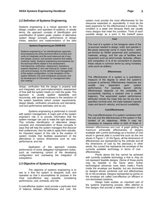NASA Systems Engineering Handbook                                                                    Page            3


2.2 Definition of Systems Engineering                        system must provide the most effectiveness for the
                                                             resources expended or, equivalently, it must be the
Systems engineering is a robust approach to the              least expensive for the effectiveness it provides. This
design, creation, and operation of systems. In simple        condition is a weak one because there are usually
terms, the approach consists of identification and           many designs that meet the condition. Think of each
quantification of system goals, creation of alternative      possible design as a point in the tradeoff space
system design concepts, performance of design                                         Cost
trades, selection and implementation of the best
                                                               The cost of a system is the foregone value of the
          Systems Engineering per ElA/IS-632
                                                               re-sources needed to design, build, and operate it.
                                                               Be-cause resources come in many forms— work
 Systems engineering is "an interdisciplinary approach
 encompassing the entire technical effort to evolve and
                                                               per-formed by NASA personnel and contractors,
 verify an integrated and life-cycle balanced set of sys-      materials, energy, and the use of facilities and
 tem people, product, and process solutions that satisfy       equipment such as wind tunnels, factories, offices,
 customer needs. Systems engineering encompasses (a)           and computers—it is of en convenient to express
 the technical efforts related to the development,             these values in common terms by using monetary
 manufacturing, verification, deployment, operations,          units (such as dollars).
 support) disposal of, and user training for, system prod-
 ucts and processes; (b) the definition and management                            Effectiveness
 of the system configuration; (c) the translation of the
 system definition into work breakdown structures; and
                                                               The effectiveness of a system is a quantitative
 (d) development of information for management deci-
 sion making."                                                 measure of the degree to which the system's
                                                               purpose is achieved. Effectiveness measures are
                                                               usually     very     dependent      upon    system
design, verification that the design is properly built
                                                               performance. For example, launch vehicle
and integrated, and post-implementation assessment
                                                               effectiveness depends on the probability of
of how well the system meets (or met) the goals. The
                                                               successfully injecting a payload onto a usable
approach is usually applied repeatedly and
                                                               trajectory. The associated system performance
recursively, with several increases in the resolution of
                                                               attributes include the mass that can be put into a
the system baselines (which contain requirements,
                                                               specified nominal orbit, the trade between injected
design details, verification procedures and standards,
                                                               mass and launch velocity, and launch availability.
cost and performance estimates, and so on).
                                                                               Cost-Effectiveness
          Systems engineering is performed in concert
with system management. A major part of the system             The cost-effectiveness of a system combines both
engineer's role is to provide information that the             the cost and the effectiveness of the system in the
system manager can use to make the right decisions.            context of its objectives. While it may be
This includes identification of alternative design             necessary to measure either or both of those in
concepts and characterization of those concepts in
ways that will help the system managers first discover       between effectiveness and cost. A graph plotting the
their preferences, then be able to apply them astutely.      maximum achievable effectiveness of designs
An important aspect of this role is the creation of          available with current technology as a function of cost
system models that facilitate assessment of the              would in general yield a curved line such as the one
alternatives in various dimensions such as cost,             shown in Figure 1. (In the figure, all the dimensions of
performance, and risk.                                       effectiveness are represented by the ordinate and all
                                                             the dimensions of cost by the abscissa.) In other
         Application of this         approach includes       words, the curved line represents the envelope of the
performance of some delegated        management duties,      currently available technology in terms of cost -
such as maintaining control          of the developing       effectiveness.
configuration and overseeing         the integration of                Points above the line cannot be achieved
subsystems.                                                  with currently available technology e that is, they do
                                                             not represent feasible designs. (Some of those points
2.3 Objective of Systems Engineering                         may be feasible in the future when further
                                                             technological advances have been made.) Points
                                                             inside the envelope are feasible, but are dominated
        The objective of systems engineering is to
                                                             by designs whose combined cost and effectiveness
see to it that the system is designed, built, and
                                                             lie on the envelope. Designs represented by points on
operated so that it accomplishes its purpose in the
                                                             the envelope are called cost-effective (or efficient or
most cost-effective way possible, considering
                                                             non-dominated) solutions.
performance, cost, schedule, and risk.
                                                                       Design trade studies, an important part of
                                                             the systems engineering process, often attempt to
A cost-effective system must provide a particular kind
                                                             find designs that provide a better combination of the
of balance between effectiveness and cost: the
 