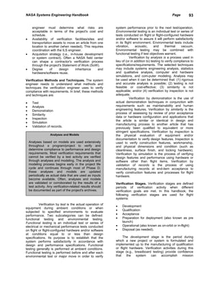 NASA Systems Engineering Handbook                                                                      Page         93


      engineer must determine what risks are                 system performance prior to the next test/operation.
      acceptable in terms of the project's cost and          Environmental testing is an individual test or series of
      schedule.                                              tests conducted on flight or flight-configured hardware
•     Availability of verification facilities/sites and      and/or software to assure it will perform satisfactorily
      transportation assets to move an article from one      in its flight environment. Environmental tests include
      location to another (when needed). This requires       vibration,      acoustic,     and      thermal    vacuum.
      coordination with the ILS engineer.                    Environmental testing may be combined with
•     Acquisition strategy (i.e., in-house development       functional testing if test objectives warrant.
      or system contract). Often a NASA field center                    Verification by analysis is a process used in
      can shape a contractor's verification process          lieu of (or in addition to) testing to verify compliance to
      through the project's Statement of Work (SoW).         specifications/requirements. The selected techniques
•     Degree       of     design      inheritance   and      may include systems engineering analysis, statistics
      hardware/software reuse.                               and qualitative analysis, computer and hardware
                                                             simulations, and com-puter modeling. Analysis may
Verification Methods and Techniques. The system              be used when it can be determined that: (1) rigorous
engineer needs to understand what methods and                and accurate analysis is possible; (2) testing is not
techniques the verification engineer uses to verify          feasible or cost-effective; (3) similarity is not
compliance with requirements. In brief, these methods        applicable; and/or (4) verification by inspection is not
and techniques are:                                          adequate.
                                                                        Verification by demonstration is the use of
•     Test                                                   actual demonstration techniques in conjunction with
•     Analysis                                               requirements such as maintainability and human
•     Demonstration                                          engineering features. Verification by similarity is the
•     Similarity                                             process of assessing by review of prior acceptance
                                                             data or hardware configuration and applications that
•     Inspection
                                                             the article is similar or identical in design and
•     Simulation
                                                             manufacturing process to another article that has
•     Validation of records.                                 previously been qualified to equivalent or more
                                                             stringent specifications. Verification by inspection is
                    Analyses and Models                      the physical evaluation of equipment and/or
                                                             documentation to verify design features. Inspection is
    Analyses based on models are used extensively            used to verify construction features, workmanship,
    throughout a program/project to verify and               and physical dimensions and condition (such as
    determine compliance to performance and design           cleanliness, surface finish, and locking hardware).
    requirements. Most verification requirements that        Verification by simulation is the process of verifying
    cannot be verified by a test activity are verified       design features and performance using hardware or
    through analyses and modeling. The analysis and          software other than flight items. Verification by
    modeling process begins early in the project life        validation of records is the process of using
    cycle and continues through most of Phase D;             manufacturing records at end-item acceptance to
    these analyses and models are updated                    verify construction features and processes for flight
    periodically as actual data that are used as inputs      hardware.
    become available. Often, analyses and models
    are validated or corroborated by the results of a        Verification Stages. Verification stages are defined
    test activity. Any verification-related results should   periods of verification activity when different
    be documented as part of the project's archives.         verification goals are met. In this handbook, the
                                                             following verification stages are used for flight
                                                             systems:
          Verification by test is the actual operation of
                                                             •   Development
equipment during ambient conditions or when
                                                             •   Qualification
subjected to specified environments to evaluate
performance. Two subcategories can be defined:               •   Acceptance
functional testing and environmental testing.                •   Preparation for deployment (also known as pre
Functional testing is an individual test or series of            launch)
electrical or mechanical performance tests conducted         •   Operational (also known as on-orbit or in-flight)
on flight or flight-configured hardware and/or software      •   Disposal (as needed).
at conditions equal to or less than design
specifications. Its purpose is to establish that the              The development stage is the period during
system performs satisfactorily in accordance with            which a new project or system is formulated and
design and performance specifications. Functional            implemented up to the manufacturing of qualification
testing generally is performed at ambient conditions.        or flight hardware. Verification activities during this
Functional testing is performed before and after each        stage (e.g., breadboard testing) provide confidence
environmental test or major move in order to verify          that    the   system    can     accomplish     mission
 