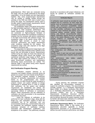 NASA Systems Engineering Handbook                                                                   Page       94


goals/objectives. When tests are conducted during           should be in accordance with project milestones, and
this stage, they are usually performed by the design        should be updated as verification activities are
organization, or by the design and test organizations       refined.
together. Also, some program/project requirements
may be verified or partially verified through the                           Verification Reports
activities of the PDR and CDR, both of which occur
during this stage. Any development activity used to          A verification report should be provided for each
formally satisfy program/project requirements should         analysis and at a minimum, for each major test
have quality assurance oversight.                            activity, such as functional testing, environmental
      The qualification stage is the period during which     testing, and end-to-end compatibility testing
the flight (protoflight approach) or flight-type hardware    occurs over long periods of time or is separated
is verified to meet functional, performance. and             by other activities, verification reports may be
design requirements. Verifications during this stage         needed for each individual test activity, such as
are conducted on flight-configured hardware at               functional testing, acoustic testing, vibration
conditions more severe than acceptance conditions to         testing, and thermal vacuum/thermal balance
establish that the hardware wild perform satisfactorily      testing. Verification reports should be completed
in the flight environments with sufficient margin. The       within a few weeks following a test, and should
acceptance stage is the period during which the              provide evidence of compliance with the
deliverable flight end-item is shown to meet                 verification requirements for which it was
functional, performance, and design requirements             conducted. The verification report should include
under conditions specified for the mission. The              as appropriate:
acceptance stage ends with shipment of the flight            Verification objectives and degree to which they
hardware to the launch site.                                 were met
      The preparation for deployment stage begins with       Description of verification activity
the arrival of the flight hardware and/or software at the    Test configuration and differences from flight
launch site and terminates at launch. Requirements           configuration
verified during this stage are those that demand the         Specific result of each test and each procedure
integrated vehicle and/or launch site facilities. The        including annotated tests • Specific result of each
operational verification stage begins at liftoff; during     analysis
this stage, flight systems are verified to operate in        Test      performance      data     tables, graphs,
space environment conditions, and requirements               illustrations, and pictures
demanding space environments are verified. The               Descriptions of deviations from nominal results,
disposal stage is the period during which disposal           problems/failures, approved anomaly corrective
requirements are verified.                                   actions, and re-test activity
                                                             Summary         of     non-conformance/discrepancy
6.6.2 Verification Program Planning                          reports including dispositions
                                                             Conclusion and recommendations relative to
                                                             success of verification activity
           Verification program planning is an
                                                             Status of support equipment as affected by test
interactive and lengthy process occurring during all
                                                             Copy of as-run procedure
phases of a project. but more heavily during Phase C.
                                                             Authentication of test results and authorization of
The verification engineer develops a preliminary
                                                             acceptability.
definition of verification requirements and activities
based on the program/project and mission
requirements. An effort should be made throughout a
project's mission and system definition to phrase                    During planning, the verification engineer
requirements in absolute terms in order to simplify         also identifies the documentation necessary to
their verification. As the system and interface             support the verification program. This documentation
requirements are established and refined, the               normally includes: (1) a Verification Requirements
verification engineer assesses them to determine the        Matrix (VRM), (2) a Master Verification Plan (MVP),
appropriate method of verification or combination           (3) a Verification Requirements and Specifications
thereof. These requirements and the method(s) of            Document (VRSD), and (4) a Verification
verification are then documented in the ap-propriate        Requirements Compliance Document (VRCD).
requirements document.                                      Documentation for test procedures and reports may
           Using the methods of verification to be          also be defined. Because the system engineer should
performed for each verification stage, along with the       be familiar with these basic elements of a verification
levels (e.g., part, subsystem, system) at which the         process, each of these is covered below.
verifications are to be performed, and any
environmental controls (e.g., contamination) that must      Verification Requirements Matrix. The Verification
be maintained, the verification engineer outlines a         Requirements Matrix (VRM) is that portion of a
preliminary schedule of verification activities             requirements document (generally a System
associated with development, qualification, and             Requirements Document or Cl specification) that
acceptance of the system. This preliminary schedule         defines how each functional, performance, and design
 