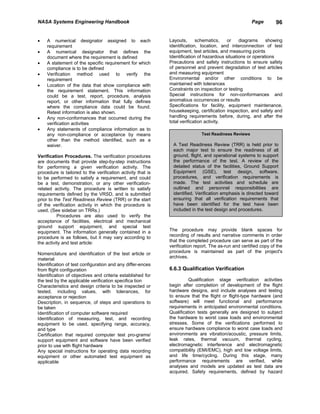 NASA Systems Engineering Handbook                                                                     Page        96


•   A numerical designator assigned to each                  Layouts,      schematics,    or    diagrams     showing
    requirement                                              identification, location, and interconnection of test
•   A numerical designator that defines the                  equipment, test articles, and measuring points
    document where the requirement is defined                Identification of hazardous situations or operations
•   A statement of the specific requirement for which        Precautions and safety instructions to ensure safety
    compliance is to be defined                              of personnel and prevent degradation of test articles
•   Verification method used to verify the                   and measuring equipment
    requirement                                              Environmental and/or other conditions to be
•   Location of the data that show compliance with           maintained with tolerances
    the requirement statement. This information              Constraints on inspection or testing
    could be a test, report, procedure, analysis             Special instructions for non-conformances and
    report, or other information that fully defines          anomalous occurrences or results
    where the compliance data could be found.                Specifications for facility, equipment maintenance,
    Retest information is also shown.                        housekeeping, certification inspection, and safety and
•   Any non-conformances that occurred during the            handling requirements before, during, and after the
    verification activities                                  total verification activity.
•   Any statements of compliance information as to
    any non-compliance or acceptance by means                                Test Readiness Reviews
    other than the method identified, such as a
    waiver.                                                    A Test Readiness Review (TRR) is held prior to
                                                               each major test to ensure the readiness of all
Verification Procedures. The verification procedures           ground, flight, and operational systems to support
are documents that provide step-by-step instructions           the performance of the test. A review of the
for performing a given verification activity. The              detailed status of the facilities, Ground Support
procedure is tailored to the verification activity that is     Equipment (GSE), test design, software,
to be performed to satisfy a requirement, and could            procedures, and verification requirements is
be a test, demonstration, or any other verification-           made. The test activities and schedule are
related activity. The procedure is written to satisfy          outlined and personnel responsibilities are
requirements defined by the VRSD, and is submitted             identified. Verification emphasis is directed toward
prior to the Test Readiness Review (TRR) or the start          ensuring that all verification requirements that
of the verification activity in which the procedure is         have been identified for the test have been
used. (See sidebar on TRRs.)                                   included in the test design and procedures.
          Procedures are also used to verify the
acceptance of facilities, electrical and mechanical
ground support equipment, and special test
equipment. The information generally contained in a          The procedure may provide blank spaces for
procedure is as follows, but it may vary according to        recording of results and narrative comments in order
the activity and test article:                               that the completed procedure can serve as part of the
                                                             verification report. The as-run and certified copy of the
Nomenclature and identification of the test article or       procedure is maintained as part of the project's
material                                                     archives.
Identification of test configuration and any differ-ences
from flight configuration                                    6.6.3 Qualification Verification
Identification of objectives and criteria established for
the test by the applicable verification specifica tion                Qualification stage verification activities
Characteristics and design criteria to be inspected or       begin after completion of development of the flight
tested, including values, with tolerances, for               hardware designs, and include analyses and testing
acceptance or rejection                                      to ensure that the flight or flight-type hardware (and
Description, in sequence, of steps and operations to         software) will meet functional and performance
be taken                                                     requirements in anticipated environmental conditions.
Identification of computer software required                 Qualification tests generally are designed to subject
Identification of measuring, test, and recording             the hardware to worst case loads and environmental
equipment to be used, specifying range, accuracy,            stresses. Some of the verifications performed to
and type                                                     ensure hardware compliance to worst case loads and
Certification that required computer test pro-grams/         environments are vibration/acoustic, pressure limits,
support equipment and software have been verified            leak rates, thermal vacuum, thermal cycling,
prior to use with flight hardware                            electromagnetic interference and electromagnetic
Any special instructions for operating data recording        compatibility (EMI/EMC), high and low voltage limits,
equipment or other automated test equipment as               and life time/cycling. During this stage, many
applicable                                                   performance requirements are verified, while
                                                             analyses and models are updated as test data are
                                                             acquired. Safety requirements, defined by hazard
 