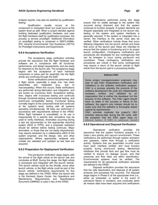 NASA Systems Engineering Handbook                                                                     Page        97


analysis reports, may also be satisfied by qualification                 Verifications performed during this stage
testing.                                                      ensure that no visible damage to the system has
           Qualification    usually    occurs     at   the    occurred during shipment and that the system
component or subsystem level, but could occur at the          continues to function properly. If system elements are
system level as well. When a project decides against          shipped separately and integrated at the launch site,
building dedicated qualification hardware, and uses           testing of the system and system interfaces is
the flight hardware itself for qualification purposes, the    generally required. If the system is integrated into a
process is termed protoflight. Additional information         carrier, the interface to the carrier must also be
on protoflight testing is contained in MSFC-HDBK-             verified. Other verifications include those that occur
670, General Environmental Test Guidelines (GETG)             following integration into the launch vehicle and those
for Protoflight Instruments and Experiments.                  that occur at the launch pad; these are intended to
                                                              ensure that the system is functioning and in its proper
6.6.4 Acceptance Verification                                 launch configuration. Contingency verifications and
                                                              procedures are developed for any contingencies that
          The acceptance stage verification activities        can be foreseen to occur during pre-launch and
provide the assurance that the flight hardware and            countdown. These contingency verifications and
software are in compliance with all functional,               procedures are critical in that some contingencies
performance, and design requirements, and are ready           may require a return of the launch vehicle or flight
for shipment to the launch site. The acceptance stage         article from the launch pad to a processing facility.
begins with the acceptance of each individual
component or piece part for assembly into the flight                              Software IV&V
article and continues through the SAR.
          Some verifications cannot be performed after         Some project managers/system engineers may
a flight article, especially a large one, has been             wish to add IV&V (Independent Verification and
assembled       and    integrated   (e.g.,   due      to       Validation) to the software verification program.
inaccessability). When this occurs, these verifications        IV&V is a process whereby the products of the
are performed during fabrication and integration, and          software development life cycle are independently
are known as in-process tests. Acceptance testing,             reviewed, verified, and validated by an
then, begins with in-process testing and continues             organization that is neither the developer nor the
through functional testing, environmental testing, and         acquirer of the software. The IV&V agent should
end-to-end compatibility testing. Functional testing           have no stake in the success or failure of the
normally begins at the component level and continues           software; the agent’s only interest should be to
at the systems level, ending with all systems                  make sure that the software is thoroughly tested
operating simultaneously. All tests are performed in           against its requirements.
accordance with requirements defined in the VRSD.              IV&V activities duplicate the project’s V&V
When flight hardware is unavailable, or its use is             activities step-by-step during the life cycle, with
inappropriate for a specific test, simulators may be           the exception that the IV&V agent does no
used to verify interfaces. Anomalies occurring during          informal testing If IV&V is employed formal
a test are documented on the appropriate reporting
system (NCR or P/FR), and a proposed resolution               6.6.6 Operational and Disposal Verification
should be defined before testing continues. Major
anomalies, or those that are not easily dispositioned,                   Operational     verification  provides    the
may require resolution by a collaborative effort of the       assurance that the system functions properly in a
system engineer, and the design, test, and other              (near-) zero gravity and vacuum environment. These
organizations. Where appropriate, analyses and                verifications are performed through system activation
models are validated and updated as test data are             and operation, rather than through a verification
acquired.                                                     activity. Systems that are assembled on-orbit must
                                                              have each interface verified, and must function
6.6.5 Preparation for Deployment Verification                 properly during end-to-end testing. Mechanical
                                                              interfaces that provide fluid and gas flow must be
         The pre-launch verification stage begins with        verified to ensure no leakage occurs, and that
the arrival of the flight article at the launch site and      pressures and flow rates are within specification.
concludes at liftoff. During this stage, the flight article   Environmental systems must be verified. The
is processed and integrated with the launch vehicle.          requirements for all operational verification activities
The launch vehicle could be the Shuttle, some other           are defined in the VRSD.
launch vehicle, or the flight article could be part of the               Disposal verification provides the assurance
launch vehicle. Verifications requirements for this           that the safe deactivation and disposal of all system
stage are defined in the VRSD. When the launch site           products and processes has occurred. The disposal
is the Kennedy Space Center, the Operations and               stage begins in Phase E at the appropriate time (i.e.,
Maintenance Requirements and Specifications                   either as scheduled, or earlier in the event of
Document (OMRSD) is used in lieu of the VRSD.                 premature failure or accident), and concludes when
                                                              all mission data have been acquired and verifications
 