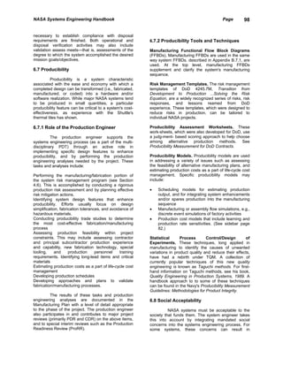 NASA Systems Engineering Handbook                                                                   Page        98


necessary to establish compliance with disposal
requirements are finished. Both operational and             6.7.2 Producibility Tools and Techniques
disposal verification activities may also include
validation assess meets—that is, assessments of the         Manufacturing Functional Flow Block Diagrams
degree to which the system accomplished the desired         (FFBDs). Manufacturing FFBDs are used in the same
mission goals/objectives.                                   way system FFBDs. described in Appendix B.7.1, are
                                                            used. At the top level, manufacturing FFBDs
6.7 Producibility                                           supplement and clarify the system's manufacturing
                                                            sequence.
          Producibility is a system characteristic
associated with the ease and economy with which a           Risk Management Templates. The risk management
completed design can be transformed (i.e., fabricated,      templates of DoD 4245.7M, Transition from
manufactured, or coded) into a hardware and/or              Development to Production ...Solving the Risk
software realization. While major NASA systems tend         Equation, are a widely recognized series of risks, risk
to be produced in small quantities, a particular            responses, and lessons reamed from DoD
producibility feature can be critical to a system's cost-   experience. These templates, which were designed to
effectiveness, as experience with the Shuttle's             reduce risks in production, can be tailored to
thermal tiles has shown.                                    individual NASA projects.

6.7.1 Role of the Production Engineer                       Producibility Assessment Worksheets. These
                                                            work-sheets, which were also developed for DoD, use
          The production engineer supports the              a judg-ment- based scoring approach to help choose
systems engineering process (as a part of the multi-        among alternative production methods. See
disciplinary PDT) through an active role in                 Producibility Measurement for DoD Contracts.
implementing specific design features to enhance
producibility, and by performing the production             Producibility Models. Producibility models are used
engineering analyses needed by the project. These           in addressing a variety of issues such as assessing
tasks and analyses include:                                 the feasibility of alternative manufacturing plans, and
                                                            estimating production costs as a part of life-cycle cost
Performing the manufacturing/fabrication portion of         management. Specific producibility models may
the system risk management program (see Section             include:
4.6). This is accomplished by conducting a rigorous
production risk assessment and by planning effective        •   Scheduling models for estimating production
risk mitigation actions.                                        output, and for integrating system enhancements
Identifying system design features that enhance                 and/or spares production into the manufacturing
producibility. Efforts usually focus on design                  sequence
simplification, fabrication tolerances, and avoidance of    •   Manufacturing or assembly flow simulations, e.g.,
hazardous materials.                                            discrete event simulations of factory activities
Conducting producibility trade studies to determine         •   Production cost models that include learning and
the most cost-effective fabrication/manufacturing               production rate sensitivities. (See sidebar page
process                                                         82.)
Assessing production feasibility within project
constraints. This may include assessing contractor          Statistical      Process       Control/Design       of
and principal subcontractor production experience           Experiments. These techniques, long applied in
and capability, new fabrication technology, special         manufacturing to identify the causes of unwanted
tooling,     and     production     personnel    training   variations in product quality and reduce their effects,
requirements. Identifying long-lead items and critical      have had a rebirth under TQM. A collection of
materials                                                   currently popular techniques of this new quality
Estimating production costs as a part of life-cycle cost    engineering is known as Taguchi methods. For first-
management                                                  hand information on Taguchi methods, see his book,
Developing production schedules                             Quality Engineering in Production Systems, 1989. A
Developing approaches and plans to validate                 handbook approach to to some of these techniques
fabrication/manufacturing processes.                        can be found in the Navy's Producibility Measurement
                                                            Guidelines: Methodologies for Product Integrity.
         The results of these tasks and production
engineering analyses are documented in the                  6.8 Social Acceptability
Manufacturing Plan with a level of detail appropriate
to the phase of the project. The production engineer                  NASA systems must be acceptable to the
also participates in and contributes to major project       society that funds them. The system engineer takes
reviews (primarily PDR and CDR) on the above items,         this into account by integrating mandated social
and to special interim reviews such as the Production       concerns into the systems engineering process. For
Readiness Review (ProRR).                                   some systems, these concerns can result in
 