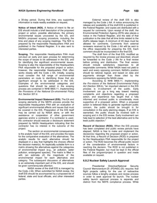NASA Systems Engineering Handbook                                                                    Page       100


a 30-day period. During that time, any supporting                    External review of the draft EIS is also
information is made readily available on request.          managed by the Code J AA. A notice announcing the
                                                           release and availability of the draft EIS is published in
Notice of Intent (NOI). A Notice of Intent to file an      the Federal Register, and copies are distributed with a
EIS should include a brief description of the proposed     request for comments. Upon receipt of the draft, the
project or action, possible alternatives, the primary      Environmental Protection Agency (EPA) also places a
environmental issues uncovered by the EA, and              notice in the Federal Register, and the date of that
NASA's proposed scoping procedure, including the           publication is the date that all time limits related to the
time and place of any scoping meetings. The NOI is         draft's release begin. A minimum of 45 days must be
prepared by the responsible Headquarters PAA and           allowed for comments. Comments from external
published in the Federal Register. It is also sent to      reviewers received by the Code J AA will be sent to
interested parties.                                        the office responsible for preparing the EIS. Each
                                                           comment should be incorporated in the final EIS.
Scoping. The responsible Headquarters PAA must                       The draft form of the final EIS, modified as
con-duct an early and open process for determining         required by the review process just described, should
the scope of issues to be addressed in the EIS, and        be forwarded to the Code J AA for a final review
for identifying the significant environmental issues.      before printing and distribution. The final version
Scoping is also the responsibility of the Headquarters     should include satisfactory responses to all
PAA responsible for the proposed project or action;        responsible comments. While NASA need not yield to
however, the responsible Headquarters PAA often            each and every opposing comment, NASA's position
works closely with the Code J AA. Initially, scoping       should be rational, logical, and based on data and
must consider the full range of environmental              arguments stronger than those cited by the
parameters en route to identifying those that are          commentors opposing the NASA views.
significant enough to be addressed in the EIS.                       According to NHB 8800.11, Implementing
Examples of the environmental categories and               the Pro-visions of the National Environmental Policy
questions that should be asked in the scoping              Act (Section 309.b), "an important element in the EIS
process are contained in NHB 8800.11, Implementing         process is in-volvement of the public. Early
the Provisions of the National En-vironmental Policy       involvement can go a long way toward meeting
Act, Section 307.d.                                        complaints and objections regarding a proposed
                                                           action, and experience has taught that a fully
Environmental Impact Statement (EIS). The EA and           informed and involved public is considerably more
scoping elements of the NEPA process provide the           supportive of a proposed action. When a proposed
responsible Headquarters PAA with an evaluation of         action is believed likely to generate significant public
significant environmental effects and issues that must     concern, the public should be brought in for
be covered in the EIS. Preparation of the EIS itself       consultation in the early planning stages. If an EIS is
may be carried out by NASA alone, or with the              warranted, the public should be involved both in
assistance or cooperation of other government              scoping and in the EIS review. Early involvement can
agencies and/or a contractor. If a contractor is used,     help lead to selection of the best alternative and to the
the contractor should execute a disclosure statement       least public objection."
prepared by NASA Headquarters indicating that the
contractor has no interest in the outcome of the           Record of Decision (ROD). When the EIS process
project.                                                   has been completed and public review periods have
          The section on environmental consequences        elapsed, NASA is free to make and implement the
is the analytic heart of the EIS, and provides the basis   decision(s) regarding the proposed project or action.
for the comparative evaluation of the alternatives. The    At that time, a Record of Decision (ROD) is prepared
analytic results for each alternative should be            by the Headquarters PAA responsible for the project
displayed in a way that highlights the choices offered     or action. The ROD becomes the official public record
the decision maker(s). An especially suitable form is a    of the consideration of environmental factors in
matrix showing the alternatives against the categories     reaching the decision. The ROD is not published in
of environmental impact (e.g., air pollution, water        the Federal Register, but must be kept in the official
pollution, endangered species). The matrix is filled in    files of the program/project in question and made
with (an estimate of) the magnitude of the                 available on request.
environmental impact for each alternative and
category. The subsequent discussion of alternatives        6.8.2 Nuclear Safety Launch Approval
is an extremely important part of the EIS, and should
be given commensurate attention.                                     Presidential  Directive/National   Security
          NASA review of the draft EIS is managed by       Council Memorandum-25 (PD/NSC-25) requires that
the Code J AA. When submitted for NASA review, the         flight projects calling for the use of radioactive
draft EIS should be accompanied by a proposed list of      sources follow a lengthy analysis and review process
federal, state and local officials, and other interested   in order to seek approval for launch. The nuclear
parties.                                                   safety launch approval process is separate and
                                                           distinct from the NEPA compliance process. While
 