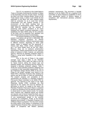 NASA Systems Engineering Handbook                                                                Page     102


          The U.S. is a signatory to the United Nation's    protection requirements. This document is typically
Treaty of Principles Governing the Activities of States     reported on by the NASA PPO at a meeting of the
in the Exploration and Use of Outer Space, Including        Committee on Space Research (COSPAR) to inform
the Moon and Other Celestial Bodies. Known as the           other spacefaring nations of NASA's degree of
"Outer Space" treaty, it states in part (Article IX) that   compliance with international planetary protection
exploration of the Moon and other celestial bodies          requirements.
shall be conducted "so as to avoid their harmful
contamination and also adverse changes in the
environment of the Earth resulting from the
introduction of extraterrestrial matter." NASA policy
(NMI 8020.7D) specifies that the purpose of
preserving solar system conditions is for future
biological and organic constituent exploration. It also
establishes the basic NASA policy for the protection
of the Earth and its biosphere from planetary and
other extraterrestrial sources of contamination.
          The general regulations to which NASA flight
projects must adhere are set forth in NHB 8020.12B,
Planetary     Protection    Provisions     for   Robotic
Extraterrestrial Missions. Different requirements apply
to different missions, depending on which solar
system object is targeted and the spacecraft or
mission type (flyby, orbiter, lander, sample-return,
etc.). For some bodies (such as the Sun, Moon,
Mercury), there are no outbound contamination
requirements. Present requirements for the outbound
phase of missions to Mars, however, are particularly
rigorous. Planning for planetary protection begins in
Phase A, during which feasibility of the mission is
established.
          Prior to the end of Phase A, the project
manager must send a letter to the Planetary
Protection Officer (PPO) within the Office of the AA
for Space Science stating the mission type and
planetary targets, and requesting that the mission be
assigned a planetary protection category. Table 7
shows the current planetary protection categories and
a summary of their associated requirements. Prior to
the Preliminary Design Review (PDR) at the end of
Phase B. the project manager must submit to the
NASA PPO a Planetary Protection Plan detailing the
actions that will be taken to meet the requirements.
The project's progress and completion of the
requirements are reported in a Planetary Protection
Pre-Launch Report submitted to the NASA PPO for
approval. The approval of this report at the Flight
Readiness Review (FRR) constitutes the final
approval for the project and must be obtained for
permission to launch. An update to this report, the
Planetary Protection Post-Launch Report, is prepared
to report any deviations from the planned mission due
to actual launch or early mission events. For sample
return missions only, additional reports and reviews
are required: prior to launch toward the Earth, prior to
commitment to Earth reentry, and prior to the release
of any extraterrestrial sample to the scientific
community for investigation. Finally, at the formally
declared end-of-mission, a Planetary Protection End-
of-Mission Report is prepared. This document reviews
the entire history of the mission in comparison to the
original Planetary Protection Plan, and documents the
degree of compliance with NASA's planetary
 