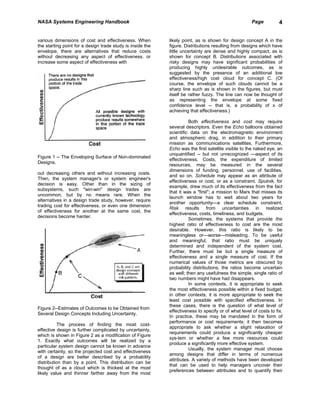 NASA Systems Engineering Handbook                                                                     Page          4


various dimensions of cost and effectiveness. When          likely point, as is shown for design concept A in the
the starting point for a design trade study is inside the   figure. Distributions resulting from designs which have
envelope, there are alternatives that reduce costs          little uncertainty are dense and highly compact, as is
without decreasing any aspect of effectiveness. or          shown for concept B. Distributions associated with
increase some aspect of effectiveness with                  risky designs may have significant probabilities of
                                                            producing highly undesirable outcomes, as is
                                                            suggested by the presence of an additional low
                                                            effectiveness/high cost cloud for concept C. (Of
                                                            course, the envelope of such clouds cannot be a
                                                            sharp line such as is shown in the figures, but must
                                                            itself be rather fuzzy. The line can now be thought of
                                                            as representing the envelope at some fixed
                                                            confidence level -- that is, a probability of x of
                                                            achieving that effectiveness.)

                                                                      Both effectiveness and cost may require
                                                            several descriptors. Even the Echo balloons obtained
                                                            scientific data on the electromagnetic environment
                                                            and atmospheric drag, in addition to their primary
                                                            mission as communications satellites. Furthermore,
                                                            Echo was the first satellite visible to the naked eye, an
                                                            unquantified -- but not unrecognized —aspect of its
Figure 1 -- The Enveloping Surface of Non-dominated
                                                            effectiveness. Costs, the expenditure of limited
Designs.
                                                            resources, may be measured in the several
                                                            dimensions of funding, personnel, use of facilities,
out decreasing others and without increasing costs.
                                                            and so on. Schedule may appear as an attribute of
Then, the system manager's or system engineer's
                                                            effectiveness or cost, or as a constraint. Sputnik, for
decision is easy. Other than in the sizing of
                                                            example, drew much of its effectiveness from the fact
subsystems, such "win-win" design trades are
                                                            that it was a "first"; a mission to Mars that misses its
uncommon, but by no means rare. When the
                                                            launch window has to wait about two years for
alternatives in a design trade study, however, require
                                                            another opportunity—a clear schedule constraint.
trading cost for effectiveness, or even one dimension
                                                            Risk results from uncertainties in realized
of effectiveness for another at the same cost, the
                                                            effectiveness, costs, timeliness, and budgets.
decisions become harder.
                                                                      Sometimes, the systems that provide the
                                                            highest ratio of effectiveness to cost are the most
                                                            desirable. However, this ratio is likely to be
                                                            meaningless or—worse—misleading. To be useful
                                                            and meaningful, that ratio must be uniquely
                                                            determined and independent of the system cost.
                                                            Further, there must be but a single measure of
                                                            effectiveness and a single measure of cost. If the
                                                            numerical values of those metrics are obscured by
                                                            probability distributions, the ratios become uncertain
                                                            as well; then any usefulness the simple, single ratio of
                                                            two numbers might have had disappears.
                                                                      In some contexts, it is appropriate to seek
                                                            the most effectiveness possible within a fixed budget;
                                                            in other contexts, it is more appropriate to seek the
                                                            least cost possible with specified effectiveness. In
                                                            these cases, there is the question of what level of
Figure 2--Estimates of Outcomes to be Obtained from
                                                            effectiveness to specify or of what level of costs to fix.
Several Design Concepts Including Uncertainty.
                                                            In practice, these may be mandated in the form of
                                                            performance or cost requirements; it then becomes
           The process of finding the most cost-
                                                            appropriate to ask whether a slight relaxation of
effective design is further complicated by uncertainty,
                                                            requirements could produce a significantly cheaper
which is shown in Figure 2 as a modification of Figure
                                                            sys-tem or whether a few more resources could
1. Exactly what outcomes will be realized by a
                                                            produce a significantly more effective system.
particular system design cannot be known in advance
                                                                      Usually, the system manager must choose
with certainty, so the projected cost and effectiveness
                                                            among designs that differ in terms of numerous
of a design are better described by a probability
                                                            attributes. A variety of methods have been developed
distribution than by a point. This distribution can be
                                                            that can be used to help managers uncover their
thought of as a cloud which is thickest at the most
                                                            preferences between attributes and to quantify their
likely value and thinner farther away from the most
 