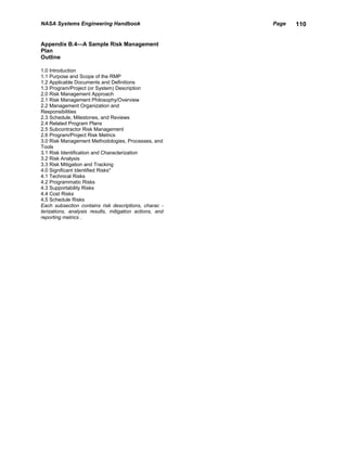 NASA Systems Engineering Handbook                        Page   110


Appendix B.4—A Sample Risk Management
Plan
Outline

1.0 Introduction
1.1 Purpose and Scope of the RMP
1.2 Applicable Documents and Definitions
1.3 Program/Project (or System) Description
2.0 Risk Management Approach
2.1 Risk Management Philosophy/Overview
2.2 Management Organization and
Responsibilities
2.3 Schedule, Milestones, and Reviews
2.4 Related Program Plans
2.5 Subcontractor Risk Management
2.6 Program/Project Risk Metrics
3.0 Risk Management Methodologies, Processes, and
Tools
3.1 Risk Identification and Characterization
3.2 Risk Analysis
3.3 Risk Mitigation and Tracking
4.0 Significant Identified Risks*
4.1 Technical Risks
4.2 Programmatic Risks
4.3 Supportability Risks
4.4 Cost Risks
4.5 Schedule Risks
Each subsection contains risk descriptions, charac -
terizations, analysis results, mitigation actions, and
reporting metrics .
 