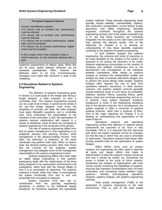 NASA Systems Engineering Handbook                                                                    Page          5


            The System Engineer's Dilemma                  analytic methods. These specialty engineering areas
                                                           typically include reliability, maintainability, logistics,
  At each cost-effective solution:                         test, production, transportation, human factors, quality
  • To reduce cost at constant risk, performance           assurance, and safety engineering. Specialty
  must be reduced.                                         engineers contribute throughout the systems
  • To reduce risk at constant cost, performance           engineering process; part of the system engineer's job
  must be reduced.                                         is to see that these functions are coherently
  • To reduce cost at constant performance, higher         integrated into the project at the right times and that
  risks must be accepted.                                  they address the relevant issues. One of the
                                                           objectives for Chapter 6 is to develop an
  • To reduce risk at constant performance, higher
                                                           understanding of how these specialty engineers
  costs must be accepted.
                                                           contribute to the objective of systems engineering.
                                                                      In both systems analysis and systems
  In this context, time in the schedule is often a
                                                           engineering, the amounts and kinds of resources to
  critical resource, so that schedule behaves like a
                                                           be made available for the creation of the system are
  kind
                                                           assumed to be among the decisions to be made.
    f    t
subjective assessments of relative value. When this        Systems engineering concentrates on the creation of
can be done, trades between attributes can be              hardware and software architectures and on the
assessed quantitatively. Often, however, the               development and management of the interfaces
attributes seem to be truly incommensurate;                between subsystems, while relying on systems
managers must make their decisions in spite of this        analysis to construct the mathematical models and
multiplicity.                                              analyze the data to evaluate alternative designs and
                                                           to perform the actual design trade studies. Systems
2.4 Disciplines Related to Systems                         analysis often requires the use of tools from
Engineering                                                operations research, economics, or other decision
                                                           sciences, and systems analysis curricula generally
          The definition of systems engineering given      include extensive study of such topics as probability,
in Section 2.2 could apply to the design task facing a     statistics, decision theory, queueing theory, game
bridge designer, a radio engineer, or even a               theory, linear and non-linear programming, and so on.
committee chair. The systems engineering process           In practice, many system engineers' academic
can be a part of all of these. It cannot be the whole of   background is richer in the engineering disciplines
the job—the bridge designer must know the                  than in the decision sciences. As a consequence, the
properties of concrete and steel, the radio engineer       system engineer is often a consumer of systems
must apply Maxwell's equations, and a committee            analysis products, rather than a producer of them.
chair must understand the personalities of the             One of the major objectives for Chapter 5 is to
members of the committee. In fact, the optimization of     develop an understanding and appreciation of the
systems requires collaboration with experts in a           state of that art.
variety of disciplines, some of which are compared to                 Operations    research     and      operations
systems engineering in the remainder of this section.      engineering confine their attention to systems whose
          The role of systems engineering differs from     components are assumed to be more or less
that of system management in that engineering is an        immutable. That is, it is assumed that the resources
analytical, advisory and planning function, while          with which the system operates cannot be changed,
management is the decision-making function. Very           but that the way in which they are used is amenable
often, the distinction is irrelevant, as the same          to optimization. Operations research techniques often
individuals may perform both roles. When no factors        provide powerful tools for the optimization of system
enter the decision-making process other than those         designs.
that are covered by the analyses, system                              Within NASA, terms such as mission
management may delegate some of the management             analysis and engineering are often used to describe
responsibility to the systems engineering function.        all study and design efforts that relate to
          Systems engineering differs from what might      determination of what the project's mission should be
be called design engineering in that systems               and how it should be carried out. Sometimes the
engineering deals with the relationships of the thing      scope is limited to the study of future projects.
being designed to its supersystem (environment) and        Sometimes the charters of organizations with such
subsystems, rather than with the internal details of       names include monitoring the capabilities of systems,
how it is to accomplish its objectives. The systems        ensuring that important considerations have not been
viewpoint is broad, rather than deep: it encompasses       overlooked, and overseeing trades between major
the system functionally from end to end and                systems—        thereby    encompassing       operations
temporally from conception to disposal.                    research, systems analysis, and systems engineering
          System engineers must also rely on               activities.
contributions from the specialty engineering                          Total quality management (TQM) is the
disciplines, in addition to the traditional design         application of systems engineering to the work
disciplines, for functional expertise and specialized      environment. That is, part of the total quality
 
