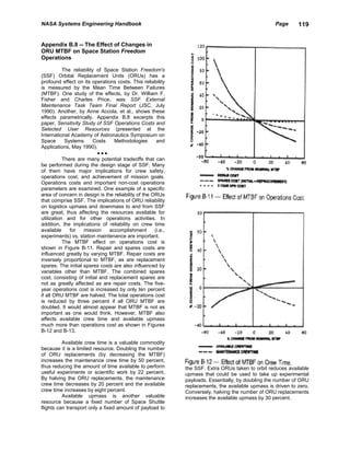NASA Systems Engineering Handbook                                                                   Page      119


Appendix B.8 -- The Effect of Changes in
ORU MTBF on Space Station Freedom
Operations

           The reliability of Space Station Freedom's
(SSF) Orbital Replacement Units (ORUs) has a
profound effect on its operations costs. This reliability
is measured by the Mean Time Between Failures
(MTBF). One study of the effects, by Dr. William F.
Fisher and Charles Price, was SSF External
Maintenance Task Team Final Report (JSC, July
1990). Another, by Anne Accola, et al., shows these
effects parametrically. Appendix B.8 excerpts this
paper, Sensitivity Study of SSF Operations Costs and
Selected User Resources (presented at the
International Academy of Astronautics Symposium on
Space       Systems       Costs   Methodologies       and
Applications, May 1990).
                           •••
           There are many potential tradeoffs that can
be performed during the design stage of SSF. Many
of them have major implications for crew safety,
operations cost, and achievement of mission goals.
Operations costs and important non-cost operations
parameters are examined. One example of a specific
area of concern in design is the reliability of the ORUs
that comprise SSF. The implications of ORU reliability
on logistics upmass and downmass to and from SSF
are great, thus affecting the resources available for
utilization and for other operations activities. In
addition, the implications of reliability on crew time
available     for   mission     accomplishment       (i.e.,
experiments) vs. station maintenance are important.
           The MTBF effect on operations cost is
shown in Figure B-11. Repair and spares costs are
influenced greatly by varying MTBF. Repair costs are
inversely proportional to MTBF, as are replacement
spares. The initial spares costs are also influenced by
variables other than MTBF. The combined spares
cost, consisting of initial and replacement spares are
not as greatly affected as are repair costs. The five-
year operations cost is increased by only ten percent
if all ORU MTBF are halved. The total operations cost
is reduced by three percent if all ORU MTBF are
doubled. It would almost appear that MTBF is not as
important as one would think. However, MTBF also
affects available crew time and available upmass
much more than operations cost as shown in Figures
B-12 and B-13.

          Available crew time is a valuable commodity
because it is a limited resource. Doubling the number
of ORU replacements (by decreasing the MTBF)
increases the maintenance crew time by 50 percent,
thus reducing the amount of time available to perform         the SSF. Extra ORUs taken to orbit reduces available
useful experiments or scientific work by 22 percent.          upmass that could be used to take up experimental
By halving the ORU replacements, the maintenance              payloads. Essentially, by doubling the number of ORU
crew time decreases by 20 percent and the available           replacements, the available upmass is driven to zero.
crew time increases by eight percent.                         Conversely, halving the number of ORU replacements
          Available upmass is another valuable                increases the available upmass by 30 percent.
resource because a fixed number of Space Shuttle
flights can transport only a fixed amount of payload to
 