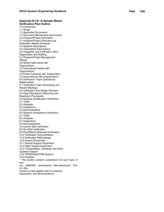 NASA Systems Engineering Handbook                      Page   124


Appendix B.10—A Sample Master
Verification Plan Outline
1.0 Introduction
1.1 Scope
1.2 Applicable Documents
1.3 Document Maintenance and Control
2.0 Program/Project Description
2.1 Program/Project Overview and
Verification Master Schedule
2.2 Systems Descriptions
2.3 Subsystems Descriptions
3.0 Integration and Verification (I&V)
Organization and Staffing
3.1 Program/Project Management
Offices
3.2 NASA Field Center I&V
Organizations
3.3 International Partner I&V
Organizations
3.4 Prime Contractor I&V Organization
3.5 Subcontractor I&V Organizations
4.0 Verification Team Operational
Relationships
4.1 Verification Team Scheduling and
Review Meetings
4.2 Verification and Design Reviews
4.3 Data Discrepancy Reporting and
Resolution Procedures
5.0 Systems Qualification Verification
5.1 Tests*
5.2 Analyses
5.3 Inspections
5.4 Demonstrations
6.0 Systems Acceptance Verification
6.1 Tests*
6.2 Analyses
6.3 Inspections
6.4 Demonstrations
7.0 Launch Site Verification
8.0 On-Orbit Verification
9.0 Post-Mission/Disposal Verification
10.0 Verification Documentation
11.0 Verification Methodology
12.0 Support Equipment
12.1 Ground Support Equipment
12.2 Flight Support Equipment
12.3 Transportation, Handling, and Other
Logistics Support
12.4 TDRSS/NASCOM Support
13.0 Facilities
* This section contains subsections for each type of
test,
e.g., EMI/EMC, mechanisms, thermal/vacuum. This
fur -ther
division by type applies also to analyses,
inspections, and demonstrations.
 