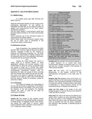 NASA Systems Engineering Handbook                                                                   Page       125


Appendix C—Use of the Metric System
                                                                            Prefixes for SI Units
                                                            Factor Prefix Sym. Pronunciation
C.1 NASA Policy                                             10 24 yotta Y YOTT-a (a as in about)
                                                            10 21 zetta Z ZETT-a (a as in about)
       It is NASA policy (see NM1 8010.2A and               10 18 exa E EX-a (a as in about)
NHB 7120.5) to:                                             10 15 peta P PET-a (as in petal)
                                                            10 12 tera T TERR-a (as in terrace)
Adopt the International System of Units, known by the       10 9 giga G GIGa (g as in giggle, a as in
international abbreviation SI and defined by                about
ANSI/IEEE Std 268-1992, as the preferred system of          10 6 mega M MEG-a (as in megaphone)
weights and measurements for all major system               10 3 kilo k KILL-oh**
development programs.                                       10 2 hecto* h HECK-toe
Use the metric system in procurements, grants and           10 deka* da DECK-a (as in decahedron)
business-related activities to the extent economically      1
feasible.                                                   10 -1 deci* d DESS-ih (as in decimal)
Permit continued use of the inch-pound system of            10 -2 centi* c SENT-ih (as in centipede)
measurement for existing systems.                           10 -3 milli m MILL-ih (as in military)
Permit hybrid metric and inch-pound systems when            10 -6 micro µ MIKE-roe (as in microphone)
full use of metric units is impractical or will             10 -9 nano n NAN-oh (a as in ant)
compromise safety or performance.                           10 -12 pico p PEEK-oh
                                                            10 -15 femto f FEM-toe
C.2 Definitions of Units                                    10 -18 atto a AT-toe (a as in hat)
                                                            10 -21 zepto z ZEP-toe (e as in step)
          Parts of Appendix C are reprinted from IEEE       10 -24 yocto y YOCK-toe
Std 268-1992, American National Standard for Metric         * The prefixes that do not represent 1000 raised to
Practice, Copyright  1992 by the Institute of              a power (that is hecto, deka, deci, and centi)
Electrical and Electronics Engineers, Inc. The IEEE         should be avoided where practical.
disclaims any responsibility or liability resulting from    ** The first syllable of every prefix is accented to
the placement and use in this publication. Information      assure that the prefix will retain its identity.
is reprinted with the permission of the EKE.                Kilometer is not an exception.
                          •••
          Outside the United States, the comma is           candela (cd) The candela is the luminous intensity, in
widely used as a decimal marker. In some                    a given direction, of a source that emits
applications, therefore, the common practice in the         monochromatic radiation of frequency 540 x 10 12 Hz
United States of using the comma to separate digits         and that has a radiant intensity in that direction of
into groups of three (as in 23,478) may cause               1/683 watt per steradian.
ambiguity. To avoid this potential source of confusion,
recommended international practice calls for                kelvin (K) The kelvin, unit of thermodynamic
separating the digits into groups of three, counting        tempera-ture, is the fraction 1/273.16 of the
from the decimal point toward the left and the right,       thermodynamic tem-perature of the triple point of
and using a thin space to separate the groups. In           water.
numbers of four digits on either side of the decimal
point the space is usually not necessary, except for        kilogram (kg) The kilogram is the unit of mass; it is
uniformity in tables.                                       equal to the mass of the international prototype of the
                                                            kilogram. (The international prototype of the kilogram
C.2.1 SI Prefixes                                           is a particular cylinder of platinum-iridium alloy which
         The names of multiples and submultiples of         is preserved in a vault at Sevres, France, by the
SI units may be formed by application of the prefixes       International Bureau of Weights and Measures.)
and symbols shown in the sidebar. (The unit of mass,
the kilogram, is the only exception; for historical         meter (m) The meter is the length of the path
reasons, the gram is used as the base for                   traveled by light in a vacuum during a time interval of
construction of names.)                                     1 299 792 458 of a second.

C.2.2 Base SI Units                                         mole (mol) The mole is the amount of substance of a
                                                            system which contains as many elementary entities
ampere (A) The ampere is that constant current              as there are atoms in 0.012 kilogram of carbon-12.
which, if maintained in two straight parallel conductors    Note: When the mole is used, the elementary entities
of infinite length, of negligible circular cross section,   must be specified and may be atoms, molecules,
and placed one meter apart in vacuum, would                 ions, electrons, other particles, or specified groups of
produce between these conductors a force equal to 2         such particles.
x 10 -7 newton per meter of length.
 
