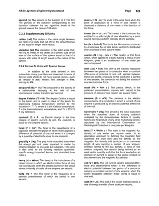 NASA Systems Engineering Handbook                                                                     Page       126


second (s) The second is the duration of 9 192 631          joule (J = N . m) The joule is the work done when the
770 periods of the radiation corresponding to the           point of application of a force of one newton is
transition between the two hyperfine levels of the          displaced a distance of one meter in the direction of
ground state of the cesium-133 atom.                        the force.

C.2.3 Supplementary SI Units                                lumen (lm = cd . sr) The lumen is the luminous flux
                                                            emit-ted in a solid angle of one steradian by a point
radian (rad) The radian is the plane angle between          source having a uniform intensity of one candela.
two radii of a circle that cut off on the circumference
an arc equal in length to the radius.                       lux (lx = lm/m2) The lux is the illuminance produced
                                                            by a luminous flux of one lumen uniformly distributed
steradian (sr) The steradian is the solid angle that,       over a surface of one square meter.
hav-ing its vertex in the center of a sphere, cuts off an
area of the surface of the sphere equal to that of a        newton (N = kg . m/s 2 ) The newton is that force
square with sides of length equal to the radius of the      which, when applied to a body having a mass of one
sphere.                                                     kilogram, gives it an acceleration of one meter per
                                                            second squared.
C.2.4 Derived SI Units with Special Names
                                                            ohm (Ω Ω = V/A) The ohm is the electric resistance
         In addition to the units defined in this           be-tween two points of a conductor when a constant
subsection, many quantities are measured in terms of        differ-ence of potential of one volt, applied between
derived units which do not have special names—such          these two points, produces in this conductor a current
as velocity in m/s, electric field strength in V/m,         of one ampere, this conductor not being the source of
entropy in J/K.                                             any electromotive force.

becquerel (Bq = 1/s) The becquerel is the activity of       ascal (Pa = N/m 2 ) The pascal [which, in the
a radionuclide decaying at the rate of one                  preferred pronunciation, rhymes with rascal] is the
spontaneous nuclear transition per second.                  pressure or stress of one newton per square meter.

degree Celsius (°C = K) The degree Celsius is equal         siemens (S = A/V) The siemens is the electric
to the kelvin and is used in place of the kelvin for        conduc-tance of a conductor in which a current of one
expressing Celsius temperature defined by the               ampere is produced by an electric potential difference
equation t= T- T0, where t is the Celsius temperature,      of one volt.
T is the thermodynamic temperature, and To = 273.15
K (by definition).                                          sievert (Sv = J/kg) The sievert is the dose equivalent
                                                            when the absorbed dose of ionizing radiation
coulomb (C = A . s) Electric charge is the time             multiplied by the dimensionless factors Q (quality
integral of electric current; its unit, the coulomb, is     factor) and N (product of any other multiplying factors)
equal to one ampere second.                                 stipulated by the International Commission on
                                                            Radiological Protection is one joule per kilogram.
farad (F = C/V) The farad is the capacitance of a
capacitor between the plates of which there appears a       tesla (T = Wb/m 2 ) The tesla is the magnetic flux
difference of potential of one volt when it is charged      density of one weber per square meter. In an
by a quantity of electricity equal to one coulomb.          alternative approach to defining the magnetic field
                                                            quantities the tesla may also be defined as the
gray (Gy = J/kg) The gray is the absorbed dose when         magnetic flux density that produces on a one-meter
the energy per unit mass imparted to matter by              length of wire carrying a current of one ampere,
ionizing radiation is one joule per kilogram. (The gray     oriented normal to the flux density, a force of one
is also used for the ionizing radiation quantities:         newton, magnetic flux density being defined as an
specific energy imparted, kerma, and absorbed dose          axial vector quantity such that the force exerted on an
index.)                                                     element of current is equal to the vector product of
                                                            this element and the magnetic flux density.
henry (H = Wb/A) The henry is the inductance of a
closed circuit in which an electromotive force of one       volt (V = W/A) The volt (unit of electric potential differ-
volt is produced when the electric current in the circuit   ence and electromotive force) is the difference of
varies uniformly at a rate of one ampere per second.        electric potential between two points of a conductor
                                                            carrying a constant current of one ampere, when the
hertz (Hz = 1/s) The hertz is the frequency of a            power dissipated between these points is equal to
periodic phenomenon of which the period is one              one watt.
second.
                                                            watt (W = J/s) The watt is the power that represents a
                                                            rate of energy transfer of one joule per second.
 