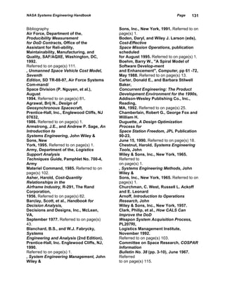 NASA Systems Engineering Handbook                                         Page    131


Bibliography                                Sons, Inc., New York, 1991. Referred to on
Air Force, Department of the,               page(s) 1.
Producibility Measurement                   Boden, Daryl, and Wiley J. Larson (eds),
for DoD Contracts, Office of the            Cost-Effective
Assistant for Reli-ability,                 Space Mission Operations, publication
Maintainability, Manufacturing, and         scheduled
Quality, SAF/AQXE, Washington, DC,          for August 1995. Referred to on page(s) 1.
1992.                                       Boehm, Barry W., ''A Spiral Model of
Referred to on page(s) 111.                 Software Develop-ment
, Unmanned Space Vehicle Cost Model,        and Enhancement", Computer, pp 61 -72,
Seventh                                     May 1988. Referred to on page(s) 13.
Edition, SD TR-88-97, Air Force Systems     Carter, Donald E., and Barbara Stilwell
Com-mand/                                   Baker,
Space Division (P. Nguyen, et al.),         Concurrent Engineering: The Product
August                                      Development Environment for the 1990s,
1994. Referred to on page(s) 81.            Addison-Wesley Publishing Co., Inc.,
Agrawal, Brij N., Design of                 Reading,
Geosynchronous Spacecraft,                  MA, 1992. Referred to on page(s) 25.
Prentice-Hall, Inc., Englewood Cliffs, NJ   Chamberlain, Robert G., George Fox and
07632,                                      William H.
1986. Referred to on page(s) 1.             Duguette, A Design Optimization
Armstrong, J.E., and Andrew P. Sage, An     Process for
Introduction to                             Space Station Freedom, JPL Publication
Systems Engineering, John Wiley &           90-23,
Sons, New                                   June 15, 1990. Referred to on page(s) 18.
York, 1995. Referred to on page(s) 1.       Chestnut, Harold, Systems Engineering
Army, Department of the, Logistics          Tools, John
Support Analysis                            Wiley & Sons, Inc., New York, 1965.
Techniques Guide, Pamphlet No. 700-4,       Referred to
Army                                        on page(s) 1.
Materiel Command, 1985. Referred to on      , Systems Engineering Methods, John
page(s) 102.                                Wiley &
Asher, Harold, Cost-Quantity                Sons, Inc., New York, 1965. Referred to on
Relationships in the                        page(s) 1.
Airframe Industry, R-291, The Rand          Churchman, C. West, Russell L. Ackoff
Corporation,                                and E. Leonard
1956. Referred to on page(s) 82.            Arnoff, Introduction to Operations
Barclay, Scott, et al., Handbook for        Research, John
Decision Analysis,                          Wiley & Sons, Inc., New York, 1957.
Decisions and Designs, Inc., McLean,        Clark, Philip, et al., How CALS Can
VA,                                         Improve the DoD
September 1977. Referred to on page(s)      Weapon System Acquisition Process,
43.                                         PL207RI,
Blanchard, B.S., and W.J. Fabrycky,         Logistics Management Institute,
Systems                                     November 1992.
Engineering and Analysis (2nd Edition),     Referred to on page(s) 103.
Prentice-Hall, Inc. Englewood Cliffs, NJ,   Committee on Space Research, COSPAR
1990.                                       Information
Referred to on page(s) 1.                   Bulletin No. 38 (pp. 3-10), June 1967.
, System Engineering Management, John       Referred
Wiley &                                     to on page(s) 115.
 