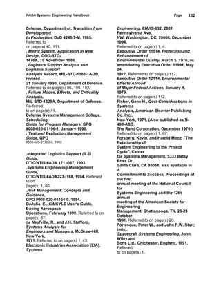 NASA Systems Engineering Handbook                                        Page    132


Defense, Department of, Transition from     Engineering, EIA/IS-632, 2001
Development                                 Pennsylvania Ave.
to Production, DoD 4245.7-M, 1985.          NW, Washington, DC, 20006, December
Referred to                                 1994.
on page(s) 40, 111.                         Referred to on page(s) 1, 4.
, Metric System, Application in New         Executive Order 11514, Protection and
Design, DOD-STD-                            Enhancement of
1476A, 19 November 1986.                    Environmental Quality, March 5, 1970, as
, Logistics Support Analysis and            amended by Executive Order 11991, May
Logistics Support                           24,
Analysis Record, MIL-STD-1388-1A/2B,        1977. Referred to on page(s) 112.
revised                                     Executive Order 12114, Environmental
21 January 1993, Department of Defense.     Effects Abroad
Referred to on page(s) 86, 100, 102.        of Major Federal Actions, January 4,
, Failure Modes, Effects, and Criticality   1979.
Analysis,                                   Referred to on page(s) 112.
MIL-STD-1629A, Department of Defense.       Fisher, Gene H., Cost Considerations in
Re-ferred                                   Systems
to on page(s) 41.                           Analysis, American Elsevier Publishing
Defense Systems Management College,         Co. Inc.,
Scheduling                                  New York, 1971. (Also published as R-
Guide for Program Managers, GPO             490-ASD,
#008-020-01196-1, January 1990.             The Rand Corporation, December 1970.)
, Test and Evaluation Management            Referred to on page(s) 1, 67.
Guide, GPO                                  Forsberg, Kevin, and Harold Mooz, "The
#008-020-01303-0, 1993.                     Relationship of
                                            System Engineering to the Project
                                            Cycle", Center
,Integrated Logistics Support (ILS)
                                            for Systems Management, 5333 Betsy
Guide,
                                            Ross Dr.,
DTIC/NTIS #ADA 171 -087, 1993.
                                            Santa Clara, CA 95054; also available in
,Systems Engineering Management
                                            A
Guide,
                                            Commitment to Success, Proceedings of
DTIC/NTIS #ADA223- 168, 1994. Referred
                                            the first
to on
                                            annual meeting of the National Council
page(s) 1, 40.
                                            for
,Risk Management: Concepts and
                                            Systems Engineering and the 12th
Guidance,
                                            annual
GPO #008-020-01164-9, 1994.
                                            meeting of the American Society for
DeJulio, E., SIMSYLS User's Guide,
                                            Engineering
Boeing Aerospace
                                            Management, Chattanooga, TN, 20-23
Operations, February 1990. Referred to on
                                            October
page(s) 87.
                                            1991. Referred to on page(s) 20.
de Neufville, R., and J.H. Stafford,
                                            Fortescue, Peter W., and John P.W. Starl;
Systems Analysis for
                                            (eds),
Engineers and Managers, McGraw-Hill,
                                            Spacecraft Systems Engineering, John
New York,
                                            Wiley and
1971. Referred to on page(s) 1, 43.
                                            Sons Ltd., Chichester, England, 1991.
Electronic Industries Association (EIA),
                                            Referred
Systems
                                            to on page(s) 1.
 