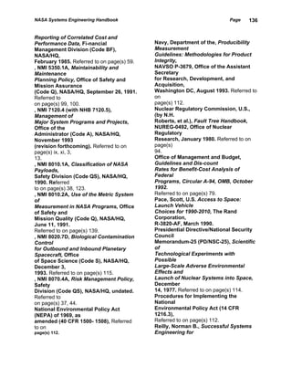 NASA Systems Engineering Handbook                                        Page   136


Reporting of Correlated Cost and
Performance Data, Fi-nancial                Navy, Department of the, Producibility
Management Division (Code BF),              Measurement
NASA/HQ,                                    Guidelines: Methodologies for Product
February 1985. Referred to on page(s) 59.   Integrity,
, NMI 5350.1A, Maintainability and          NAVSO P-3679, Office of the Assistant
Maintenance                                 Secretary
Planning Policy, Office of Safety and       for Research, Development, and
Mission Assurance                           Acquisition,
(Code Q), NASA/HQ, September 26, 1991.      Washington DC, August 1993. Referred to
Referred to                                 on
on page(s) 99, 100.                         page(s) 112.
, NMI 7120.4 (with NHB 7120.5),             Nuclear Regulatory Commission, U.S.,
Management of                               (by N.H.
Major System Programs and Projects,         Roberts, et al.), Fault Tree Handbook,
Office of the                               NUREG-0492, Office of Nuclear
Administrator (Code A), NASA/HQ,            Regulatory
November 1993                               Research, January 1980. Referred to on
(revision forthcoming). Referred to on      page(s)
page(s) ix, xi, 3,                          94.
13.                                         Office of Management and Budget,
, NMI 8010.1A, Classification of NASA       Guidelines and Dis-count
Payloads,                                   Rates for Benefit-Cost Analysis of
Safety Division (Code QS), NASA/HQ,         Federal
1990. Referred                              Programs, Circular A-94, OMB, October
to on page(s) 38, 123.                      1992.
, NMI 8010.2A, Use of the Metric System     Referred to on page(s) 79.
of                                          Pace, Scott, U.S. Access to Space:
Measurement in NASA Programs, Office        Launch Vehicle
of Safety and                               Choices for 1990-2010, The Rand
Mission Quality (Code Q), NASA/HQ,          Corporation,
June 11, 1991.                              R-3820-AF, March 1990.
Referred to on page(s) 139.                 Presidential Directive/National Security
, NMI 8020.7D, Biological Contamination     Council
Control                                     Memorandum-25 (PD/NSC-25), Scientific
for Outbound and Inbound Planetary          of
Spacecraft, Office                          Technological Experiments with
of Space Science (Code S), NASA/HQ,         Possible
December 3,                                 Large-Scale Adverse Environmental
1993. Referred to on page(s) 115.           Effects and
, NMI 8070.4A, Risk Management Policy,      Launch of Nuclear Systems into Space,
Safety                                      December
Division (Code QS), NASA/HQ, undated.       14, 1977. Referred to on page(s) 114.
Referred to                                 Procedures for Implementing the
on page(s) 37, 44.                          National
National Environmental Policy Act           Environmental Policy Act (14 CFR
(NEPA) of 1969, as                          1216.3),
amended (40 CFR 1500- 1508), Referred       Referred to on page(s) 112.
to on                                       Reilly, Norman B., Successful Systems
page(s) 112.                                Engineering for
 