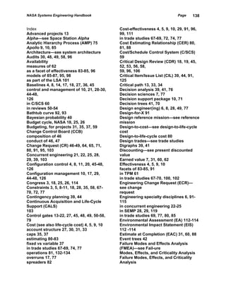 NASA Systems Engineering Handbook                                            Page    138


Index                                         Cost-effectiveness 4, 5, 9, 10, 29, 91, 96,
Advanced projects 13                          99, 111
Alpha—see Space Station Alpha                 in trade studies 67-69, 72, 74, 77
Analytic Hierarchy Process (AMP) 75           Cost Estimating Relationship (CER) 80,
Apollo 9, 10, 85                              81, 88
Architecture—see system architecture          Cost/Schedule Control System (C/SCS)
Audits 30, 48, 49, 58, 96                     59
Availability                                  Critical Design Review (CDR) 18, 19, 45,
measures of 62                                52, 53, 56, 58,
as a facet of effectiveness 83-85, 96         59, 96, 106
models of 85-87, 95, 98                       Critical Item/Issue List (CIL) 39, 44, 91,
as part of the LSA 101                        125
Baselines 4, 8, 14, 17, 18, 27, 36, 45        Critical path 13, 33, 34
control and management of 10, 21, 28-30,      Decision analysis 39, 41, 76
44-48,                                        Decision sciences 7, 77
126                                           Decision support package 10, 71
in C/SCS 60                                   Decision trees 41, 70
in reviews 50-54                              Design engineer(ing) 6, 8, 28, 49, 77
Bathtub curve 92, 93                          Design-for-X 91
Bayesian probability 40                       Design reference mission—see reference
Budget cycle, NASA 18, 25, 26                 mission
Budgeting, for projects 31, 35, 37, 59        Design-to-cost—see design-to-life-cycle
Change Control Board (CCB)                    cost
composition of 46                             Design-to-life-cycle cost 80
conduct of 46, 47                             Design trades—see trade studies
Change Request (CR) 46-49, 64, 65, 71,        Digraphs 39, 41
80, 91, 95, 103                               Discounting—see present discounted
Concurrent engineering 21, 22, 25, 28,        value
29, 39, 103                                   Earned value 7, 31, 60, 62
Configuration control 4, 8, 11, 20, 45-48,    Effectiveness 4, 5, 9, 10
126                                           facets of 83-85, 91
Configuration management 10, 17, 29,          in TPM 61
44-48, 126                                    in trade studies 67-70, 100, 102
Congress 3, 18, 25, 26, 114                   Engineering Change Request (ECR)—
Constraints 3, 5, 8-11, 18, 28, 35, 58, 67-   see change
70, 72, 77                                    request
Contingency planning 39, 44                   Engineering specialty disciplines 6, 91-
Continuous Acquisition and Life-Cycle         115
Support (CALS)                                in concurrent engineering 22-25
103                                           in SEMP 28, 29, 119
Control gates 13-22, 27, 45, 48, 49, 50-58,   in trade studies 69, 77, 80, 85
79                                            Environmental Assessment (EA) 112-114
Cost (see also life-cycle cost) 4, 5, 9, 10   Environmental Impact Statement (EIS)
account structure 27, 30, 31, 33              112 -114
caps 35, 37                                   Estimate at Completion (EAC) 31, 60, 88
estimating 80-83                              Event trees 42
fixed vs variable 37                          Failure Modes and Effects Analysis
in trade studies 67-69, 74, 77                (FMEA)—see Fail-ure
operations 81, 132-134                        Modes, Effects, and Criticality Analysis
overruns 17, 77                               Failure Modes, Effects, and Criticality
spreaders 82                                  Analysis
 