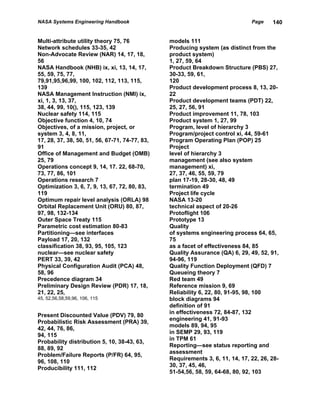 NASA Systems Engineering Handbook                                              Page    140


Multi-attribute utility theory 75, 76           models 111
Network schedules 33-35, 42                     Producing system (as distinct from the
Non-Advocate Review (NAR) 14, 17, 18,           product system)
56                                              1, 27, 59, 64
NASA Handbook (NHB) ix, xi, 13, 14, 17,         Product Breakdown Structure (PBS) 27,
55, 59, 75, 77,                                 30-33, 59, 61,
79,91,95,96,99, 100, 102, 112, 113, 115,        120
139                                             Product development process 8, 13, 20-
NASA Management Instruction (NMI) ix,           22
xi, 1, 3, 13, 37,                               Product development teams (PDT) 22,
38, 44, 99, 10(), 115, 123, 139                 25, 27, 56, 91
Nuclear safety 114, 115                         Product improvement 11, 78, 103
Objective function 4, 10, 74                    Product system 1, 27, 99
Objectives, of a mission, project, or           Program, level of hierarchy 3
system 3, 4, 8, 11,                             Program/project control xi, 44, 59-61
17, 28, 37, 38, 50, 51, 56, 67-71, 74-77, 83,   Program Operating Plan (POP) 25
91                                              Project
Office of Management and Budget (OMB)           level of hierarchy 3
25, 79                                          management (see also system
Operations concept 9, 14, 17. 22, 68-70,        management) xi,
73, 77, 86, 101                                 27, 37, 46, 55, 59, 79
Operations research 7                           plan 17-19, 28-30, 48, 49
Optimization 3, 6, 7, 9, 13, 67, 72, 80, 83,    termination 49
119                                             Project life cycle
Optimum repair level analysis (ORLA) 98         NASA 13-20
Orbital Replacement Unit (ORU) 80, 87,          technical aspect of 20-26
97, 98, 132-134                                 Protoflight 106
Outer Space Treaty 115                          Prototype 13
Parametric cost estimation 80-83                Quality
Partitioning—see interfaces                     of systems engineering process 64, 65,
Payload 17, 20, 132                             75
classification 38, 93, 95, 105, 123             as a facet of effectiveness 84, 85
nuclear—see nuclear safety                      Quality Assurance (QA) 6, 29, 49, 52, 91,
PERT 33, 39, 42                                 94-96, 119
Physical Configuration Audit (PCA) 48,          Quality Function Deployment (QFD) 7
58, 96                                          Queueing theory 7
Precedence diagram 34                           Red team 49
Preliminary Design Review (PDR) 17, 18,         Reference mission 9, 69
21, 22, 25,                                     Reliability 6, 22, 80, 91-95, 98, 100
45, 52,56,58,59,96, 106, 115                    block diagrams 94
                                                definition of 91
                                                in effectiveness 72, 84-87, 132
Present Discounted Value (PDV) 79, 80
                                                engineering 41, 91-93
Probabilistic Risk Assessment (PRA) 39,
                                                models 89, 94, 95
42, 44, 76, 86,
                                                in SEMP 29, 93, 119
94, 115
                                                in TPM 61
Probability distribution 5, 10, 38-43, 63,
                                                Reporting—see status reporting and
88, 89, 92
                                                assessment
Problem/Failure Reports (P/FR) 64, 95,
                                                Requirements 3, 6, 11, 14, 17, 22, 26, 28-
96, 108, 110
                                                30, 37, 45, 46,
Producibility 111, 112
                                                51-54,56, 58, 59, 64-68, 80, 92, 103
 