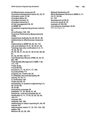 NASA Systems Engineering Handbook                                           Page    142


of effectiveness measures 83                     Weibull distribution 92
of product development teams 22, 25, 91          Work Breakdown Structure (WBS) 4, 17,
of project cycle 13, 28                          19, 27, 59, 80,
of project plans 45                              81, 119
of project reviews 18                            development of 30-33
of project hierarchy 3                           errors to avoid 32, 33
of risk management 38, 39                        example of 120-122
of SEMP 29                                       and network schedules 34-36
of systems engineering process metrics           Work flow diagram 34
64
of verification 104, 105
Technical Performance Measure(ment)
(TPM)
assessment methods for 45, 60, 61, 88
relationship to effectiveness measures
84
relationship to SEMP 29, 63, 64, 119
role and selection of 31, 39, 44, 61, 62
Test(ing) (see also verification) 3, 6, 11,
18, 22, 25, 33,
43, 45, 49, 51, 53, 55, 57, 58, 61-63, 69, 80,
81,
91, 92, 94-100, 102-111
Test Readiness Review (TRR) 19, 30, 57,
]04, 109
Total Quality Management (TQM) 7, 64,
111, 119
Trade study
in ILS 99-103
process 9, 17, 18, 67-71, 77, 100
in producibility 111
progress as a metric 64, 65
in reliability and maintainability 98
reports 10, 18, 71
in verification 105
Trade tree 69, 70
Uncertainty, in systems engineering 5, 6,
20, 37-44, 69,
79, 87-89
Uncertainty principle 39
Validation 11, 25, 28-30, 61, 96
Variances, cost and schedule 60, 61
Verification 4, 11, 17-19, 22, 29, 30, 45,
103-111
concept 105
methods 105, 106
relationship to status reporting 61, 64, 65
reports 107
requirements matrix 17, 19, 107, 135, 136
stages 106
Waivers 48, 53, 58, 108
 
