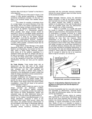NASA Systems Engineering Handbook                                                                      Page           8


engineer often must stay an "outsider" so that there is      associated with the continually improving resolution
more objectivity.                                            reduces the spread between upper and lower bounds
          On the first turn of the spiral in Figure 3, the   as the process proceeds.
sub-ject is often general approaches or strategies,
sometimes architectural concepts. On the next, it is         Select Concept. Selection among the alternative
likely to be functional design, then detailed design,        design concepts is a task for the system manager,
and so on.                                                   who must take into account the subjective factors that
          The reason for avoiding a premature focus          the system engineer was unable to quantify, in
on a single design is to permit discovery of the truly       addition to the estimates of how well the alternatives
best design. Part of the system engineer's job is to         meet the quantified goals (and any effectiveness,
ensure that the design concepts to be compared take          cost, schedule, risk, or other constraints).
into account all interface requirements. "Did you                       When it is possible, it is usually well worth
include the cabling?" is a characteristic question.          the trouble to develop a mathematical expression,
When possible, each design concept should be                 called an objective function, that expresses the values
described in terms of controllable design parameters         of combinations of possible outcomes as a single
so that each represents as wide a class of designs as        measure of cost-effectiveness, as is illustrated in
is reasonable. In doing so, the system engineer              Figure 4, even if both cost and effectiveness must be
should keep in mind that the potentials for change           described by more than one measure. When
may include organizational structure, schedules,             achievement of the goals can be quantitatively
procedures, and any of the other things that make up         expressed by such an objective function, designs can
a system. When possible, constraints should also be          be compared in terms of their value. Risks associated
described by parameters.                                     with design concepts can cause these evaluations to
          Owen Morris, former Manager of the Apollo          be somewhat nebulous (because they are uncertain
Spacecraft Program and Manager of Space Shuttle              and are best described by probability distributions). In
Systems and Engineering, has pointed out that it is          this illustration, the risks are relatively high for design
often useful to define design reference missions             concept A. There is little risk in either effectiveness or
which stress all of the system's capabilities to a           cost for concept B. while the risk of an expensive
significant extent and which al1 designs will have to        failure is high for concept C, as is shown by
be able to accomplish. The purpose of such missions
is to keep the design space open. Consequently, it
can be very dangerous to write them into the system
specifications, as they can have just the opposite
effect.

Do Trade Studies. Trade studies begin with an
assess-ment of how well each of the design
alternatives meets the system goals (effectiveness,
cost, schedule, and risk, both quantified and
otherwise). The ability to perform these studies is
enhanced by the development of system models that
relate the design parameters to those assessments—
but it does not depend upon them.
Controlled modification and development of design
concepts, together with such system models, often
permits the use of formal optimization techniques to
find regions of the design space that warrant further
investigation— those that are closer to the optimum          Figure 4—A Quantitative Objective Function, De"
surface indicated in Figure 1.                               pendent on Life-Cycle Cost and All Aspects of
          Whether system models are used or not, the         Effec-tiveness.
design     concepts      are    developed,       modified,
reassessed, and compared against competing                   the cloud of probability near the x axis with a high cost
alternatives in a closed-loop process that seeks the         and essentially no effectiveness. Schedule factors
best choices for further development. System and             may affect the effectiveness values, the cost values,
subsystem sizes are often determined during the              and the risk distributions.
trade studies. The end result is the determination of                  The mission success criteria for systems
bounds on the relative cost-effectivenesses of the           differ significantly. In some cases, effectiveness goals
design alternatives, measured in terms of the                may be much more important than all others. Other
quantified system goals. (Only bounds, rather than           projects may demand low costs, have an immutable
final values, are possible because determination of          schedule, or require minimization of some kinds of
the final details of the design is intentionally deferred.   risks. Rarely (if ever) is it possible to produce a
The bounds, in turn, may be derived from the                 combined quantitative measure that relates all of the
probability density functions.) Increasing detail            important factors, even if it is expressed as a vector
 