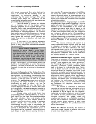 NASA Systems Engineering Handbook                                                                   Page          9


with several components. Even when that can be             often desirable. The accounting system should follow
done, it is essential that the underlying factors and      (not lead) the system architecture. In terms of
relationships be thoroughly revealed to and                breadth, partitioning should be done essentially all at
understood by the system manager. The system               once. As with system design choices, alternative parti
manager must weigh the importance of the                   -tioning plans should be considered and compared
unquantifiable factors along with the quantitative data    before implementation.
provided by the system engineer.                           If a requirements-driven design paradigm is used for
         Technical reviews of the data and analyses        tile development of the system architecture, it must be
are an important part of the decision support              applied with care, for the use of "shells" creates a
packages prepared for the system manager. The              tendency for the requirements to be treated as
decisions that are made are generally entered into the     inviolable con straints rather than as agents of the
configuration management system as changes to (or          objectives. A goal, ob -jective or desire should never
elaborations of) the system baseline. The supporting       be made a requirement until its costs. are understood
trade studies are archived for future use. An essential    and the buyer is willing to pay for it. The capability to
feature of the systems engineering process is that         compute the effects of lower -level decisions on the
trade studies are performed before decisions are           quantified goals should be maintained throughout the
made. They can then be baselined with much more            partitioning process. That is, there should be a goals
confidence.                                                flowdown embedded in the requirements allocation
         At this point in the systems engineering          process.
process, there is a logical branch point. For those                  The process continues with creation of a
issues for which the process of successive refinement      variety of alternative design concepts at the next level
has proceeded far                                          of resolution, construction of models that permit
                                                           prediction of how well those alternatives will satisfy
             Simple Interfaces are Preferred
                                                           the quantified goals, and so on. It is imperative that
  According to Morris, NASA's former Acting
                                                           plans for subsequent integration be laid throughout
  Administrator George Low, in a 1971 paper titled
                                                           the partitioning. Integration plans include verification
  "What Made Apollo a Success," noted that only
                                                           and validation activities as a matter of course.
  100 wires were needed to link the Apollo
  spacecraft to the Saturn launch vehicle. He
                                                           Implement the Selected Design Decisions. When
  emphasized the point that a single person could
                                                           the process of successive refinement has proceeded
  fully understand the interface and cope with all the
                                                           far enough, the next step is to reverse the partitioning
enough, the next step is to implement the decisions at     process. When applied to the system architecture,
that level of resolution (that is, unwind the recursive    this "unwinding" of the process is called system
process). For those issues that are still insufficiently   integration. Conceptual system integration takes
resolved, the next step is to refine the development       place in all phases of the project life cycle. That is,
further.                                                   when a design approach has been selected, the
                                                           approach is verified by "unwinding the process" to test
Increase the Resolution of the Design. One of the          whether the concept at each physical level meets the
first issues to be addressed is how the system should      expectations and requirements. Physical integration is
be subdivided into subsystems. (Once that has been         accomplished during Phase D. At the finer levels of
done, the focus changes and the subsystems become          resolution, pieces must be tested, assembled and/or
systems -- from the point of view of a system              integrated, and tested again. The system engineer's
engineer. The partitioning process stops when the          role includes the performance of the delegated
subsystems are simple enough to be managed                 management du ties, such as configuration control
holistically.) As noted by Morris, "the divi- be           and overseeing the integration, verification, and
managed holistically.) As noted by Morris, "the            validation process.
division of program activities to minimize the number                  The purpose of verification of subsystem
and complexity of interfaces has a strong influence on     integration is to ensure that the subsystems conform
the overall program cost and the ability of the program    to what was designed and interface with each other
to meet schedules."                                        as expected in all re spects that are important:
           Charles Leising and Arnold Ruskin have          mechanical connections, effects on center of mass
(separately) pointed out that partitioning is more art     and products of inertia, electromagnetic interference,
than science, but that there are guidelines available:     connector impedance and voltage, power con
To make interfaces clean and simple, similar               sumption, data flow, and so on. Validation consists of
functions, designs and tech nologies should be             ensuring that the interfaced subsystems achieve their
grouped. Each portion of work should be verifiable.        intended results. While validation is even more
Pieces should map conveniently onto the                    important than verification, it is usually much more
organizational structure. Some of the functions that       difficult to accomplish.
are needed throughout the design (such as electrical
power) or throughout the organization (such as             Perform the Mission. Eventually, the system is
purchasing) can be centralized. Standardization—of         called upon to meet the need or seize the opportunity
such things as parts lists or reporting formats—is         for which it was designed and built.
 