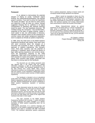 NASA Systems Engineering Handbook                                                                             Page            ii


Foreword                                                        from a systems perspective, starting at mission needs and
                                                                conceptual studies through operations and disposal.
          In an attempt to demonstrate the potential
                                                                           While it would be impossible to thank all of the
dangers of relying on purely ''cookbook" logical
                                                                people directly involved, it is essential to note the efforts of
thinking, the mathematician/philosopher Carl Hempel             Dr. Robert Shishko of the Jet Propulsion Laboratory. Bob
posed a paradox. If we want to prove the hypothesis             was largely responsible for ensuring the completion of this
“AII ravens are black," we can look for many ravens             effort. His technical expertise and nonstop determination
and determine if they all meet our criteria. Hempel             were critical factors to ensure the success of this project.
suggested changing the hy –pothesis to its logical
contrapositive (a rewording with identical meaning)                      Mihaly Csikzenthmihali defined an optimal
would be easier. The new hypothesis becomes: "All               experience as one where there is "a sense of exhilaration, a
                                                                deep sense of enjoyment that is long cherished and
nonblack things are nonravens." This transformation,
                                                                becomes a landmark in memory of what life should be like." I
supported by the laws of logical thinking, makes it             am not quite sure if the experience which produced this hand
much easier to test, but unfortunately is ridiculous.           –book can be described exactly this way, yet the sentiment
Hempel's raven paradox points out the importance of             seems reasonably close.
common sense and proper background exploration,
even to subjects as intricate as systems engineering.                                             —Dr. Edward J. Hoffman
                                                                                      Program Manager, NASA Headquarters
In 1989, when the initial work on the NASA Systems                                                            Spring 199
Engineering Handbook was started, there were many
who were concerned about the dangers of a
document that purported to teach a generic NASA
approach to systems engineering. Like Hempel's
raven, there were concerns over the potential of
producing a "cookbook" which of fered the illusion of
logic while ignoring experience and common sense.
From the tremendous response to the initial
(September 1992) draft of the handbook (in terms of
both requests for copies and praise for the product), it
seems early concerns were largely unfounded and
that there is a strong need for this handbook.

          The document you are holding represents what
was deemed best in the original draft and updates
information necessary in light of recommendations and
changes within NASA. This handbook represents some of
the best thinking from across NASA. Many experts
influenced its outcome, and consideration was given to each
idea and criticism. It truly represents a NASA-wide product
and one which furnishes a good overview of NASA systems
engineering.

           The handbook is intended to be an educational
guide written from a NASA perspective. Individuals who take
systems engineering courses are the primary audience for
this work. Working professionals who require a guidebook to
NASA systems engineering represent a secondary
audience.

           It was discovered during the review of the draft
document that interest in this work goes far beyond NASA.
Requests for translating this work have come from
international sources, and we have been told that the draft
hand book is being used in university courses on the subject.
All of this may help explain why copies of the original draft
handbook have been in short supply.

          The main purposes of the NASA Systems
Engineering Handbook are to provide: 1) useful information
to system engineers and project managers, 2) a generic
description of NASA systems engineering which can be
supported by
center-specific documents, 3) a common language and
perspective of the systems engineering process, and 4) a
reference work which is consistent with NMI 7120.4/NHB
7120.5. The handbook approaches systems engineering
 