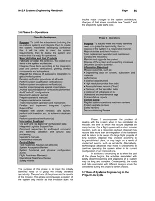 NASA Systems Engineering Handbook                                                                 Page        16


                                                         involve major changes to the system architecture;
                                                         changes of that scope constitute new "needs," and
                                                         the project life cycle starts over.


3.6 Phase E—Operations
               Phase D—Development                                        Phase E—Operations

 Purpose: To build the subsystems (including the
                                                           Purpose: To actually meet the initially identified
 op-erations system) and integrate them to create
                                                           need or to grasp the opportunity, then to
 the system, meanwhile developing confidence
                                                           dispose of the system in a responsible manner.
 that it will be able to meet the system
                                                           Major Activities and their Products:
 requirements, then to deploy the system and
                                                           Train replacement operators and maintainers
 ensure that it is ready for operations.
                                                           Conduct the mission(s)
 Major Activities and their Products
                                                           Maintain and upgrade the system
 Fabricate (or code) the parts (i.e., the lowest-level
                                                           Dispose of the system and supporting processes
 items in the system architecture)
                                                           Document Lessons Learned
 Integrate those items according to the integration
                                                           Information Baselined:
 plan and perform verifications, yielding verified
                                                           Mission outcomes, such as:
 components and subsystems
                                                           • Engineering data on system, subsystem and
 (Repeat the process of successive integration to
                                                           materials
 get a verified system)
                                                           performance
 Develop verification procedures at all levels
 Perform system qualification verification(s)              • Science data returned
 Perform system acceptance verification(s)                 • High resolution photos from orbit
 Monitor project progress against project plans            • Accomplishment records ("firsts")
 Archive documentation for verifications performed         • Discovery of the Van Allen belts
 Audit "as-built" configurations                           • Discovery of volcanoes on lo.
 Document Lessons Learned                                  Operations and maintenance logs
 Prepare operator's manuals                                Problem/failure reports
 Prepare maintenance manuals                               Control Gates:
 Train initial system operators and maintainers            Regular system operations readiness reviews
 Finalize and implement Integrated Logistics               System upgrade reviews
 Support Plan                                              Safety reviews
 Integrate with launch vehicle(s) and launch,              Decommissioning Review
 perform orbit insertion, etc., to achieve a deployed
 system
 Perform operational verification(s)                               Phase E encompasses the problem of
 Information Baselined:                                  dealing with the system when it has completed its
 "As-built" and "as-deployed" configuration data         mission; the time at which this occurs depends on
 Integrated Logistics Support Plan                       many factors. For a flight system with a short mission
 Command sequences for end-to-end command                duration, such as a Spacelab payload, disposal may
 and telemetry validation and ground data                require little more than de-integration of the hardware
 processing                                              and its return to its owner. On large flight projects of
 Operator's manuals                                      long duration, disposal may proceed according to
 Maintenance manuals                                     long-established plans, or may begin as a result of
 Control Gates:                                          unplanned events, such as accidents. Alternatively,
 Test Readiness Reviews (at all levels)                  technological advances may make it uneconomic to
 System Acceptance Review                                continue operating the system either in its current
 System functional and physical configuration            configuration or an improved one.
 audits                                                            In addition to uncertainty as to when this part
 Flight Readiness Review(s)                              of the phase begins, the activities associated with
 Operational Readiness Review                            safely decommissioning and disposing of a system
 Safety reviews                                          may be long and complex. Consequently, the costs
                                                         and risks associated with different designs should be
                                                         considered during the project's earlier phases.
The purpose of this phase is to meet the initially
identified need or to grasp the initially identified     3.7 Role of Systems Engineering in the
opportunity. The products of the phase are the results   Project Life Cycle
of the mission. This phase encompasses evolution of
the system only insofar as that evolution does not
 