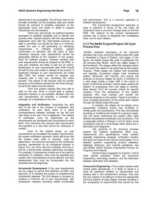 NASA Systems Engineering Handbook                                                                   Page        18


determined to be acceptable. The off-core work is not       and performance. This is a common approach in
formally controlled, but the analyses, data and results     software development.
should be archived to facilitate replication at the                  The incremental development approach is
appropriate times and levels of detail to support           easy to describe in terms of the vee chart: all
introduction into the baseline.                             increments have a common heritage down to the first
           There can, and should, be sufficient iteration   PDR. The balance of the product development
downward to establish feasibility and to identify and       process has a series of displaced and overlapping
quantify risks. Upward iteration with the requirements      vees, one for each release.
statements (and with the intermediate products as
well) is permitted, but should be kept to a minimum         3.7.2 The NASA Program/Project Life Cycle
unless the user is still generating (or changing)           Process Flow
requirements.        In    software    projects, upward
confirmation of solutions with the users is often            Another idealized description of the technical
necessary because user requirements cannot be               activities that occur during the NASA project life cycle
adequately defined at the inception of the project.         is illustrated in Figure 8 (foldout, next page). In the
Even for software projects, however, iteration with         figure, the NASA project life cycle is partitioned into
user requirements should be stopped at the PDR, or          ten process flow blocks, which are called stages in
cost and schedule are likely to get out of control.         this handbook. The stages reflect the changing nature
Modification of user requirements after PDR should          of the work that needs to be performed as the system
be held for the next model or release of the product. If    matures. These stages are related both temporally
significant changes to user requirements are made           and logically. Successive stages mark increasing
after PDR, the project should be stopped and                system refinement and maturity, and require the
restarted with a new vee, reinitiating the entire           products of previous stages as inputs. A transition to
process. The repeat of the process may be quicker           a new stage entails a major shift in the nature or
because of the lessons learned the first time through,      extent of technical activities. Control gates assess the
but all of the steps must be redone.                        wisdom of progressing from one stage to another.
           Time and project maturity flow from left to      (See Section 4.8.3 for success criteria for specific
right on the vee. Once a control gate is passed,            reviews.) From the perspective of the system
backward iteration is not possible. Iteration with the      engineer, who must oversee and monitor the
user requirements, for example, is possible only            technical progress on the system, Figure 8 provides a
vertically, as is illustrated on the vee.                   more complete description of the actual work needed
                                                            through the NASA project life cycle.
Integration and Verification. Ascending the right                      In practice, the stages do not always occur
side of the vee is the process of integration and           sequentially. Unfolding events may invalidate or
verification. At each level, there is a direct              modify goals and assumptions. This may neccessitate
correspondence between activities on the left and           revisiting or modifying the results of a previous stage.
right sides of the vee. This is deliberate. The method      The end items comprising the system often have
of verification must be determined as the                   different development schedules and constraints. This
requirements are developed and documented at each           is especially evident in Phases C and D where some
level. This minimizes the chances that requirements         subsystems may be in final design while others are in
are specified in a way that cannot be measured or           fabrication and integration.
verified.                                                              The products of the technical activities
           Even at the highest levels, as user              support the systems engineering effort (e.g.,
requirements are translated into system requirements,       requirements and specifications, trade studies,
the system verification approach, which will prove that     specialty engineering analyses, verification results),
the system does what is required, must be                   and serve as inputs to the various control gates. For a
determined. The technical demands of the verification       detailed systems engineering product database,
process, represented as an orthagonal process in            database dictionary, and maturity guidelines, see
Figure 7(c), can drive cost and schedule, and may in        JSC-49040, NASA Systems Engineering Process for
fact be a discriminator between alternative concepts.       Programs and Projects.
For example, if engineering models are to be used for                  Several topics suggested by Figures 7 and 8
verification or validation, they must be specified and      merit special emphasis. These are concurrent
costed, their characteristics must be defined, and their    engineering, technology insertion, and the distinction
development time must be incorporated into the              between verification and validation.
schedule from the beginning.
                                                            Concurrent Engineering. If the project passes early
Incremental Development. If the user requirements           control gates prematurely, it is likely to result in a
are too vague to permit final definition at PDR, one        need for significant iteration of requirements and
approach is to develop the project in predetermined         designs late in the development process. One way
incremental releases. The first release is focused on       this can happen is by failing to involve the appropriate
meeting a minimum set of user requirements, with            technical experts at early stages, thereby resulting in
subsequent releases providing added functionality           the acceptance of requirements that cannot be met
 