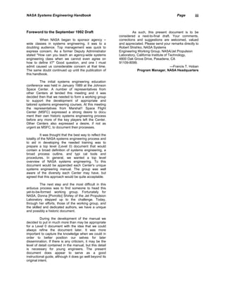NASA Systems Engineering Handbook                                                                   Page        iii



Foreword to the September 1992 Draft                                  As such, this present document is to be
                                                             considered a next-to-final draft. Your comments,
         When NASA began to sponsor agency –                 corrections and suggestions are welcomed, valued
wide classes in systems engineering, it was to a             and appreciated. Please send your remarks directly to
doubting audience. Top management was quick to               Robert Shishko, NASA Systems
express concern. As a former Deputy Administrator            Engineering Working Group. NASA/Jet Propulsion
stated "How can you teach an agency-wide systems             Laboratory, California Institute of Technology,
engineering class when we cannot even agree on               4800 Oak Grove Drive, Pasadena, CA
how to define it?" Good question, and one I must             91109-8099.
admit caused us considerable concern at that time.                                                —Francis T. Hoban
The same doubt continued up until the publication of                     Program Manager, NASA Headquarters
this handbook.

          The initial systems engineering education
conference was held in January 1989 at the Johnson
Space Center. A number of representatives from
other Centers at tended this meeting and it was
decided then that we needed to form a working group
to support the development of appropriate and
tailored systems engineering courses. At this meeting
the representatives from Marshal1 Space Flight
Center (MSFC) expressed a strong desire to docu
ment their own historic systems engineering process
before any more of the key players left the Center.
Other Centers also expressed a desire, if not as
urgent as MSFC, to document their processes.

           It was thought that the best way to reflect the
totality of the NASA systems engineering process and
to aid in developing the needed training was to
prepare a top level (Level 0) document that would
contain a broad definition of systems engineering, a
broad process outline, and typi cal tools and
procedures. In general, we wanted a top level
overview of NASA systems engineering. To this
document would be appended each Center's unique
systems engineering manual. The group was well
aware of the diversity each Center may have, but
agreed that this approach would be quite acceptable.

          The next step and the most difficult in this
arduous process was to find someone to head this
yet-to-be-formed working group. Fortunately for
NASA, Donna [Pivirotto] Shirley of the Jet Propulsion
Laboratory stepped up to the challenge. Today,
through her efforts, those of the working group, and
the skilled and dedicated authors, we have a unique
and possibly a historic document.

           During the development of the manual we
decided to put in much more than may be appropriate
for a Level 0 document with the idea that we could
always refine the document later. It was more
important to capture the knowledge when we could in
order to better position our selves for later
dissemination. If there is any criticism, it may be the
level of detail contained in the manual, but this detail
is necessary for young engineers. The present
document does appear to serve as a good
instructional guide, although it does go well beyond its
original intent.
 