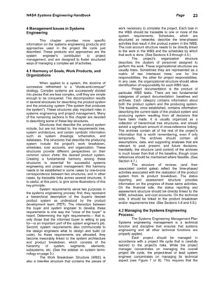 NASA Systems Engineering Handbook                                                                        Page        23


4 Management Issues in Systems                                 work necessary to complete the project. Each task in
Engineering                                                    the WBS should be traceable to one or more of the
                                                               system requirements. Schedules, which are
         This chapter provides more specific                   structured as networks, describe the time-phased
information on the systems engineering products and            activities that result in the product system in the WBS.
approaches used in the project life cycle just                 The cost account structure needs to be directly linked
described. These products and approaches are the               to the work in the WBS and the schedules by which
system     engineer's    contribution    to   project          that work is done. (See Sections 4.3 through 4.5.)
management, and are designed to foster structured                         The     project's     organization    structure
ways of managing a complex set of activities.                  describes the clusters of personnel assigned to
                                                               perform the work. These organizational structures are
4.1 Harmony of Goals, Work Products, and                       usually trees. Sometimes they are represented as a
Organizations                                                  matrix of two interlaced trees, one for line
                                                               responsibilities, the other for project responsibilities.
                                                               In any case, the organizational structure should allow
          When applied to a system, the doctrine of
                                                               identification of responsibility for each WBS task.
successive refinement is a "divide-and-conquer"
                                                                          Project documentation is the product of
strategy. Complex systems are successively divided
                                                               particular WBS tasks. There are two fundamental
into pieces that are less complex, until they are simple
                                                               categories of project documentation: baselines and
enough to be conquered. This decomposition results
                                                               archives. Each category contains information about
in several structures for describing the product system
                                                               both the product system and the producing system.
and the producing system ("the system that produces
                                                               The baseline, once established, contains information
the system"). These structures play important roles in
                                                               describing the current state of the product system and
systems engineering and project management. Many
                                                               producing system resulting from all decisions that
of the remaining sections in this chapter are devoted
                                                               have been made. It is usually organized as a
to describing some of these key structures.
                                                               collection of hierarchical tree structures, and should
          Structures that describe the product system
                                                               exhibit a significant amount of cross-reference linking.
include, but are not limited to, the requirements tree,
                                                               The archives contain all of the rest of the project's
system architecture, and certain symbolic information
                                                               information that is worth remembering, even if only
such as system drawings, schematics, and
                                                               temporarily. The archives should contain all
databases. The structures that describe the producing
                                                               assumptions, data, and supporting analyses that are
system include the project's work breakdown,
                                                               relevant to past, present, and future decisions.
schedules, cost accounts, and organization. These
                                                               Inevitably, the structure (and control) of the archives
structures provide different perspectives on their
                                                               is much looser than that of the baseline, though cross
common raison d'etre: the desired product system.
                                                               references should be maintained where feasible. (See
Creating a fundamental harmony among these
                                                               Section 4.7.)
structures is essential for successful systems
                                                                          The structure of reviews (and their
engineering and project management; this harmony
                                                               associated control gates) reflect the time-phased
needs to be established in some cases by one-to-one
                                                               activities associated with the realization of the product
correspondence between two structures, and in other
                                                               system from its product breakdown. The status
cases, by traceable links across several structures. It
                                                               reporting and assessment structure provides
is useful, at this point, to give some illustrations of this
                                                               information on the progress of those same activities.
key principle.
                                                               On the financial side, the status reporting and
          System requirements serve two purposes in
                                                               assessment structure should be directly linked to the
the systems engineering process: first, they represent
                                                               WBS, schedules, and cost accounts. On the technical
a hierarchical description of the buyer's desired
                                                               side, it should be linked to the product breakdown
product system as understood by the product
                                                               and/or requirements tree. (See Sections 4.8 and 4.9.)
development team (PDT). The interaction between
the buyer and system engineer to develop these
requirements is one way the "voice of the buyer" is            4.2 Managing the Systems Engineering
heard. Determining the right requirements— that is,            Process:
only those that the informed buyer is willing to pay                     The Systems Engineering Management Plan
for—is an important part of the system engineer's job.         Systems engineering management is a technical
Second, system requirements also communicate to                function and discipline that ensures that systems
the design engineers what to design and build (or              engineering and all other technical functions are
code). As these requirements are allocated, they               properly applied.
become inexorably linked to the system architecture                      Each project should be managed in
and product breakdown, which consists of the                   accordance with a project life cycle that is carefully
hierarchy      of    system,      segments,      elements,     tailored to the project's risks. While the project
subsystems, etc. (See the sidebar on system termi-             manager concentrates on managing the overall
nology on page 3.)                                             project life cycle, the project-level or lead system
          The Work Breakdown Structure (WBS) is                engineer concentrates on managing its technical
also a tree-like structure that contains the pieces of         aspect (see Figure 7 or 8). This requires that the
 