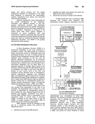 NASA Systems Engineering Handbook                                                                   Page       26


design and coding process and the design                    •   Identifies the higher level element into which the
engineering solutions for compliance to all higher              WBS element will be integrated
level baselines. In performing this responsibility,         •   Shows the cost account number of the element.
systems engineering must ensure and document
requirements traceability.                                            A WBS should also have a companion WBS
           Systems engineering is also responsible for      dictionary that contains each element's title,
the overall management of the integration,                  identification number, objective, description, and any
verification, and validation process. In this role,
systems engineering conducts Test Readiness
Reviews and ensures that only verified configuration
items are integrated into the next higher assembly for
further verification. Verification is continued to the
system level, after which system validation is
conducted to prove compliance with user
requirements. Systems engineering also ensures that
concurrent engineering is properly applied through the
project life cycle by involving the required specialty
engineering disciplines. The SEMP is the guiding
document for these activities.

4.3 The Work Breakdown Structure

          A Work Breakdown Structure (WBS) is a
hierarchical breakdown of the work necessary to
complete a project. The WBS should be a product-
based, hierarchical division of deliverable items and
associated services. As such, it should contain the
project's Product Breakdown Structure (PBS), with the
specified prime product(s) at the top, and the
systems, segments, subsystems, etc. at successive
lower levels. At the lowest level are products such as
hardware items, software items, and information items
(documents, databases, etc.) for which there is a
cognizant engineer or manager. Branch points in the
hierarchy should show how the PBS elements are to
be integrated. The WBS is built from the PBS by
adding, at each branch point of the PBS, any
necessary service elements such as management,
systems engineering, integration and verification
(I&V), and integrated logistics support (ILS). If several
WBS elements require similar equipment or software,
then a higher level WBS element might be defined to
perform a block buy or a development activity (e.g.,
"System Support Equipment"). Figure 10 shows the
relationship between a .system. a PBS, and a WBS.
          A project WBS should be carried down to the
cost account level appropriate to the risks to be
managed. The appropriate level of detail for a cost
account is determined by management's desire to
have visibility into costs, balanced against the cost of
planning and reporting. Contractors may have a
Contract WBS (CWBS), which is appropriate to the            dependencies (e.g., receivables) on other WBS
contractor's needs to control costs. A summary              elements. This dictionary provides a structured project
CWBS, consisting of the upper levels of the full            description that is valuable for Figure 10 -- The
CWBS, is usually included in the project WBS to             Relationship Between a System, a Product
report costs to the contracting organization.               Breakdown Structure, and a Work Breakdown
          WBS elements should be identified by title        Structure. orienting project members and other
and by a numbering system that performs the                 interested parties. It fully describes the products
following functions:                                        and/or services expected from each WBS element.
                                                            This section provides some techniques for developing
•   Identifies the level of the WBS element                 a WBS, and points out some mistakes to avoid.
 