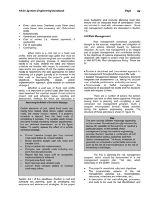 NASA Systems Engineering Handbook                                                                        Page         32


                                                            level, budgeting and resource planning must also
                                                            ensure that an adequate level of contingency funds
•       Direct labor costs Overhead costs Other direct      are included to deal with unforeseen events. Some
        costs (travel, data processing, etc.) Subcontract   risk management methods are discussed in Section
        costs                                               4.6.
•       Material costs
•       General and administrative costs                    4.6 Risk Management
•       Cost of money (i.e., interest payments, if
        applicable)                                                  Risk management comprises purposeful
•       Fee (if applicable)                                 thought to the sources, magnitude, and mitigation of
•       Contingency.                                        risk, and actions directed toward its balanced
                                                            reduction. As such, risk management is an integral
           When there is a cost cap or a fixed cost         part of project management, and contributes directly
profile, there are additional logic gates that must be      to the objectives of systems engineering. NASA policy
satisfied before the system engineer can complete the       objectives with regard to project risks are expressed
budgeting and planning process. A determination             in NMI 8070.4A, Risk Management Policy. These are
needs to be made whether the WBS and network                to:
schedule are feasible with respect to mandated cost
caps and/or cost profiles. If not, the system engineer
needs to recommend the best approaches for either           • Provide a disciplined and documented approach to
stretching out a project (usually at an increase in the     risk management throughout the project life cycle
total cost), or descoping the project's goals and           • Support management decision making by providing
objectives,      requirements,       design,      and/or    integrated risk assessments (i.e., taking into account
implementation approach. (See sidebar on schedule           cost, schedule, performance, and safety concerns)
slippage.)                                                  • Communicate       to   NASA      management      the
           Whether a cost cap or fixed cost profile         significance of assessed risk levels and the decisions
exists, it is important to control costs after they have    made with respect to them.
been baselined. An important aspect of cost control is
project cost and schedule status reporting and                       There are a number of actions the system
assessment, methods for which are discussed in              engineer can take to effect these objectives. Principal
                                                            among them is planning and completing a well-
          Assessing the Effect of Schedule Slippage
                                                            conceived risk management program. Such a
                                                            program encompasses several related activities
    Certain elements of cost, called fixed costs, are       during the systems engineering process. The
    mainly time related, while others, called variable      structure of these activities is shown in Figure 15.
    costs, are mainly product related. If a project's
    schedule is slipped, then the fixed costs of
    completing it increase. The variable costs remain                                    Risk
    the same in total (excluding inflation adjustments),        The term risk has different meanings depending
    but are deferred downstream, as in the figure               on the context. Sometimes it simply indicates the
    below. To quickly assess the effect of a simple             degree of l variability in the outcome or result of a
    schedule slippage:                                          particular action. In the context of risk
                                                                management during the systems engineering
                                                                process, the term denotes a combination of both
    •    Convert baseline budget plan from nominal
                                                                the likelihood of various outcomes and their
         (real-year) dollars to constant dollars
                                                                distinct consequences. The focus, moreover, is
    •    Divide baseline budget plan into fixed and
                                                                generally on undesired or unfavorable outcomes
         variable costs
                                                                such as the risk of a technical failure, or the risk of
    •    Enter schedule slip implementation                     exceeding a cost target.
    •    Compute new variable costs including any
         work-free disruption costs
    •    Repeat last two steps until an acceptable                   The first is planning the risk management
         imple-mentation is achieved                        program, which should be documented in a risk
    •    Compute new fixed costs                            management program plan. That plan, which
    •    Sum new fixed and variable costs                   elaborates on the SEMP, contains:
    •    Convert from constant dollars to nominal
         (real-year) dollars.                               •     The project's overall risk policy and objectives
                                                            •     The programmatic aspects, of the risk
                                                                  management activities (i.e., responsibilities,
                                                                  resources, schedules and milestones, etc.)
Section 4.9.1 of this handbook. Another is cost and         •     A description of the methodologies, processes,
schedule risk planning, such as developing risk                   and tools to be used for risk identification and
avoidance and work-around strategies. At the project
 