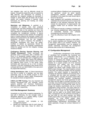 NASA Systems Engineering Handbook                                                                  Page        38


risk mitigation plan, and its effectivity should be            combined effects of likelihood and consequences
tracked through the project life cycle, as required by         are significant, should be given specific
NMI 8070.4A. The techniques for choosing a                     management attention. Reviews conducted
(preferred) risk mitigation strategy are discussed in          throughout in the project life cycle should help to
Chapter 5, which deals with the larger role of trade           force out risk issues.
studies and system modeling in general. Some               •   Apply qualitative and quantitative techniques to
techniques for planning and tracking are briefly               understand the dominant risks and to improve the
mentioned here.                                                allocation of risk reduction resources; this may
                                                               include the development of project-specific risk
Watchlists and Milestones. A watchlist is a                    analysis models such as decision trees and
compilation of specific risks, their projected                 PRAs.
consequences, and early indicators of the start of the     •   Formulate and execute a strategy to handle each
problem. The risks on the watchlist are those that             risk, including establishment, where appropriate,
were selected for management attention as a result of          of     reasonable      financial   and    schedule
completed risk management activities. A typical                contingencies and technical margins
watchlist also shows for each specific risk a triggering   •   Track the effectivity of each risk mitigation strat-
event or missed milestone (for example, a delay in the         egy.
delivery of long lead items), the related area of impact
(production schedule), and the risk mitigation                  Good risk management requires a team effort -
strategy, to be used in response. The watchlist is         that is, system engineers and managers at all levels
periodically reevaluated and items are added,              of the project need to be involved. However, risk
modified, or deleted as appropriate. Should the            management responsibilities must be assigned to
triggering event occur, the projected consequences         specific individuals. Successful risk management
should be updated and the risk mitigation strategy         practices often evolve into in stitutional policy.
revised as needed.
                                                           4.7 Configuration Management
Contingency Planning, Descope Planning, and
Parallel Development. These techniques are                          Configuration management is the discipline
generally used in conjunction with a watchlist. The        of identifying and formalizing the functional and
focus is on developing credible hedges and work-           physical characteristics of a configuration item at
arounds, which are activated upon a triggering event.      discrete points in the product evolution for the
To be credible, hedges often require that additional       purpose of maintaining the integrity of the product
resources be expended, which provide a return only if      system and controlling changes to the baseline. The
the triggering event occurs. In this sense, these          baseline for a project contains all of the technical
techniques and resources act as a form of project          requirements and related cost and schedule
insurance. (The term contingency here should not be        requirements that are sufficiently mature to be
confused with the use within NASA of the same term         accepted and placed under change control by the
for project-held reserves.)                                NASA project manager. The project baseline consists
                                                           of two parts: the technical baseline and the business
Critical Items/Issues Lists. A Critical Items/Issues       baseline. The system engineer is responsible for
List (CIL) is similar to a watchlist, and has been         managing the technical baseline and ensuring that it
extensively used on the Shuttle program to track           is consistent with the costs and schedules in the
items with significant system safety consequences.         business baseline. Typically, the project control office
An example is shown as Appendix B.5.                       manages the business baseline. Configuration
                                                           management requires the formal agreement of both
C/SCS and TPM Tracking. Two very important risk            the buyer and the seller to proceed according to the
tracking techniques—cost and schedule control              up-to-date, documented project requirements (as they
systems (C/SCS) and Technical Performance                  exist at that phase in the project life cycle), and to
Measure (TPM) tracking—are discussed in Sections           change the baseline requirements only by a formal
4.9.1 and 4.9.2, respectively.                             configuration control process. The buyer might be a
                                                           NASA pro gram office or an external funding agency.
4.6.5 Risk Management: Summary                             For example, the buyer for the GOES project is
                                                           NOAA, and the seller is the NASA GOES project
Uncertainty is a fact of life in systems engineering. To   office. management must be enforced at all levels; in
deal with it effectively, the risk manager needs a         the next level for this same example, the NASA
disciplined approach. In a project setting, a good-        GOES project office is the buyer and the seller is the
practice approach includes efforts to:                     contractor, the Loral GOES project office.
                                                           Configuration management is established through
•   Plan, document, and complete a risk                    program/project requirements documentation and,
    management program                                     where applicable, through the contract Statement of
•   Identify and characterize risks for each phase of      Work.
    the project; high risks, those for which the
 